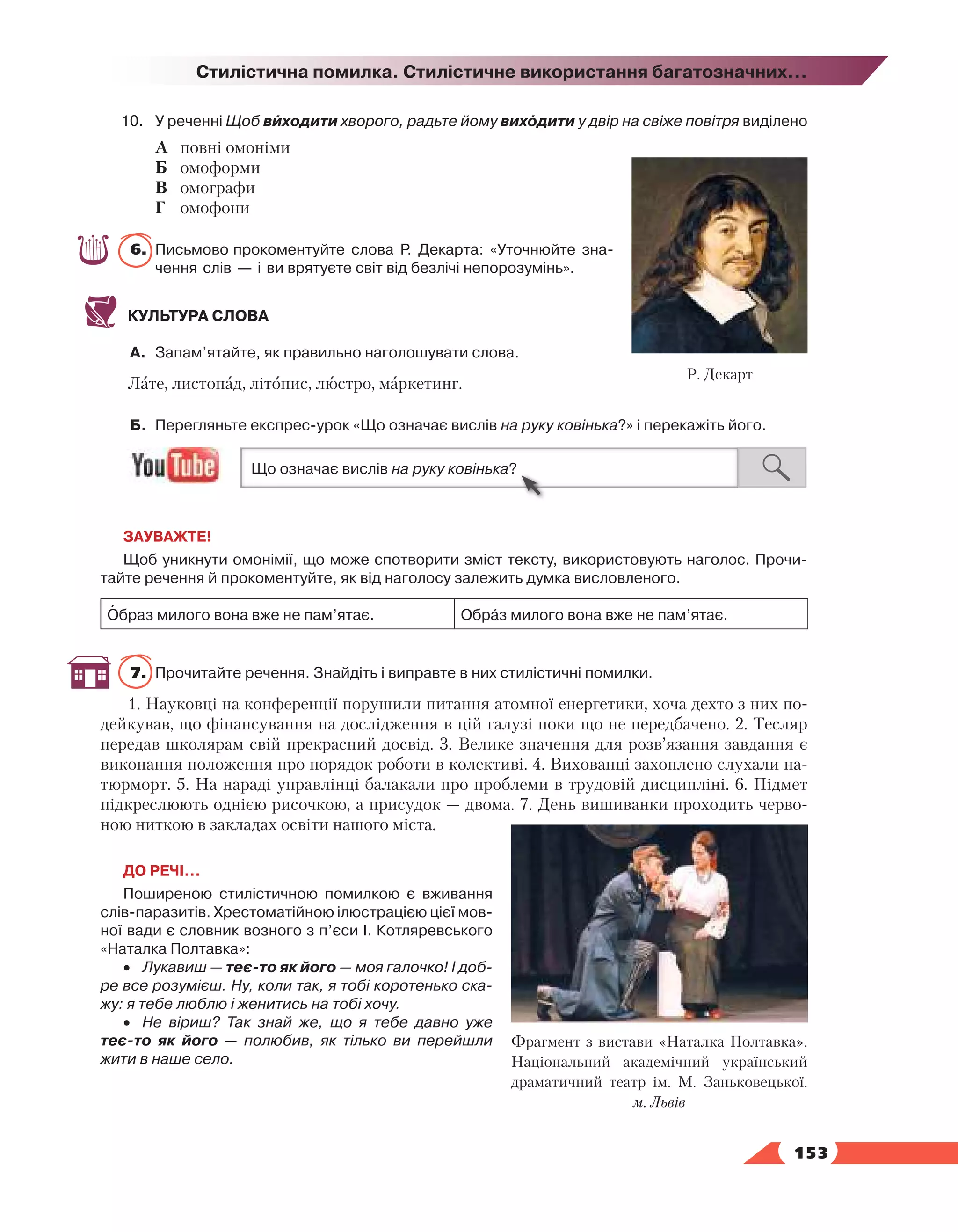   153
Стилістична помилка. Стилістичне використання багатозначних...
10.	У реченні Щоб виходити хворого, радьте йому виходити у двір на свіже повітря виділено
А	 повні омоніми
Б	 омоформи
В	 омографи
Г	 омофони
6.	 Письмово прокоментуйте слова Р. Декарта: «Уточнюйте зна­
чення слів — і ви врятуєте світ від безлічі непорозумінь».
КУЛЬТУРА СЛОВА
А.	 Запам’ятайте, як правильно наголошувати слова.
Лате, листопад, літопис, люстро, маркетинг.
Б.	 Перегляньте експрес-урок «Що означає вислів на руку ковінька?» і перекажіть його.
ЗАУВАЖТЕ!
Щоб уникнути омонімії, що може спотворити зміст тексту, використовують наголос. Прочи­
тайте речення й прокоментуйте, як від наголосу залежить думка висловленого.
Образ милого вона вже не пам’ятає. Образ милого вона вже не пам’ятає.
7.	 Прочитайте речення. Знайдіть і виправте в них стилістичні помилки.
1. Науковці на конференції порушили питання атомної енергетики, хоча дехто з них по-
дейкував, що фінансування на дослідження в цій галузі поки що не передбачено. 2. Тесляр
передав школярам свій прекрасний досвід. 3. Велике значення для розв’язання завдання є
виконання положення про порядок роботи в колективі. 4. Вихованці захоплено слухали на-
тюрморт. 5. На нараді управлінці балакали про проблеми в трудовій дисципліні. 6. Підмет
підкреслюють однією рисочкою, а присудок — двома. 7. День вишиванки проходить черво-
ною ниткою в закладах освіти нашого міста.
ДО РЕЧІ…
Поширеною стилістичною помилкою є вживання
слів-паразитів. Хрестоматійною ілюстрацією цієї мов­
ної вади є словник возного з п’єси І. Котляревського
«Наталка Полтавка»:
•	 Лукавиш — теє-то як його — моя галочко! І доб­
ре все розумієш. Ну, коли так, я тобі коротенько ска-
жу: я тебе люблю і женитись на тобі хочу.
•	 Не віриш? Так знай же, що я тебе давно уже 
теє-то як його — полюбив, як тілько ви перейшли
жити в наше село.
Р. Декарт
Фрагмент з вистави «Наталка Полтавка».
Національний академічний український
драматичний театр ім. М. Заньковецької.
м. Львів
 