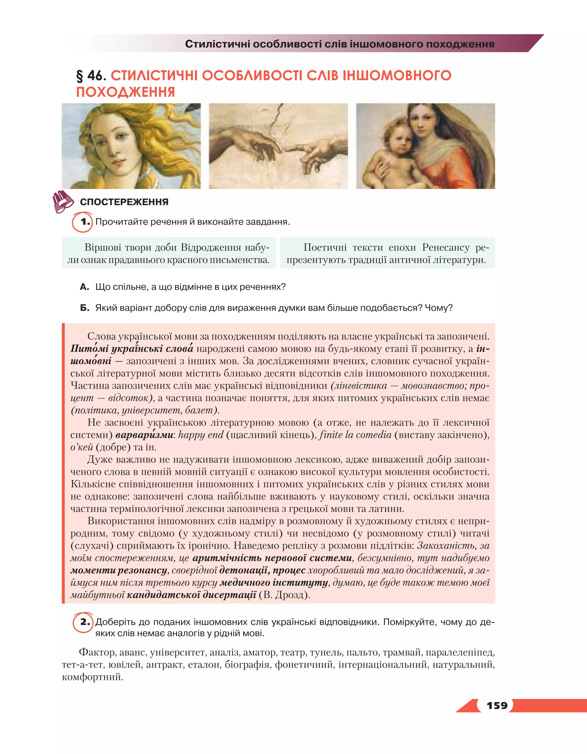   159
Стилістичні особливості слів іншомовного походження
§ 46. СТИЛІСТИЧНІ ОСОБЛИВОСТІ СЛІВ ІНШОМОВНОГО
ПОХОДЖЕННЯ
СПОСТЕРЕЖЕННЯ
1.	 Прочитайте речення й виконайте завдання.
Віршові твори доби Відродження набу-
ли ознак прадавнього красного письменства.
Поетичні тексти епохи Ренесансу ре-
презентують традиції античної літератури.
А.	 Що спільне, а що відмінне в цих реченнях?
Б.	 Який варіант добору слів для вираження думки вам більше подобається? Чому?
Слова української мови за походженням поділяють на власне українські та запозичені.
Питомі українські слова народжені самою мовою на будь-якому етапі її розвитку, а ін-
шомовні — запозичені з інших мов. За дослідженнями вчених, словник сучасної україн-
ської літературної мови містить близько десяти відсотків слів іншомовного походження.
Частина запозичених слів має українські відповідники (лінгвістика — мовознавство; про-
цент — відсоток), а частина позначає поняття, для яких питомих українських слів немає
(політика, університет, балет).
Не засвоєні українською літературною мовою (а отже, не належать до її лексичної
системи) варваризми: happy end (щасливий кінець), finite la comedia (виставу закінчено),
о’кей (добре) та ін.
Дуже важливо не надуживати іншомовною лексикою, адже виважений добір запози-
ченого слова в певній мовній ситуації є ознакою високої культури мовлення особистості.
Кількісне співвідношення іншомовних і питомих українських слів у різних стилях мови
не однакове: запозичені слова найбільше вживають у науковому стилі, оскільки значна
частина термінологічної лексики запозичена з грецької мови та латини.
Використання іншомовних слів надміру в розмовному й художньому стилях є непри-
родним, тому свідомо (у художньому стилі) чи несвідомо (у розмовному стилі) читачі
(слухачі) сприймають їх іронічно. Наведемо репліку з розмови підлітків: Закоханість, за
моїм спостереженням, це аритмічність нервової системи, безсумнівно, тут надибуємо
моменти резонансу, своєрідної детонації, процес хворобливий та мало досліджений, я за-
ймуся ним після третього курсу медичного інституту, думаю, це буде також темою моєї
майбутньої кандидатської дисертації (В. Дрозд).
2.	 Доберіть до поданих іншомовних слів українські відповідники. Поміркуйте, чому до де­
яких слів немає аналогів у рідній мові.
Фактор, аванс, університет, аналіз, аматор, театр, тунель, пальто, трамвай, паралелепіпед,
тет-а-тет, ювілей, антракт, еталон, біографія, фонетичний, інтернаціональний, натуральний,
комфортний.
 