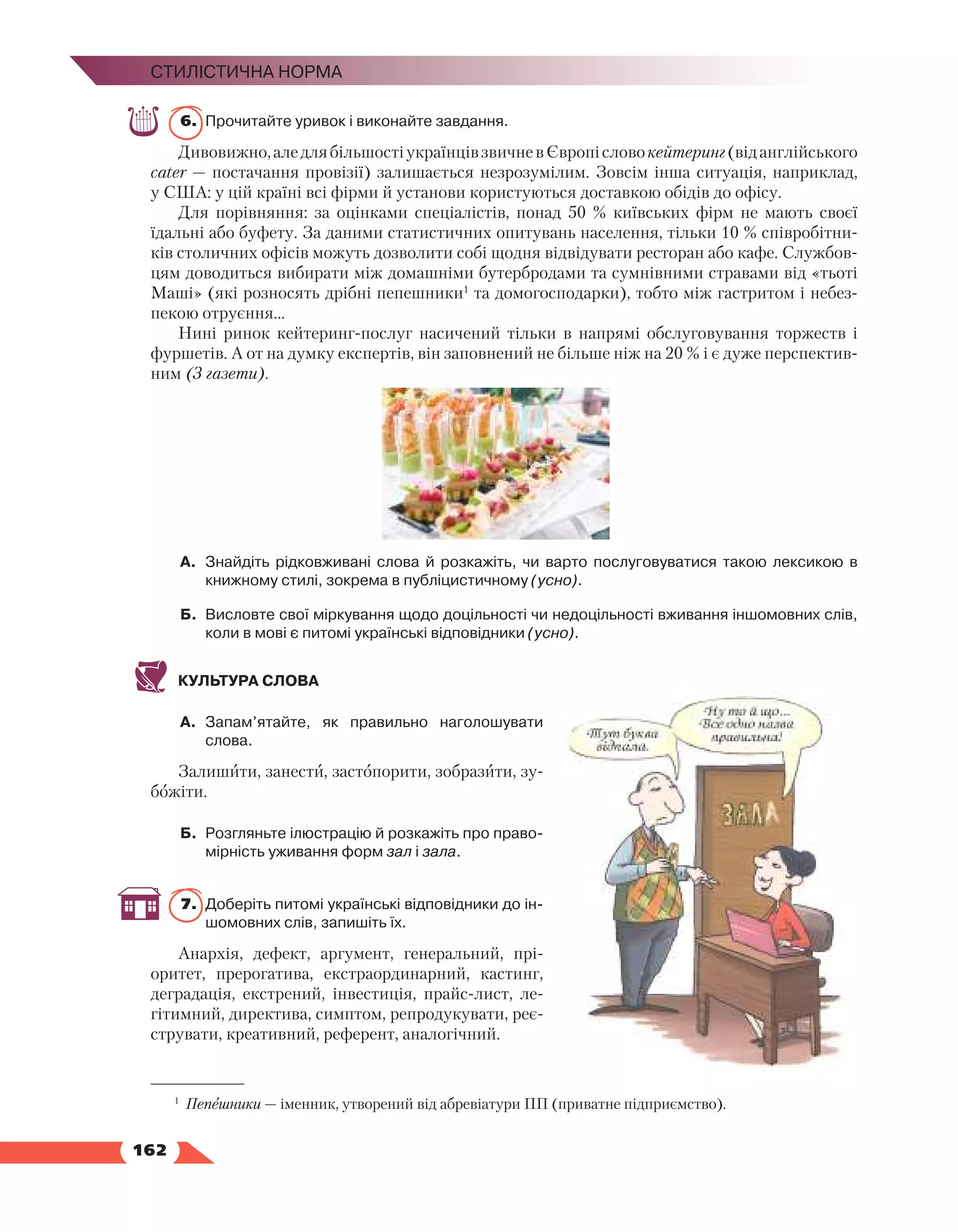   162
Стилістична норма
6.	 Прочитайте уривок і виконайте завдання.
Дивовижно,аледлябільшостіукраїнцівзвичневЄвропісловокейтеринг(віданглійського
cater — постачання провізії) залишається незрозумілим. Зовсім інша ситуація, наприклад,
у США: у цій країні всі фірми й установи користуються доставкою обідів до офісу.
Для порівняння: за оцінками спеціалістів, понад 50 % київських фірм не мають своєї
їдальні або буфету. За даними статистичних опитувань населення, тільки 10 % співробітни-
ків столичних офісів можуть дозволити собі щодня відвідувати ресторан або кафе. Службов-
цям доводиться вибирати між домашніми бутербродами та сумнівними стравами від «тьоті
Маші» (які розносять дрібні пепешники1
та домогосподарки), тобто між гастритом і небез-
пекою отруєння…
Нині ринок кейтеринг-послуг насичений тільки в напрямі обслуговування торжеств і
фуршетів. А от на думку експертів, він заповнений не більше ніж на 20 % і є дуже перспектив-
ним (З газети).
А.	 Знайдіть рідковживані слова й розкажіть, чи варто послуговуватися такою лексикою в
книжному стилі, зокрема в публіцистичному (усно).
Б.	 Висловте свої міркування щодо доцільності чи недоцільності вживання іншомовних слів,
коли в мові є питомі українські відповідники (усно).
КУЛЬТУРА СЛОВА
А.	 Запам’ятайте, як правильно наголошувати
слова.
Залишити, занести, застопорити, зобразити, зу-
божіти.
Б.	 Розгляньте ілюстрацію й розкажіть про право­
мірність уживання форм зал і зала.
7.	 Доберіть питомі українські відповідники до ін­
шомовних слів, запишіть їх.
Анархія, дефект, аргумент, генеральний, прі­
о­
ритет, прерогатива, екстраординарний, кастинг,
деградація, екстрений, інвестиція, прайс-лист, ле-
гітимний, директива, симптом, репродукувати, реє-
струвати, креативний, референт, аналогічний.
1
Пепешники — іменник, утворений від абревіатури ПП (приватне підприємство).
 
