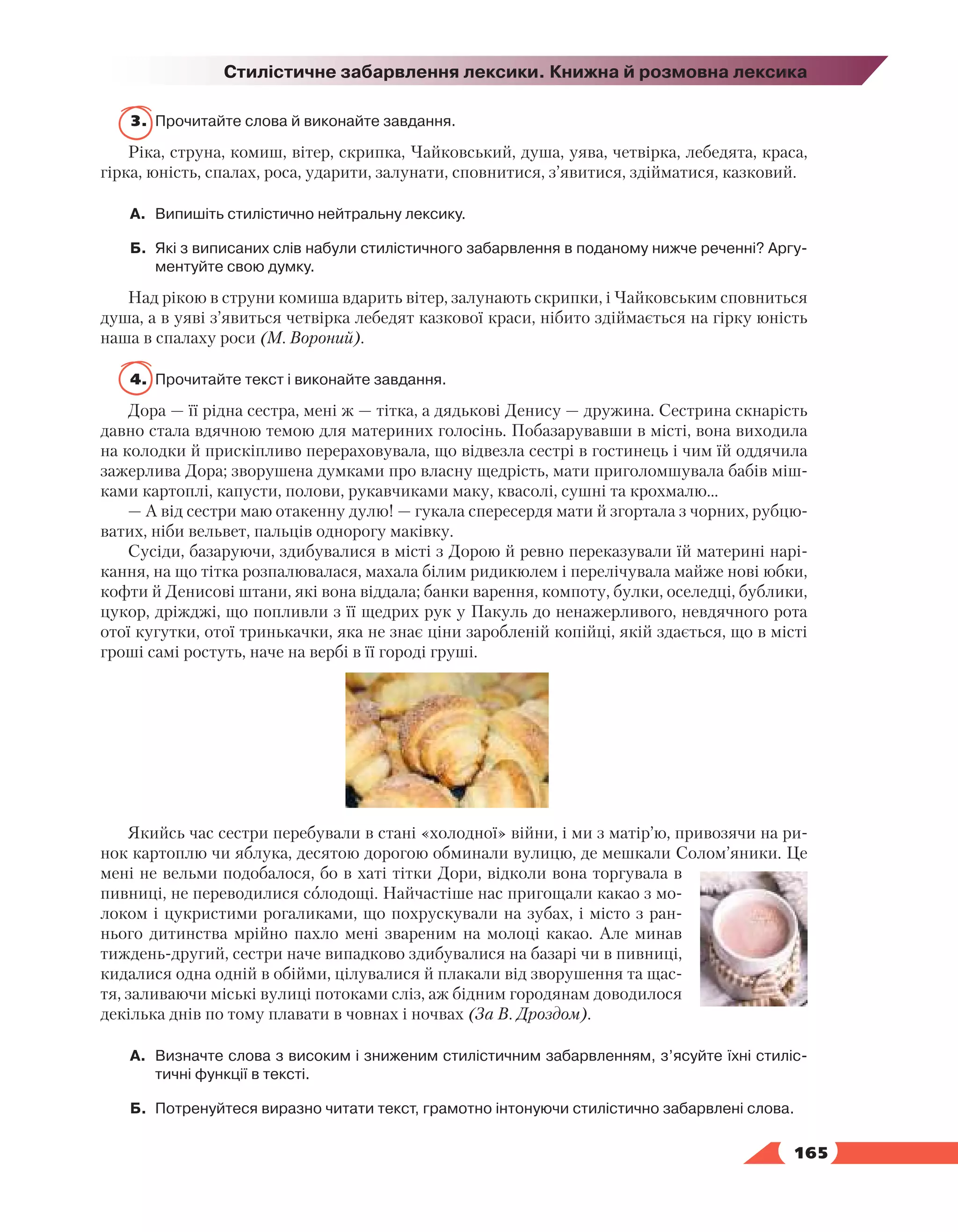   165
Стилістичне забарвлення лексики. Книжна й розмовна лексика
3.	 Прочитайте слова й виконайте завдання.
Ріка, струна, комиш, вітер, скрипка, Чайковський, душа, уява, четвірка, лебедята, краса,
гірка, юність, спалах, роса, ударити, залунати, сповнитися, з’явитися, здійматися, казковий.
А.	 Випишіть стилістично нейтральну лексику.
Б.	 Які з виписаних слів набули стилістичного забарвлення в поданому нижче реченні? Аргу­
ментуйте свою думку.
Над рікою в струни комиша вдарить вітер, залунають скрипки, і Чайковським сповниться
душа, а в уяві з’явиться четвірка лебедят казкової краси, нібито здіймається на гірку юність
наша в спалаху роси (М. Вороний).
4.	 Прочитайте текст і виконайте завдання.
Дора — її рідна сестра, мені ж — тітка, а дядькові Денису — дружина. Сестрина скнарість
давно стала вдячною темою для материних голосінь. Побазарувавши в місті, вона виходила
на колодки й прискіпливо перераховувала, що відвезла сестрі в гостинець і чим їй оддячила
зажерлива Дора; зворушена думками про власну щедрість, мати приголомшувала бабів міш-
ками картоплі, капусти, полови, рукавчиками маку, квасолі, сушні та крохмалю…
— А від сестри маю отакенну дулю! — гукала спересердя мати й згортала з чорних, рубцю-
ватих, ніби вельвет, пальців однорогу маківку.
Сусіди, базаруючи, здибувалися в місті з Дорою й ревно переказували їй материні нарі-
кання, на що тітка розпалювалася, махала білим ридикюлем і перелічувала майже нові юбки,
кофти й Денисові штани, які вона віддала; банки варення, компоту, булки, оселедці, бублики,
цукор, дріжджі, що попливли з її щедрих рук у Пакуль до ненажерливого, невдячного рота
отої кугутки, отої тринькачки, яка не знає ціни заробленій копійці, якій здається, що в місті
гроші самі ростуть, наче на вербі в її городі груші.
Якийсь час сестри перебували в стані «холодної» війни, і ми з матір’ю, привозячи на ри-
нок картоплю чи яблука, десятою дорогою обминали вулицю, де мешкали Солом’яники. Це
мені не вельми подобалося, бо в хаті тітки Дори, відколи вона торгувала в
пивниці, не переводилися солодощі. Найчастіше нас пригощали какао з мо-
локом і цукристими рогаликами, що похрускували на зубах, і місто з ран-
нього дитинства мрійно пахло мені звареним на молоці какао. Але минав
тиждень-другий, сестри наче випадково здибувалися на базарі чи в пивниці,
кидалися одна одній в обійми, цілувалися й плакали від зворушення та щас-
тя, заливаючи міські вулиці потоками сліз, аж бідним городянам доводилося
декілька днів по тому плавати в човнах і ночвах (За В. Дроздом).
А.	 Визначте слова з високим і зниженим стилістичним забарвленням, з’ясуйте їхні стиліс­
тичні функції в тексті.
Б.	 Потренуйтеся виразно читати текст, грамотно інтонуючи стилістично забарвлені слова.
 