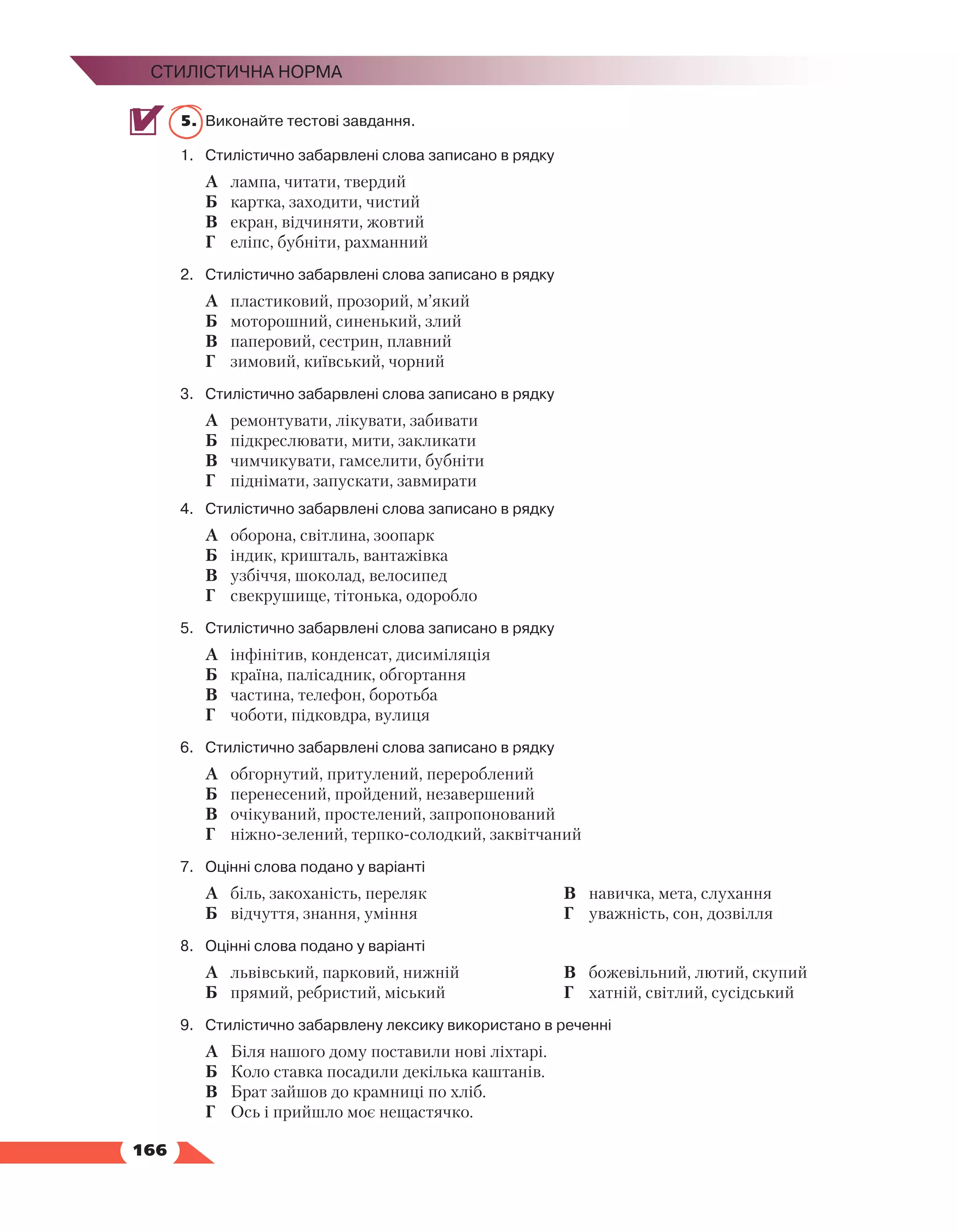   166
Стилістична норма
5.	 Виконайте тестові завдання.
1.	Стилістично забарвлені слова записано в рядку
А	 лампа, читати, твердий
Б	 картка, заходити, чистий
В	 екран, відчиняти, жовтий
Г	 еліпс, бубніти, рахманний
2.	Стилістично забарвлені слова записано в рядку
А	 пластиковий, прозорий, м’який
Б	 моторошний, синенький, злий
В	 паперовий, сестрин, плавний
Г	 зимовий, київський, чорний
3.	Стилістично забарвлені слова записано в рядку
А	 ремонтувати, лікувати, забивати
Б	 підкреслювати, мити, закликати
В	 чимчикувати, гамселити, бубніти
Г	 піднімати, запускати, завмирати
4.	Стилістично забарвлені слова записано в рядку
А	 оборона, світлина, зоопарк
Б	 індик, кришталь, вантажівка
В	 узбіччя, шоколад, велосипед
Г	 свекрушище, тітонька, одоробло
5.	Стилістично забарвлені слова записано в рядку
А	 інфінітив, конденсат, дисиміляція
Б	 країна, палісадник, обгортання
В	 частина, телефон, боротьба
Г	 чоботи, підковдра, вулиця
6.	Стилістично забарвлені слова записано в рядку
А	 обгорнутий, притулений, перероблений
Б	 перенесений, пройдений, незавершений
В	 очікуваний, простелений, запропонований
Г	 ніжно-зелений, терпко-солодкий, заквітчаний
7.	Оцінні слова подано у варіанті
А	 біль, закоханість, переляк
Б	 відчуття, знання, уміння
В	 навичка, мета, слухання
Г	 уважність, сон, дозвілля
8.	Оцінні слова подано у варіанті
А	 львівський, парковий, нижній
Б	 прямий, ребристий, міський
В	 божевільний, лютий, скупий
Г	 хатній, світлий, сусідський
9.	Стилістично забарвлену лексику використано в реченні
А	 Біля нашого дому поставили нові ліхтарі.
Б	 Коло ставка посадили декілька каштанів.
В	 Брат зайшов до крамниці по хліб.
Г	 Ось і прийшло моє нещастячко.
 