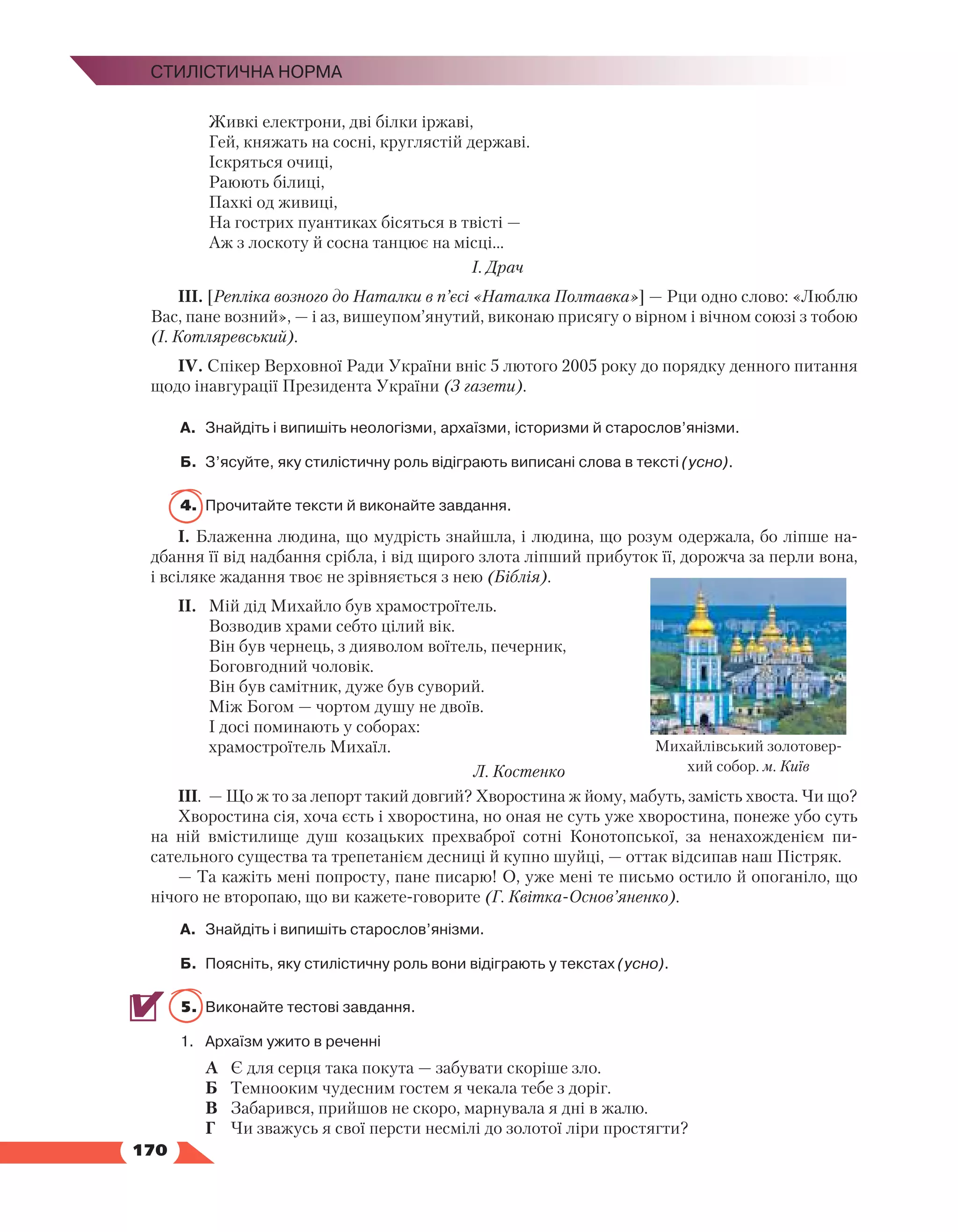   170
Стилістична норма
	 Живкі електрони, дві білки іржаві,
	 Гей, княжать на сосні, круглястій державі.
	 Іскряться очиці,
	 Раюють білиці,
	 Пахкі од живиці,
	 На гострих пуантиках бісяться в твісті —
	 Аж з лоскоту й сосна танцює на місці...
					 І. Драч
ІІІ. [Репліка возного до Наталки в п’єсі «Наталка Полтавка»] — Рци одно слово: «Люблю
Вас, пане возний», — і аз, вишеупом’янутий, виконаю присягу о вірном і вічном союзі з тобою
(І. Котляревський).
ІV. Спікер Верховної Ради України вніс 5 лютого 2005 року до порядку денного питання
щодо інавгурації Президента України (З газети).
А.	 Знайдіть і випишіть неологізми, архаїзми, історизми й старослов’янізми.
Б.	 З’ясуйте, яку стилістичну роль відіграють виписані слова в тексті (усно).
4.	 Прочитайте тексти й виконайте завдання.
І. Блаженна людина, що мудрість знайшла, і людина, що розум одержала, бо ліпше на­
дбання її від надбання срібла, і від щирого злота ліпший прибуток її, дорожча за перли вона,
і всіляке жадання твоє не зрівняється з нею (Біблія).
ІІ.	 Мій дід Михайло був храмостроїтель.
	 Возводив храми себто цілий вік.
	 Він був чернець, з дияволом воїтель, печерник,
	 Боговгодний чоловік.
	 Він був самітник, дуже був суворий.
	 Між Богом — чортом душу не двоїв.
	 І досі поминають у соборах:
	 храмостроїтель Михаїл.
Л. Костенко
ІІІ.	 — Що ж то за лепорт такий довгий? Хворостина ж йому, мабуть, замість хвоста. Чи що?
Хворостина сія, хоча єсть і хворостина, но оная не суть уже хворостина, понеже убо суть
на ній вмістилище душ козацьких прехваброї сотні Конотопської, за ненахожденієм пи­
сательного существа та трепетанієм десниці й купно шуйці, — оттак відсипав наш Пістряк.
— Та кажіть мені попросту, пане писарю! О, уже мені те письмо остило й опоганіло, що
нічого не второпаю, що ви кажете-говорите (Г. Квітка-Основ’яненко).
А.	 Знайдіть і випишіть старослов’янізми.
Б.	 Поясніть, яку стилістичну роль вони відіграють у текстах (усно).
5.	 Виконайте тестові завдання.
1.	 Архаїзм ужито в реченні
А	 Є для серця така покута — забувати скоріше зло.
Б	 Темнооким чудесним гостем я чекала тебе з доріг.
В	 Забарився, прийшов не скоро, марнувала я дні в жалю.
Г	 Чи зважусь я свої персти несмілі до золотої ліри простягти?
Михайлівський золотовер-
хий собор. м. Київ
 