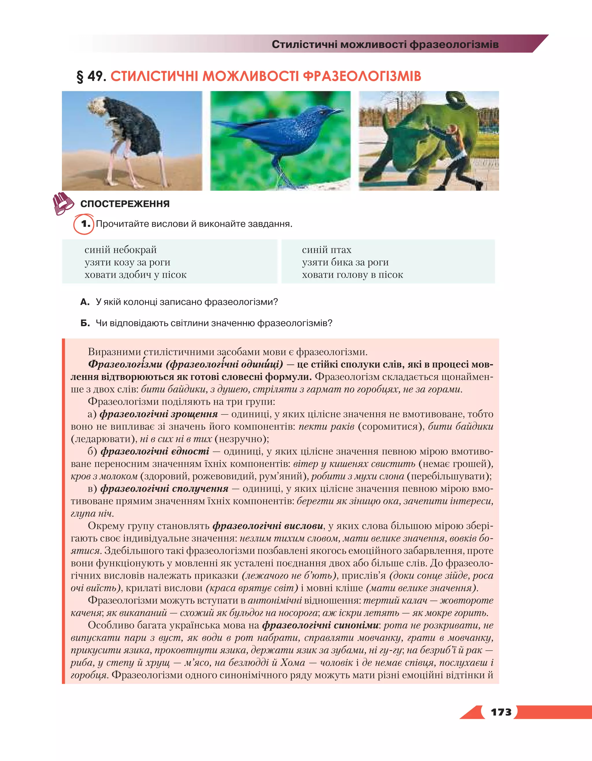   173
Стилістичні можливості фразеологізмів
§ 49. СТИЛІСТИЧНІ МОЖЛИВОСТІ ФРАЗЕОЛОГІЗМІВ
СПОСТЕРЕЖЕННЯ
1.	 Прочитайте вислови й виконайте завдання.
синій небокрай
узяти козу за роги
ховати здобич у пісок
синій птах
узяти бика за роги
ховати голову в пісок
А.	У якій колонці записано фразеологізми?
Б.	 Чи відповідають світлини значенню фразеологізмів?
Виразними стилістичними засобами мови є фразеологізми.
Фразеологізми (фразеологічні одиниці) — це стійкі сполуки слів, які в процесі мов-
лення відтворюються як готові словесні формули. Фразеологізм складається щонаймен-
ше з двох слів: бити байдики, з душею, стріляти з гармат по горобцях, не за горами.
Фразеологізми поділяють на три групи:
а) фразеологічні зрощення — одиниці, у яких цілісне значення не вмотивоване, тобто
воно не випливає зі значень його компонентів: пекти раків (соромитися), бити байдики
(ледарювати), ні в сих ні в тих (незручно);
б) фразеологічні єдності — одиниці, у яких цілісне значення певною мірою вмотиво-
ване переносним значенням їхніх компонентів: вітер у кишенях свистить (немає грошей),
кров з молоком (здоровий, рожевовидий, рум’яний), робити з мухи слона (перебільшувати);
в) фразеологічні сполучення — одиниці, у яких цілісне значення певною мірою вмо-
тивоване прямим значенням їхніх компонентів: берегти як зіницю ока, зачепити інтереси,
глупа ніч.
Окрему групу становлять фразеологічні вислови, у яких слова більшою мірою збері-
гають своє індивідуальне значення: незлим тихим словом, мати велике значення, вовків бо-
ятися. Здебільшого такі фразеологізми позбавлені якогось емоційного забарвлення, проте
вони функціонують у мовленні як усталені поєднання двох або більше слів. До фразеоло-
гічних висловів належать приказки (лежачого не б’ють), прислів’я (доки сонце зійде, роса
очі виїсть), крилаті вислови (краса врятує світ) і мовні кліше (мати велике значення).
Фразеологізми можуть вступати в антонімічні відношення: тертий калач — жовтороте
каченя; як викапаний — схожий як бульдог на носорога; аж іскри летять — як мокре горить.
Особливо багата українська мова на фразеологічні синоніми: рота не розкривати, не
випускати пари з вуст, як води в рот набрати, справляти мовчанку, грати в мовчанку,
прикусити язика, проковтнути язика, держати язик за зубами, ні гу-гу; на безриб’ї й рак —
риба, у степу й хрущ — м’ясо, на безлюдді й Хома — чоловік і де немає співця, послухаєш і
горобця. Фразеологізми одного синонімічного ряду можуть мати різні емоційні відтінки й
 