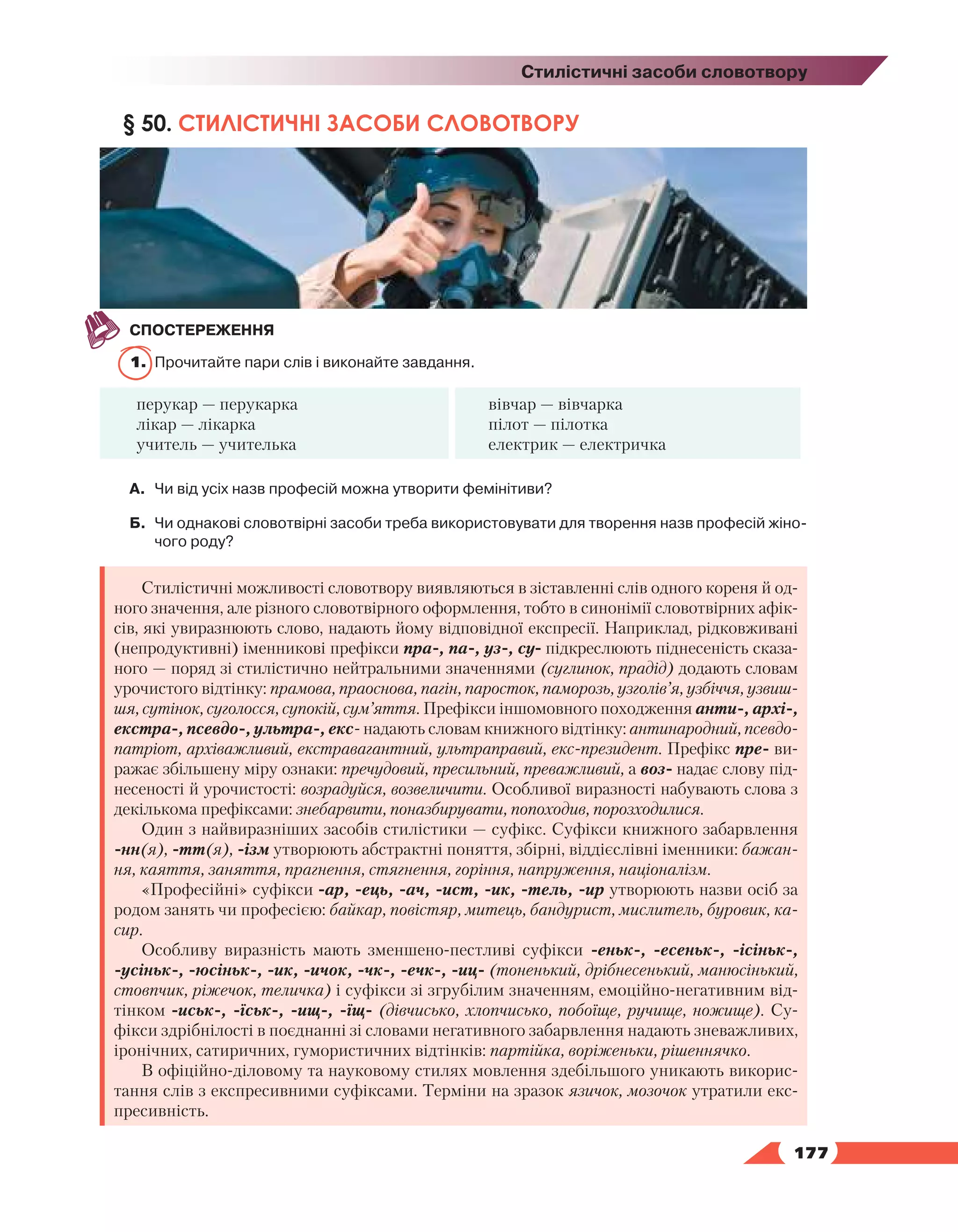   177
Стилістичні засоби словотвору
§ 50. СТИЛІСТИЧНІ ЗАСОБИ СЛОВОТВОРУ
СПОСТЕРЕЖЕННЯ
1.	 Прочитайте пари слів і виконайте завдання.
перукар — перукарка
лікар — лікарка
учитель — учителька
вівчар — вівчарка
пілот — пілотка
електрик — електричка
А.	 Чи від усіх назв професій можна утворити фемінітиви?
Б.	 Чи однакові словотвірні засоби треба використовувати для творення назв професій жіно­
чого роду?
Стилістичні можливості словотвору виявляються в зіставленні слів одного кореня й од-
ного значення, але різного словотвірного оформлення, тобто в синонімії словотвірних афік-
сів, які увиразнюють слово, надають йому відповідної експресії. Наприклад, рідковживані
(непродуктивні) іменникові префікси пра-, па-, уз-, су- підкреслюють піднесеність сказа-
ного — поряд зі стилістично нейтральними значеннями (суглинок, прадід) додають словам
урочистого відтінку: прамова, праоснова, пагін, паросток, паморозь, узголів’я, узбіччя, узвиш-
шя, сутінок, суголосся, супокій, сум’яття. Префікси іншомовного походження анти-, архі-,
екстра-, псевдо-, ультра-, екс- надають словам книжного відтінку: антинародний, псевдо-
патріот, архіважливий, екстравагантний, ультраправий, екс-президент. Префікс пре- ви-
ражає збільшену міру ознаки: пречудовий, пресильний, преважливий, а воз- надає слову під-
несеності й урочистості: возрадуйся, возвеличити. Особливої виразності набувають слова з
декількома префіксами: знебарвити, поназбирувати, попоходив, порозходилися.
Один з найвиразніших засобів стилістики — суфікс. Суфікси книжного забарвлення
-нн(я), -тт(я), -ізм утворюють абстрактні поняття, збірні, віддієслівні іменники: бажан-
ня, каяття, заняття, прагнення, стягнення, горіння, напруження, націоналізм.
«Професійні» суфікси -ар, -ець, -ач, -ист, -ик, -тель, -ир утворюють назви осіб за
родом занять чи професією: байкар, повістяр, митець, бандурист, мислитель, буровик, ка-
сир.
Особливу виразність мають зменшено-пестливі суфікси -еньк-, -есеньк-, -ісіньк-,
-усіньк-, -юсіньк-, -ик, -ичок, -чк-, -ечк-, -иц- (тоненький, дрібнесенький, манюсінький,
стовпчик, ріжечок, теличка) і суфікси зі згрубілим значенням, емоційно-негативним від-
тінком -иськ-, -їськ-, -ищ-, -їщ- (дівчисько, хлопчисько, побоїще, ручище, ножище). Су-
фікси здрібнілості в поєднанні зі словами негативного забарвлення надають зневажливих,
іронічних, сатиричних, гумористичних відтінків: партійка, воріженьки, рішеннячко.
В офіційно-діловому та науковому стилях мовлення здебільшого уникають викорис-
тання слів з експресивними суфіксами. Терміни на зразок язичок, мозочок утратили екс-
пресивність.
 