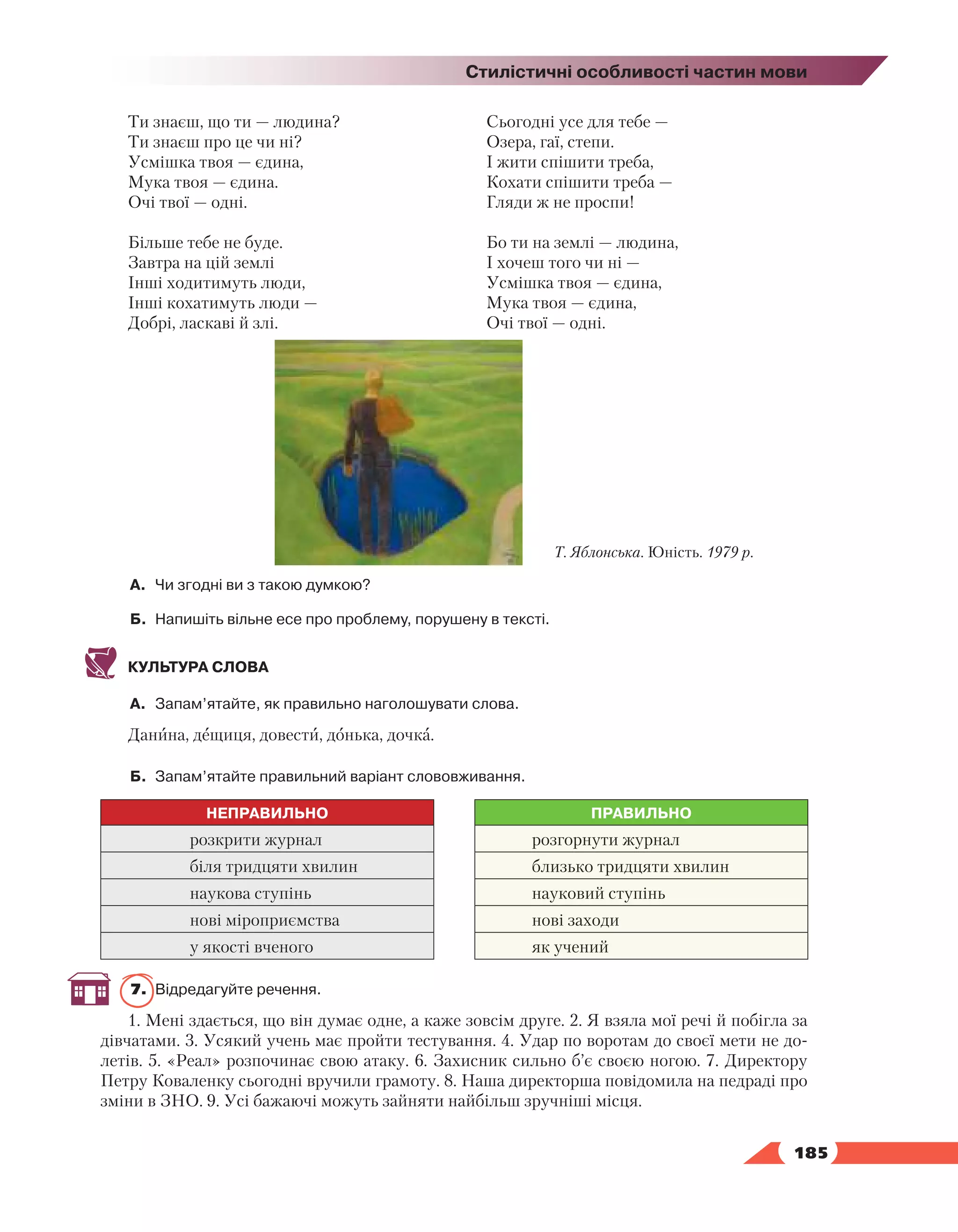   185
Стилістичні особливості частин мови
Ти знаєш, що ти — людина?
Ти знаєш про це чи ні?
Усмішка твоя — єдина,
Мука твоя — єдина.
Очі твої — одні.
Більше тебе не буде.
Завтра на цій землі
Інші ходитимуть люди,
Інші кохатимуть люди —
Добрі, ласкаві й злі.
Сьогодні усе для тебе —
Озера, гаї, степи.
І жити спішити треба,
Кохати спішити треба —
Гляди ж не проспи!
Бо ти на землі — людина,
І хочеш того чи ні —
Усмішка твоя — єдина,
Мука твоя — єдина,
Очі твої — одні.
А.	 Чи згодні ви з такою думкою?
Б.	 Напишіть вільне есе про проблему, порушену в тексті.
КУЛЬТУРА СЛОВА
А.	 Запам’ятайте, як правильно наголошувати слова.
Данина, дещиця, довести, донька, дочка.
Б.	 Запам’ятайте правильний варіант слововживання.
НЕПРАВИЛЬНО ПРАВИЛЬНО
розкрити журнал розгорнути журнал
біля тридцяти хвилин близько тридцяти хвилин
наукова ступінь науковий ступінь
нові міроприємства нові заходи
у якості вченого як учений
7.	 Відредагуйте речення.
1. Мені здається, що він думає одне, а каже зовсім друге. 2. Я взяла мої речі й побігла за
дів­
чатами. 3. Усякий учень має пройти тестування. 4. Удар по воротам до своєї мети не до-
летів. 5. «Реал» розпочинає свою атаку. 6. Захисник сильно б’є своєю ногою. 7. Директору
Петру Коваленку сьогодні вручили грамоту. 8. Наша директорша повідомила на педраді про
зміни в ЗНО. 9. Усі бажаючі можуть зайняти найбільш зручніші місця.
Т. Яблонська. Юність. 1979 р.
 