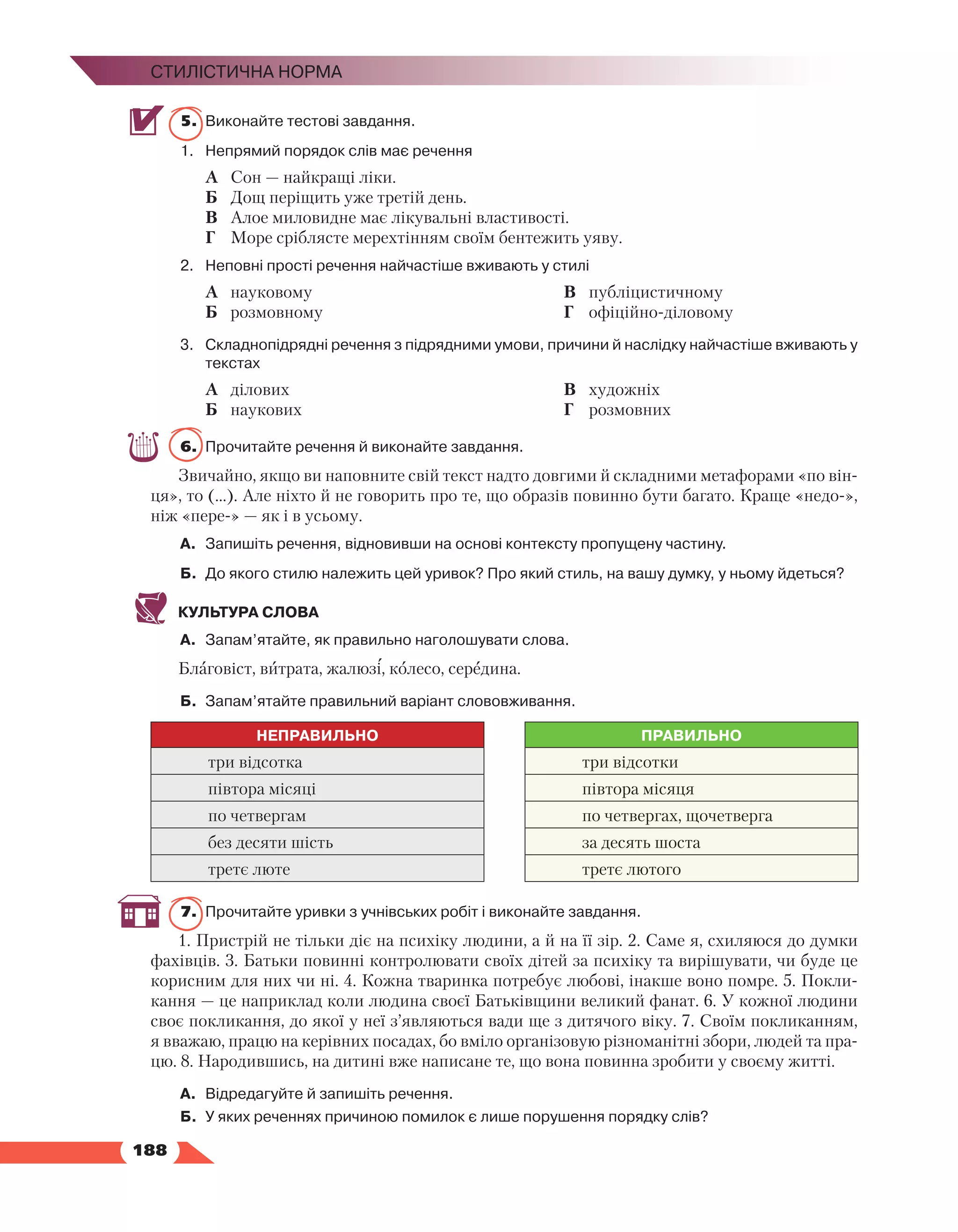  188
Стилістична норма
5.	 Виконайте тестові завдання.
1.	 Непрямий порядок слів має речення
А	 Сон — найкращі ліки.
Б	 Дощ періщить уже третій день.
В	 Алое миловидне має лікувальні властивості.
Г	 Море сріблясте мерехтінням своїм бентежить уяву.
2.	 Неповні прості речення найчастіше вживають у стилі
А	 науковому
Б	 розмовному
В	 публіцистичному
Г	 офіційно-діловому
3.	Складнопідрядні речення з підрядними умови, причини й наслідку найчастіше вживають у
текстах
А	 ділових
Б	 наукових
В	 художніх
Г	 розмовних
6.	 Прочитайте речення й виконайте завдання.
Звичайно, якщо ви наповните свій текст надто довгими й складними метафорами «по він-
ця», то (…). Але ніхто й не говорить про те, що образів повинно бути багато. Краще «недо-»,
ніж «пере-» — як і в усьому.
А.	 Запишіть речення, відновивши на основі контексту пропущену частину.
Б.	 До якого стилю належить цей уривок? Про який стиль, на вашу думку, у ньому йдеться?
КУЛЬТУРА СЛОВА
А.	 Запам’ятайте, як правильно наголошувати слова.
Благовіст, витрата, жалюзі, колесо, середина.
Б.	 Запам’ятайте правильний варіант слововживання.
НЕПРАВИЛЬНО ПРАВИЛЬНО
три відсотка три відсотки
півтора місяці півтора місяця
по четвергам по четвергах, щочетверга
без десяти шість за десять шоста
третє люте третє лютого
7.	 Прочитайте уривки з учнівських робіт і виконайте завдання.
1. Пристрій не тільки діє на психіку людини, а й на її зір. 2. Саме я, схиляюся до думки
фахівців. 3. Батьки повинні контролювати своїх дітей за психіку та вирішувати, чи буде це
корисним для них чи ні. 4. Кожна тваринка потребує любові, інакше воно помре. 5. Покли-
кання — це наприклад коли людина своєї Батьківщини великий фанат. 6. У кожної людини
своє покликання, до якої у неї з’являються вади ще з дитячого віку. 7. Своїм покликанням,
я вважаю, працю на керівних посадах, бо вміло організовую різноманітні збори, людей та пра-
цю. 8. Народившись, на дитині вже написане те, що вона повинна зробити у своєму житті.
А.	 Відредагуйте й запишіть речення.
Б.	У яких реченнях причиною помилок є лише порушення порядку слів?
 