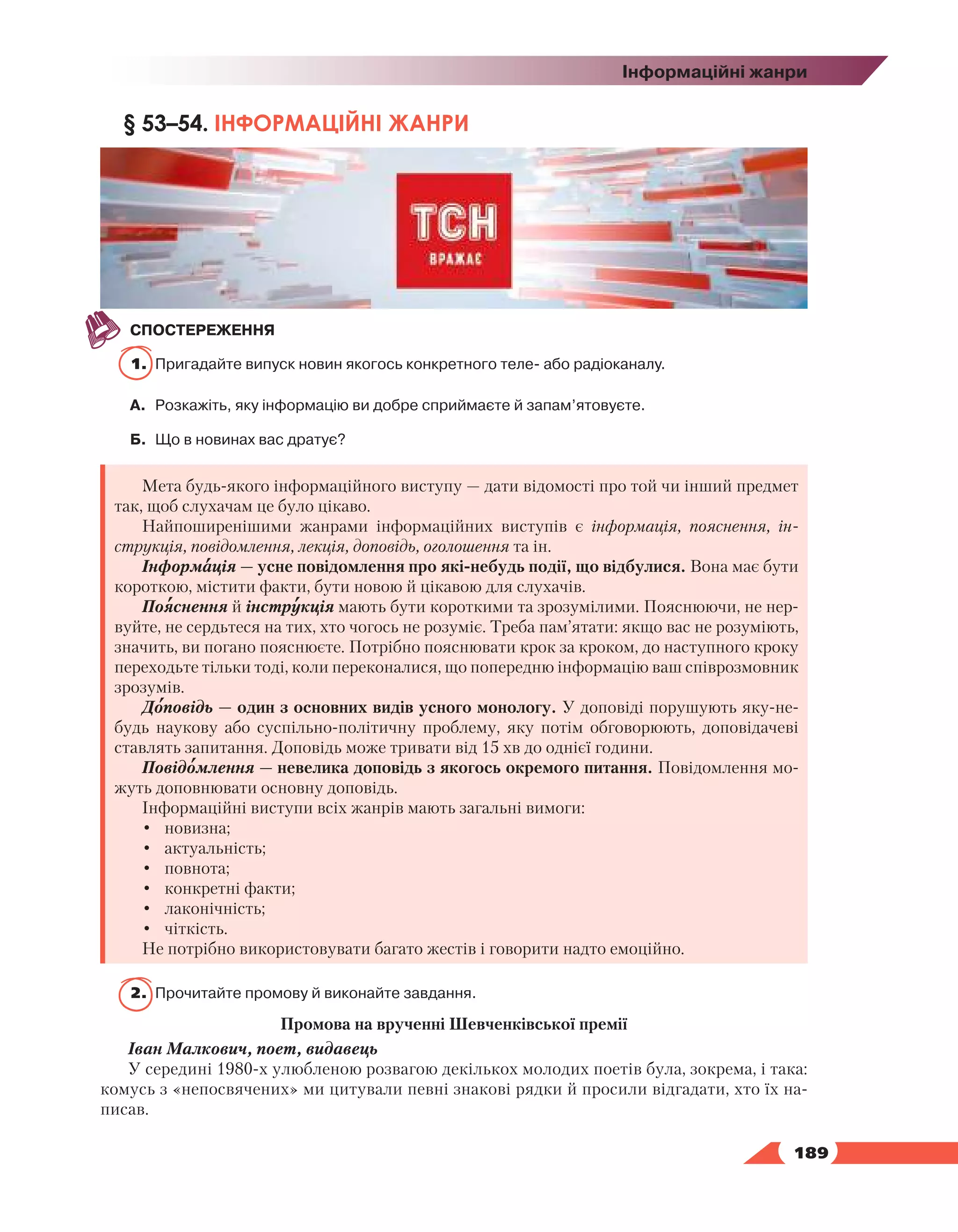   189
Інформаційні жанри
§ 53–54. ІНФОРМАЦІЙНІ ЖАНРИ
СПОСТЕРЕЖЕННЯ
1.	 Пригадайте випуск новин якогось конкретного теле- або радіоканалу.
А.	 Розкажіть, яку інформацію ви добре сприймаєте й запам’ятовуєте.
Б.	 Що в новинах вас дратує?
Мета будь-якого інформаційного виступу — дати відомості про той чи інший предмет
так, щоб слухачам це було цікаво.
Найпоширенішими жанрами інформаційних виступів є інформація, пояснення, ін-
струкція, повідомлення, лекція, доповідь, оголошення та ін.
Інформація — усне повідомлення про які-небудь події, що відбулися. Вона має бути
короткою, містити факти, бути новою й цікавою для слухачів.
Пояснення й інструкція мають бути короткими та зрозумілими. Пояснюючи, не нер­
вуйте, не сердьтеся на тих, хто чогось не розуміє. Треба пам’ятати: якщо вас не розуміють,
значить, ви погано пояснюєте. Потрібно пояснювати крок за кроком, до наступного кроку
переходьте тільки тоді, коли переконалися, що попередню інформацію ваш співрозмовник
зрозумів.
Доповідь — один з основних видів усного монологу. У доповіді порушують яку-не-
будь наукову або суспільно-політичну проблему, яку потім обговорюють, доповідачеві
ставлять запитання. Доповідь може тривати від 15 хв до однієї години.
Повідомлення — невелика доповідь з якогось окремого питання. Повідомлення мо-
жуть доповнювати основну доповідь.
Інформаційні виступи всіх жанрів мають загальні вимоги:
•	 новизна;
•	 актуальність;
•	 повнота;
•	 конкретні факти;
•	 лаконічність;
•	 чіткість.
Не потрібно використовувати багато жестів і говорити надто емоційно.
2.	 Прочитайте промову й виконайте завдання.
Промова на врученні Шевченківської премії
Іван Малкович, поет, видавець
У середині 1980-х улюбленою розвагою декількох молодих поетів була, зокрема, і така:
комусь з «непосвячених» ми цитували певні знакові рядки й просили відгадати, хто їх на-
писав.
 