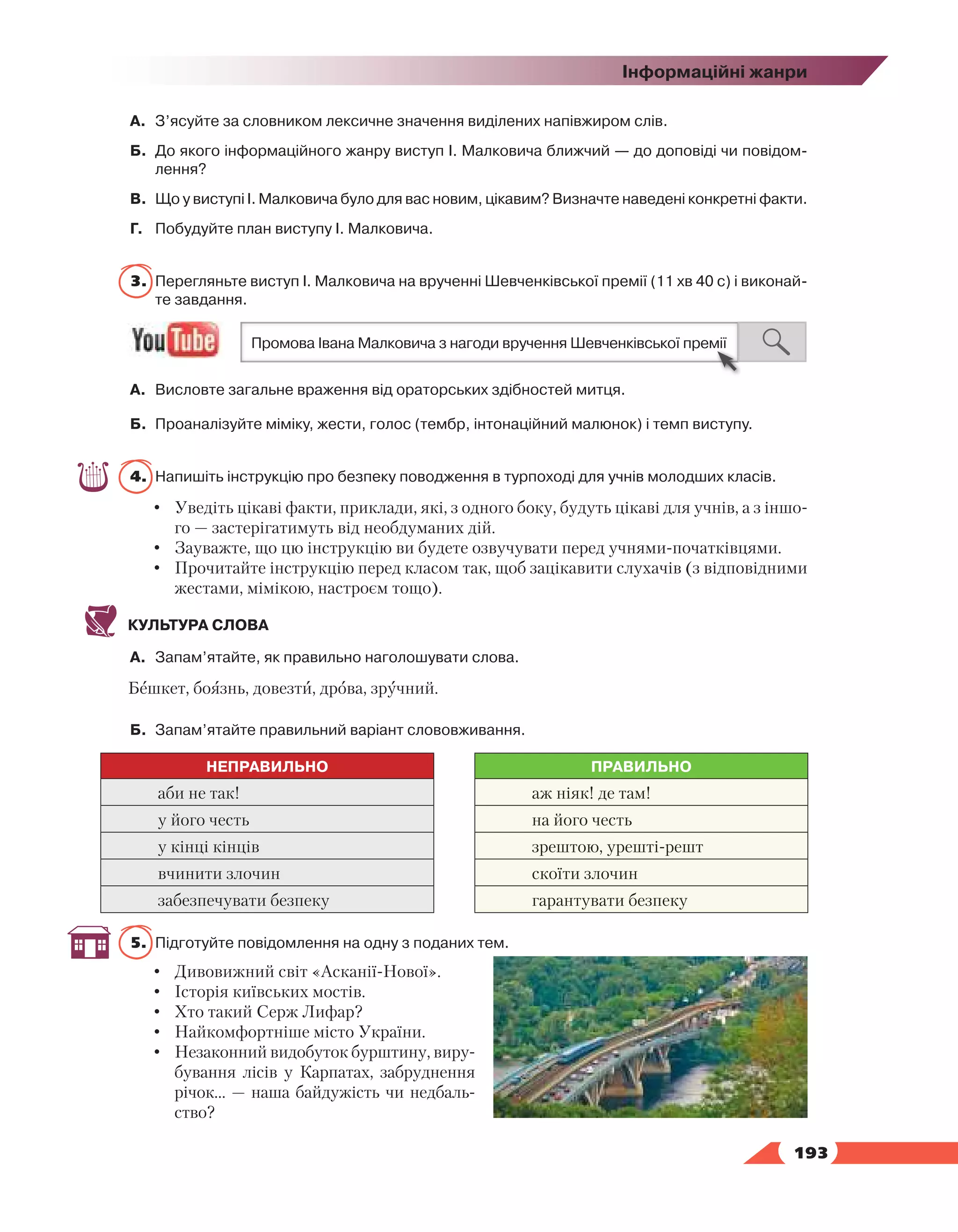   193
Інформаційні жанри
А.	 З’ясуйте за словником лексичне значення виділених напівжиром слів.
Б.	 До якого інформаційного жанру виступ І. Малковича ближчий — до доповіді чи повідом­
лення?
В.	 Що у виступі І. Малковича було для вас новим, цікавим? Визначте наведені конкретні факти.
Г.	 Побудуйте план виступу І. Малковича.
3.	 Перегляньте виступ І. Малковича на врученні Шевченківської премії (11 хв 40 с) і виконай­
те завдання.
А.	 Висловте загальне враження від ораторських здібностей митця.
Б.	 Проаналізуйте міміку, жести, голос (тембр, інтонаційний малюнок) і темп виступу.
4.	 Напишіть інструкцію про безпеку поводження в турпоході для учнів молодших класів.
•	 Уведіть цікаві факти, приклади, які, з одного боку, будуть цікаві для учнів, а з іншо-
го — застерігатимуть від необдуманих дій.
•	 Зауважте, що цю інструкцію ви будете озвучувати перед учнями-початківцями.
•	 Прочитайте інструкцію перед класом так, щоб зацікавити слухачів (з відповідними
жестами, мімікою, настроєм тощо).
КУЛЬТУРА СЛОВА
А.	 Запам’ятайте, як правильно наголошувати слова.
Бешкет, боязнь, довезти, дрова, зручний.
Б.	 Запам’ятайте правильний варіант слововживання.
НЕПРАВИЛЬНО ПРАВИЛЬНО
аби не так! аж ніяк! де там!
у його честь на його честь
у кінці кінців зрештою, урешті-решт
вчинити злочин скоїти злочин
забезпечувати безпеку гарантувати безпеку
5.	 Підготуйте повідомлення на одну з поданих тем.
•	 Дивовижний світ «Асканії-Нової».
•	 Історія київських мостів.
•	 Хто такий Серж Лифар?
•	 Найкомфортніше місто України.
•	 Незаконний видобуток бурштину, виру-
бування лісів у Карпатах, забруднення
річок… — наша байдужість чи недбаль-
ство?
 
