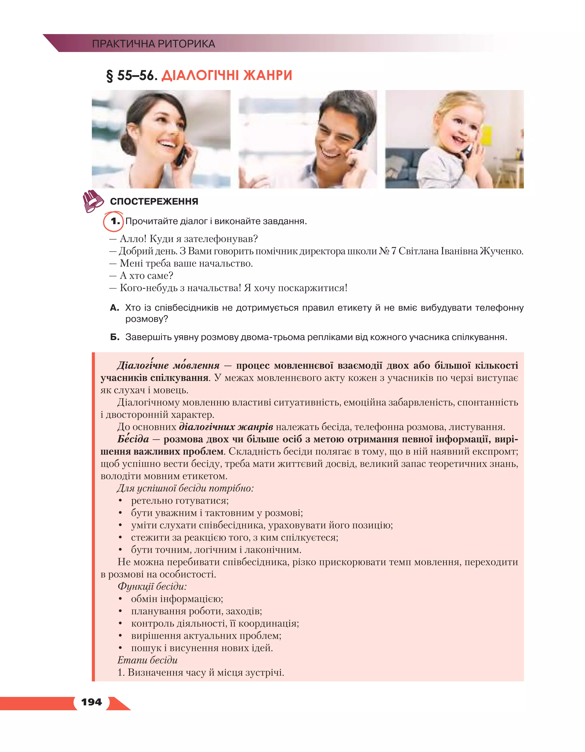   194
Практична риторика
§ 55–56. ДІАЛОГІЧНІ ЖАНРИ
СПОСТЕРЕЖЕННЯ
1.	 Прочитайте діалог і виконайте завдання.
— Алло! Куди я зателефонував?
— Добрий день. З Вами говорить помічник директора школи № 7 Світлана Іванівна Жученко.
— Мені треба ваше начальство.
— А хто саме?
— Кого-небудь з начальства! Я хочу поскаржитися!
А.	 Хто із співбесідників не дотримується правил етикету й не вміє вибудувати телефонну
розмову?
Б.	 Завершіть уявну розмову двома-трьома репліками від кожного учасника спілкування.
Діалогічне мовлення — процес мовленнєвої взаємодії двох або більшої кількості
учасників спілкування. У межах мовленнєвого акту кожен з учасників по черзі виступає
як слухач і мовець.
Діалогічному мовленню властиві ситуативність, емоційна забарвленість, спонтанність
і двосторонній характер.
До основних діалогічних жанрів належать бесіда, телефонна розмова, листування.
Бесіда — розмова двох чи більше осіб з метою отримання певної інформації, вирі-
шення важливих проблем. Складність бесіди полягає в тому, що в ній наявний експромт;
щоб успішно вести бесіду, треба мати життєвий досвід, великий запас теоретичних знань,
володіти мовним етикетом.
Для успішної бесіди потрібно:
•	 ретельно готуватися;
•	 бути уважним і тактовним у розмові;
•	 уміти слухати співбесідника, ураховувати його позицію;
•	 стежити за реакцією того, з ким спілкуєтеся;
•	 бути точним, логічним і лаконічним.
Не можна перебивати співбесідника, різко прискорювати темп мовлення, переходити
в розмові на особистості.
Функції бесіди:
•	 обмін інформацією;
•	 планування роботи, заходів;
•	 контроль діяльності, її координація;
•	 вирішення актуальних проблем;
•	 пошук і висунення нових ідей.
Етапи бесіди
1. Визначення часу й місця зустрічі.
 