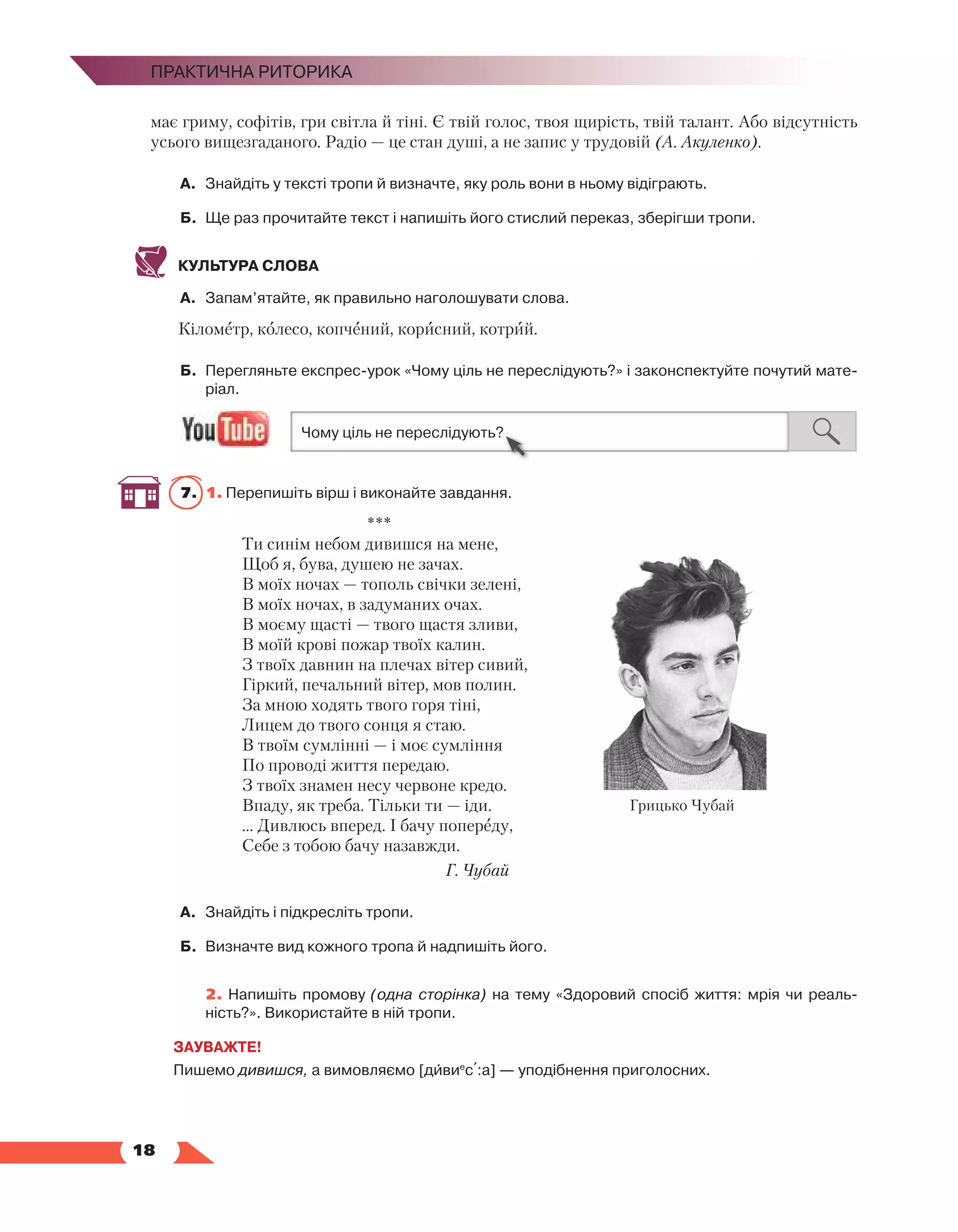   18
Практична риторика
має гриму, софітів, гри світла й тіні. Є твій голос, твоя щирість, твій талант. Або відсутність
усього вищезгаданого. Радіо — це стан душі, а не запис у трудовій (А. Акуленко). 
А.	 Знайдіть у тексті тропи й визначте, яку роль вони в ньому відіграють.
Б.	 Ще раз прочитайте текст і напишіть його стислий переказ, зберігши тропи.
КУЛЬТУРА СЛОВА
А.	 Запам’ятайте, як правильно наголошувати слова.
Кілометр, колесо, копчений, корисний, котрий.
Б.	 Перегляньте експрес-урок «Чому ціль не переслідують?» і законспектуйте почутий мате­
ріал.
7.	 1. Перепишіть вірш і виконайте завдання.
***
Ти синім небом дивишся на мене,
Щоб я, бува, душею не зачах.
В моїх ночах — тополь свічки зелені,
В моїх ночах, в задуманих очах.
В моєму щасті — твого щастя зливи,
В моїй крові пожар твоїх калин.
З твоїх давнин на плечах вітер сивий,
Гіркий, печальний вітер, мов полин.
За мною ходять твого горя тіні,
Лицем до твого сонця я стаю.
В твоїм сумлінні — і моє сумління
По проводі життя передаю.
З твоїх знамен несу червоне кредо.
Впаду, як треба. Тільки ти — іди.
... Дивлюсь вперед. І бачу попереду,
Себе з тобою бачу назавжди.
Г. Чубай
А.	 Знайдіть і підкресліть тропи.
Б.	 Визначте вид кожного тропа й надпишіть його.
	 2. Напишіть промову (одна сторінка) на тему «Здоровий спосіб життя: мрія чи реаль­
ність?». Використайте в ній тропи.
ЗАУВАЖТЕ!
Пишемо дивишся, а вимовляємо [дивие
с+:а] — уподібнення приголосних.
Грицько Чубай
 