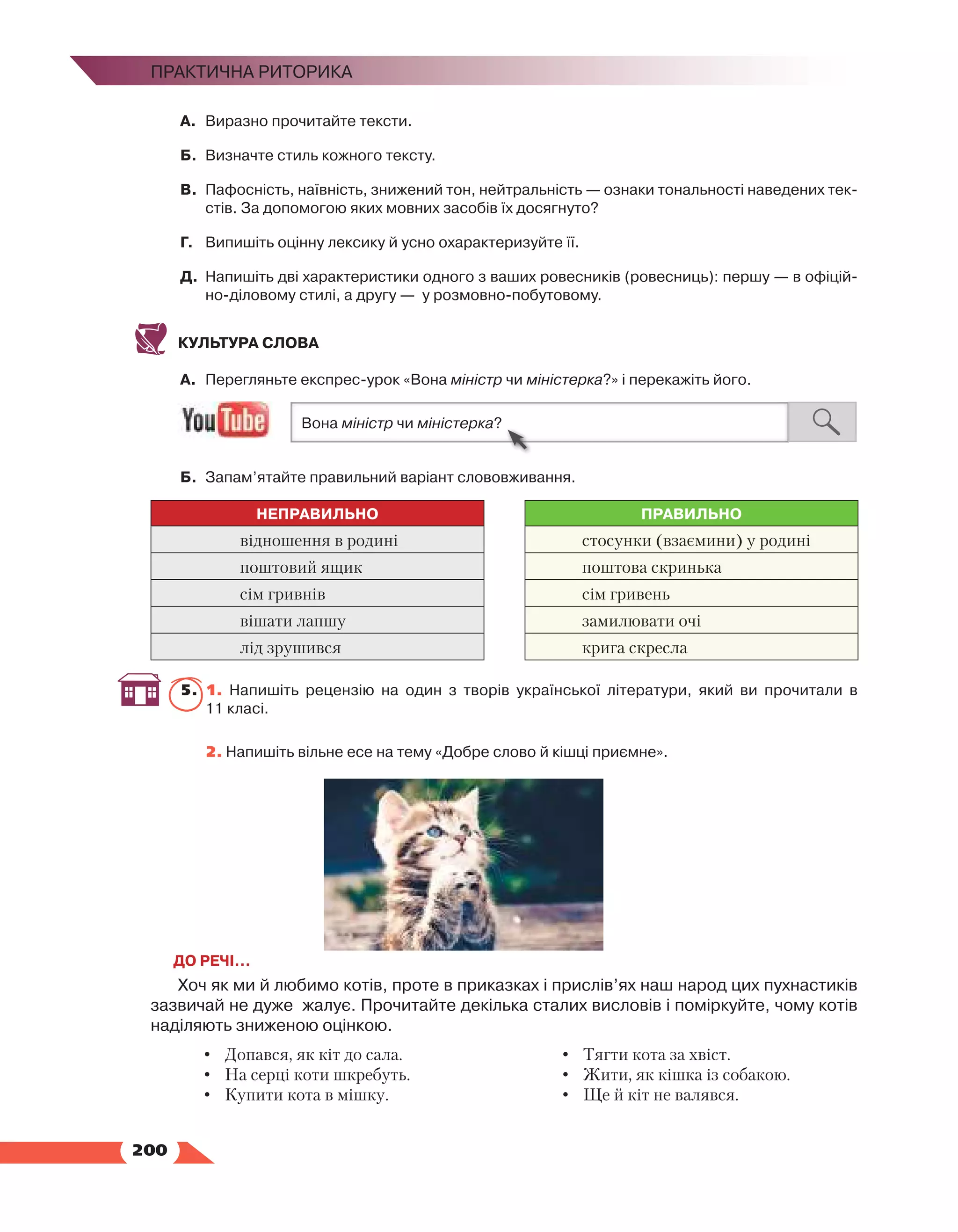   200
Практична риторика
А.	 Виразно прочитайте тексти.
Б.	 Визначте стиль кожного тексту.
В.	 Пафосність, наївність, знижений тон, нейтральність — ознаки тональності наведених тек­
стів. За допомогою яких мовних засобів їх досягнуто?
Г.	 Випишіть оцінну лексику й усно охарактеризуйте її.
Д.	 Напишіть дві характеристики одного з ваших ровесників (ровесниць): першу — в офіцій­
но-діловому стилі, а другу — у розмовно-побутовому.
КУЛЬТУРА СЛОВА
А.	 Перегляньте експрес-урок «Вона міністр чи міністерка?» і перекажіть його.
Б.	 Запам’ятайте правильний варіант слововживання.
НЕПРАВИЛЬНО ПРАВИЛЬНО
відношення в родині стосунки (взаємини) у родині
поштовий ящик поштова скринька
сім гривнів сім гривень
вішати лапшу замилювати очі
лід зрушився крига скресла
5.	 1. Напишіть рецензію на один з творів української літератури, який ви прочитали в
11 класі.
	 2. Напишіть вільне есе на тему «Добре слово й кішці приємне».
ДО РЕЧІ…
Хоч як ми й любимо котів, проте в приказках і прислів’ях наш народ цих пухнастиків
зазвичай не дуже жалує. Прочитайте декілька сталих висловів і поміркуйте, чому котів
наділяють зниженою оцінкою.
•	 Допався, як кіт до сала.
•	 На серці коти шкребуть.
•	 Купити кота в мішку.
•	 Тягти кота за хвіст.
•	 Жити, як кішка із собакою.
•	 Ще й кіт не валявся.
 