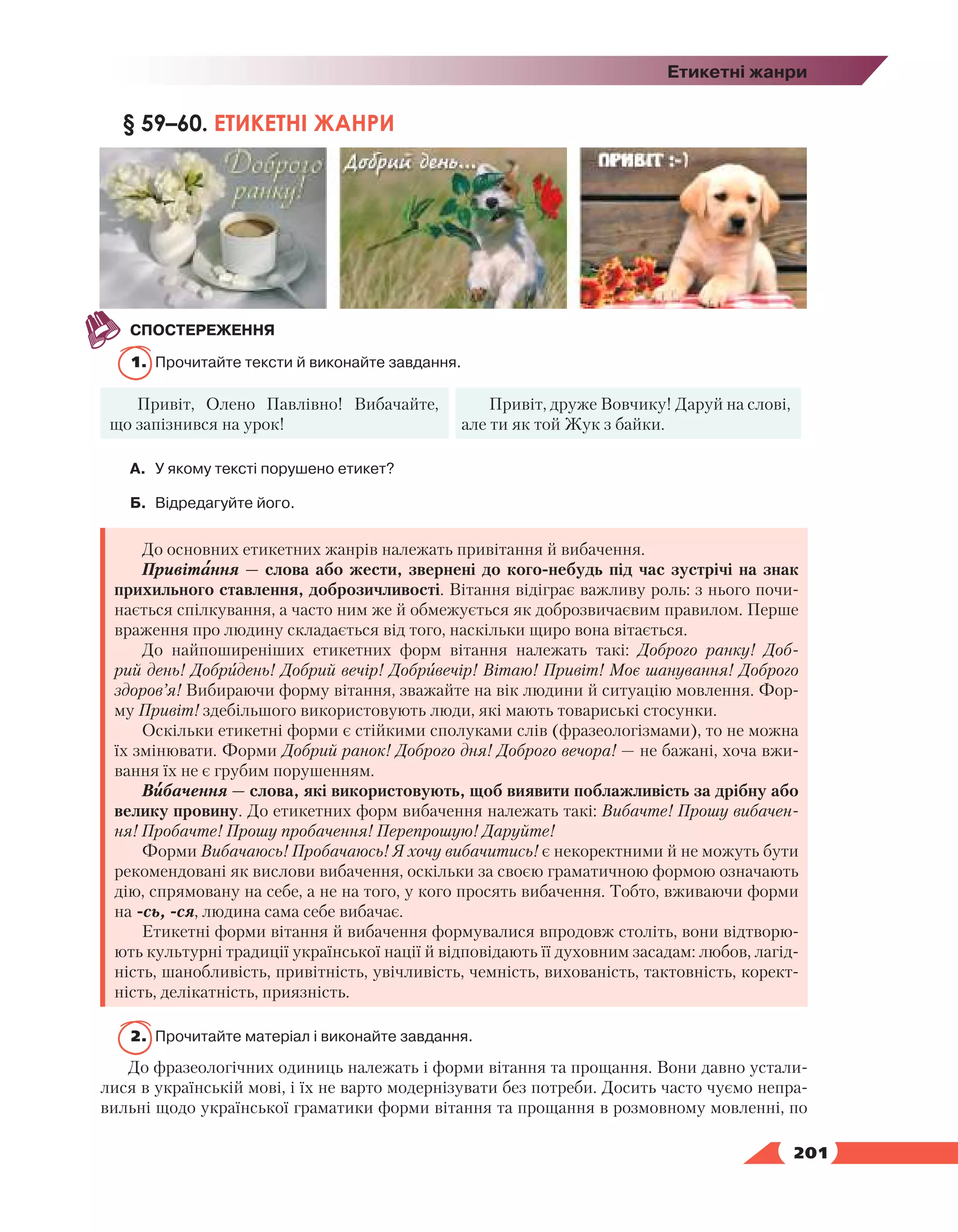   201
Етикетні жанри
§ 59–60. ЕТИКЕТНІ ЖАНРИ
СПОСТЕРЕЖЕННЯ
1.	 Прочитайте тексти й виконайте завдання.
Привіт, Олено Павлівно! Вибачайте,
що запізнився на урок!
Привіт, друже Вовчику! Даруй на слові,
але ти як той Жук з байки.
А.	У якому тексті порушено етикет?
Б.	 Відредагуйте його.
До основних етикетних жанрів належать привітання й вибачення.
Привітання — слова або жести, звернені до кого-небудь під час зустрічі на знак
прихильного ставлення, доброзичливості. Вітання відіграє важливу роль: з нього почи-
нається спілкування, а часто ним же й обмежується як доброзвичаєвим правилом. Перше
враження про людину складається від того, наскільки щиро вона вітається.
До найпоширеніших етикетних форм вітання належать такі: Доброго ранку! Доб­
рий день! Добридень! Добрий вечір! Добривечір! Вітаю! Привіт! Моє шанування! Доброго
здоров’я! Вибираючи форму вітання, зважайте на вік людини й ситуацію мовлення. Фор-
му Привіт! здебільшого використовують люди, які мають товариські стосунки.
Оскільки етикетні форми є стійкими сполуками слів (фразеологізмами), то не можна
їх змінювати. Форми Добрий ранок! Доброго дня! Доброго вечора! — не бажані, хоча вжи-
вання їх не є грубим порушенням.
Вибачення — слова, які використовують, щоб виявити поблажливість за дрібну або
велику провину. До етикетних форм вибачення належать такі: Вибачте! Прошу вибачен-
ня! Пробачте! Прошу пробачення! Перепрошую! Даруйте!
Форми Вибачаюсь! Пробачаюсь! Я хочу вибачитись! є некоректними й не можуть бути
рекомендовані як вислови вибачення, оскільки за своєю граматичною формою означають
дію, спрямовану на себе, а не на того, у кого просять вибачення. Тобто, вживаючи форми
на -сь, -ся, людина сама себе вибачає.
Етикетні форми вітання й вибачення формувалися впродовж століть, вони відтворю-
ють культурні традиції української нації й відповідають її духовним засадам: любов, лагід-
ність, шанобливість, привітність, увічливість, чемність, вихованість, тактовність, корект­
ність, делікатність, приязність.
2.	 Прочитайте матеріал і виконайте завдання.
До фразеологічних одиниць належать і форми вітання та прощання. Вони давно устали-
лися в українській мові, і їх не варто модернізувати без потреби. Досить часто чуємо непра-
вильні щодо української граматики форми ві­
тання та прощання в розмовному мовленні, по
 