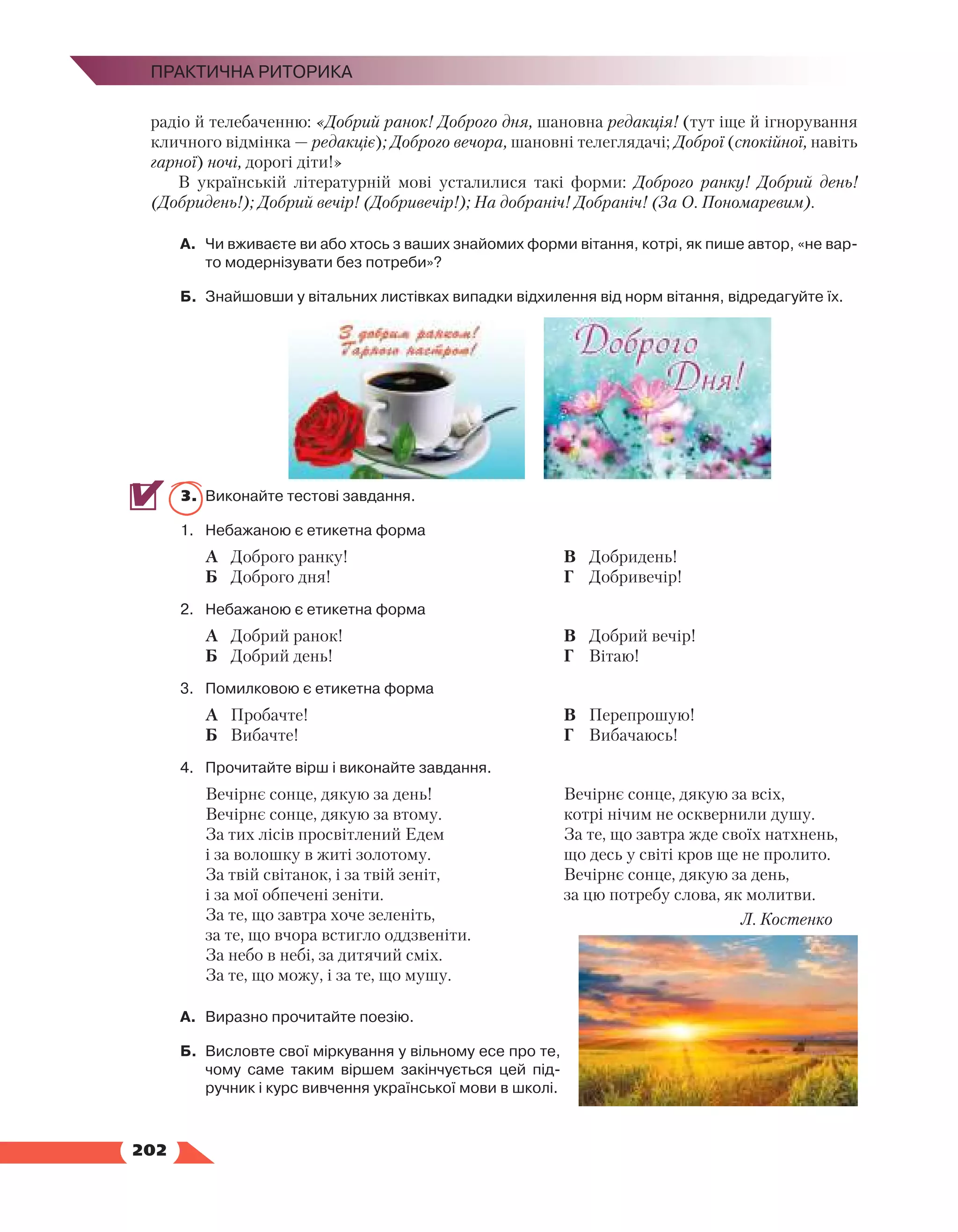   202
Практична риторика
радіо й телебаченню: «Добрий ранок! Доброго дня, шановна редакція! (тут іще й ігнорування
кличного відмінка — редакціє); Доброго вечора, шановні телеглядачі; Доброї (спокійної, навіть
гарної) ночі, дорогі діти!»
В українській літературній мові усталилися такі форми: Доброго ранку! Добрий день!
(Доб­
ридень!); Добрий вечір! (Добривечір!); На добраніч! Добраніч! (За О. Пономаревим).
А.	 Чи вживаєте ви або хтось з ваших знайомих форми вітання, котрі, як пише автор, «не вар­
то модернізувати без потреби»?
Б.	 Знайшовши у вітальних листівках випадки відхилення від норм вітання, відредагуйте їх.
3.	 Виконайте тестові завдання.
1.	 Небажаною є етикетна форма
А	 Доброго ранку!
Б	 Доброго дня!
В	 Добридень!
Г	 Добривечір!
2.	 Небажаною є етикетна форма
А	 Добрий ранок!
Б	 Добрий день!
В	 Добрий вечір!
Г	 Вітаю!
3.	 Помилковою є етикетна форма
А	 Пробачте!
Б	 Вибачте!
В	 Перепрошую!
Г	 Вибачаюсь!
4.	 Прочитайте вірш і виконайте завдання.
Вечірнє сонце, дякую за день!
Вечірнє сонце, дякую за втому.
За тих лісів просвітлений Едем
і за волошку в житі золотому.
За твій світанок, і за твій зеніт,
і за мої обпечені зеніти.
За те, що завтра хоче зеленіть,
за те, що вчора встигло оддзвеніти.
За небо в небі, за дитячий сміх.
За те, що можу, і за те, що мушу.
Вечірнє сонце, дякую за всіх,
котрі нічим не осквернили душу.
За те, що завтра жде своїх натхнень,
що десь у світі кров ще не пролито.
Вечірнє сонце, дякую за день,
за цю потребу слова, як молитви.
Л. Костенко
А.	 Виразно прочитайте поезію.
Б.	 Висловте свої міркування у вільному есе про те,
чому саме таким віршем закінчується цей під­
ручник і курс вивчення української мови в школі.
 