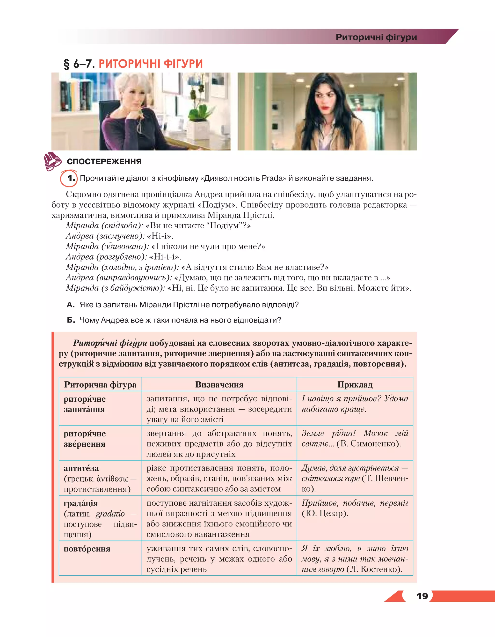   19
Риторичні фігури
§ 6–7. РИТОРИЧНІ ФІГУРИ
СПОСТЕРЕЖЕННЯ
1.	 Прочитайте діалог з кінофільму «Диявол носить Prada» й виконайте завдання.
Скромно одягнена провінціалка Андреа прийшла на співбесіду, щоб улаштуватися на ро-
боту в усесвітньо відомому журналі «Подіум». Співбесіду проводить головна редакторка —
харизматична, вимоглива й примхлива Міранда Прістлі.
Міранда (спідлоба): «Ви не читаєте “Подіум”?»
Андреа (засмучено): «Ні-і».
Міранда (здивовано): «І ніколи не чули про мене?»
Андреа (розгублено): «Ні-і-і».
Міранда (холодно, з іронією): «А відчуття стилю Вам не властиве?»
Андреа (виправдовуючись): «Думаю, що це залежить від того, що ви вкладаєте в …»
Міранда (з байдужістю): «Ні, ні. Це було не запитання. Це все. Ви вільні. Можете йти».
А.	 Яке із запитань Міранди Прістлі не потребувало відповіді?
Б.	 Чому Андреа все ж таки почала на нього відповідати?
Риторичні фігури побудовані на словесних зворотах умовно-діалогічного характе-
ру (риторичне запитання, риторичне звернення) або на застосуванні синтаксичних кон-
струкцій з відмінним від узвичаєного порядком слів (антитеза, градація, повторення).
Риторична фігура Визначення Приклад
риторичне
запитання
запитання, що не потребує відпові-
ді; мета використання — зосередити
увагу на його змісті
І навіщо я прийшов? Удома
набагато краще.
риторичне
звернення
звертання до абстрактних понять,
неживих предметів або до відсутніх
людей як до присутніх
Земле рідна! Мозок мій
світліє… (В. Симоненко).
антитеза
(грецьк. ἀντίθεσις —
протиставлення)
різке протиставлення понять, поло-
жень, образів, станів, пов’язаних між
собою синтаксично або за змістом
Думав, доля зустрінеться —
спіткалося горе (Т. Шевчен-
ко).
градація
(латин. gradatio —
поступове підви-
щення)
поступове нагнітання засобів худож-
ньої виразності з метою підвищення
або зниження їхнього емоційного чи
смислового навантаження
Прийшов, побачив, переміг
(Ю. Цезар).
повторення уживання тих самих слів, словоспо-
лучень, речень у межах одного або
сусідніх речень
Я їх люблю, я знаю їхню
мову, я з ними так мовчан-
ням говорю (Л. Костенко).
 