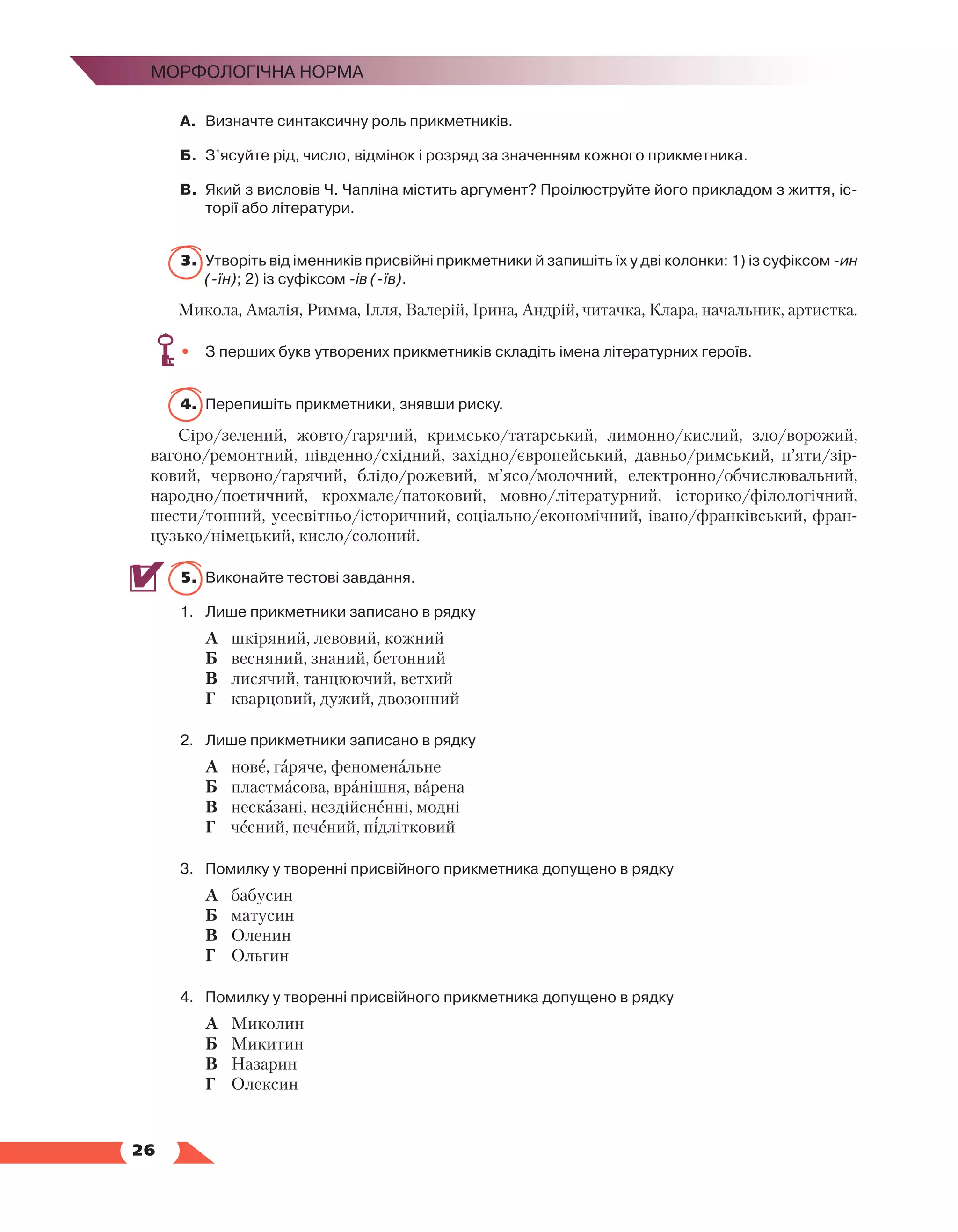   26
Морфологічна норма
А.	 Визначте синтаксичну роль прикметників.
Б.	 З’ясуйте рід, число, відмінок і розряд за значенням кожного прикметника.
В.	 Який з висловів Ч. Чапліна містить аргумент? Проілюструйте його прикладом з життя, іс­
торії або літератури.
3.	Утворіть від іменників присвійні прикметники й запишіть їх у дві колонки: 1) із суфіксом -ин
(-їн); 2) із суфіксом -ів (-їв).
Микола, Амалія, Римма, Ілля, Валерій, Ірина, Андрій, читачка, Клара, начальник, артистка.
•	 З перших букв утворених прикметників складіть імена літературних героїв.
4.	 Перепишіть прикметники, знявши риску.
Сіро/зелений, жовто/гарячий, кримсько/татарський, лимонно/кислий, зло/ворожий,
вагоно/ремонтний, південно/східний, західно/європейський, давньо/римський, п’яти/зір-
ковий, червоно/гарячий, блідо/рожевий, м’ясо/молочний, електронно/обчислювальний,
народно/поетичний, крохмале/патоковий, мовно/літературний, історико/філологічний,
шести/тонний, усесвітньо/історичний, соціально/економічний, івано/франківський, фран-
цузько/німецький, кисло/солоний.
5.	 Виконайте тестові завдання.
1.	 Лише прикметники записано в рядку
	 А	 шкіряний, левовий, кожний
	 Б	 весняний, знаний, бетонний
	 В	 лисячий, танцюючий, ветхий
	 Г	 кварцовий, дужий, двозонний
2.	 Лише прикметники записано в рядку
	 А	 нове, гаряче, феноменальне
	 Б	 пластмасова, вранішня, варена
	 В	 несказані, нездійсненні, модні
	 Г	 чесний, печений, підлітковий
3.	 Помилку у творенні присвійного прикметника допущено в рядку
	 А	 бабусин
	 Б	 матусин
	 В	 Оленин
	 Г	 Ольгин
4.	 Помилку у творенні присвійного прикметника допущено в рядку
	 А	 Миколин
	 Б	 Микитин
	 В	 Назарин
	 Г	 Олексин
 