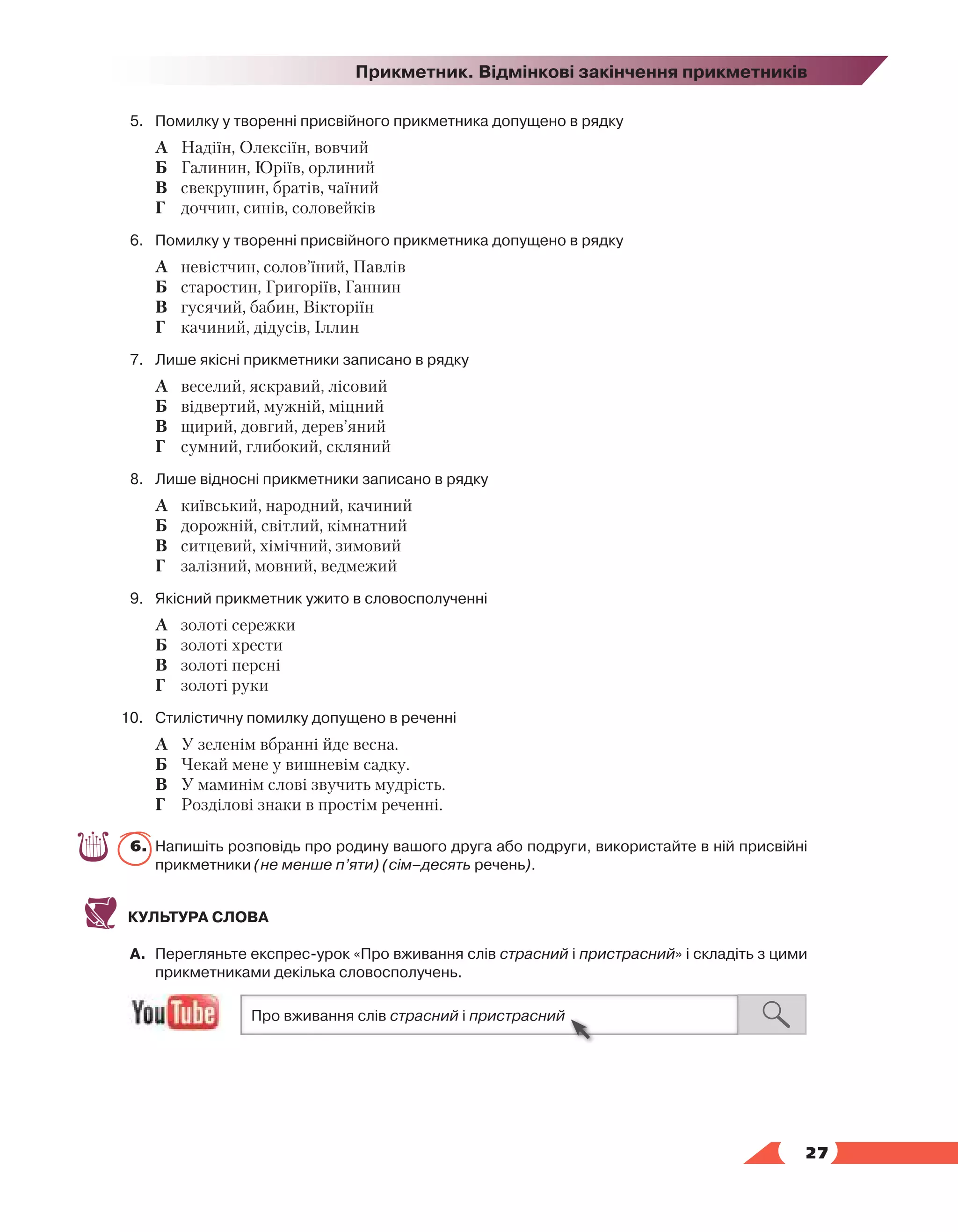   27
Прикметник. Відмінкові закінчення прикметників
5.	 Помилку у творенні присвійного прикметника допущено в рядку
	 А	 Надіїн, Олексіїн, вовчий
	 Б	 Галинин, Юріїв, орлиний
	 В	 свекрушин, братів, чаїний
	 Г	 доччин, синів, соловейків
6.	 Помилку у творенні присвійного прикметника допущено в рядку
	 А	 невістчин, солов’їний, Павлів
	 Б	 старостин, Григоріїв, Ганнин
	 В	 гусячий, бабин, Вікторіїн
	 Г	 качиний, дідусів, Іллин
7.	 Лише якісні прикметники записано в рядку
	 А	 веселий, яскравий, лісовий
	 Б	 відвертий, мужній, міцний
	 В	 щирий, довгий, дерев’яний
	 Г	 сумний, глибокий, скляний
8.	 Лише відносні прикметники записано в рядку
	 А	 київський, народний, качиний
	 Б	 дорожній, світлий, кімнатний
	 В	 ситцевий, хімічний, зимовий
	 Г	 залізний, мовний, ведмежий
9.	 Якісний прикметник ужито в словосполученні
	 А	 золоті сережки
	 Б	 золоті хрести
	 В	 золоті персні
	 Г	 золоті руки
10.	Стилістичну помилку допущено в реченні
	 А	 У зеленім вбранні йде весна.
	 Б	 Чекай мене у вишневім садку.
	 В	 У маминім слові звучить мудрість.
	 Г	 Розділові знаки в простім реченні.
6.	 Напишіть розповідь про родину вашого друга або подруги, використайте в ній присвійні
прикметники (не менше п’яти) (сім–десять речень).
КУЛЬТУРА СЛОВА
А.	 Перегляньте експрес-урок «Про вживання слів страсний і пристрасний» і складіть з цими
прикметниками декілька словосполучень.
 