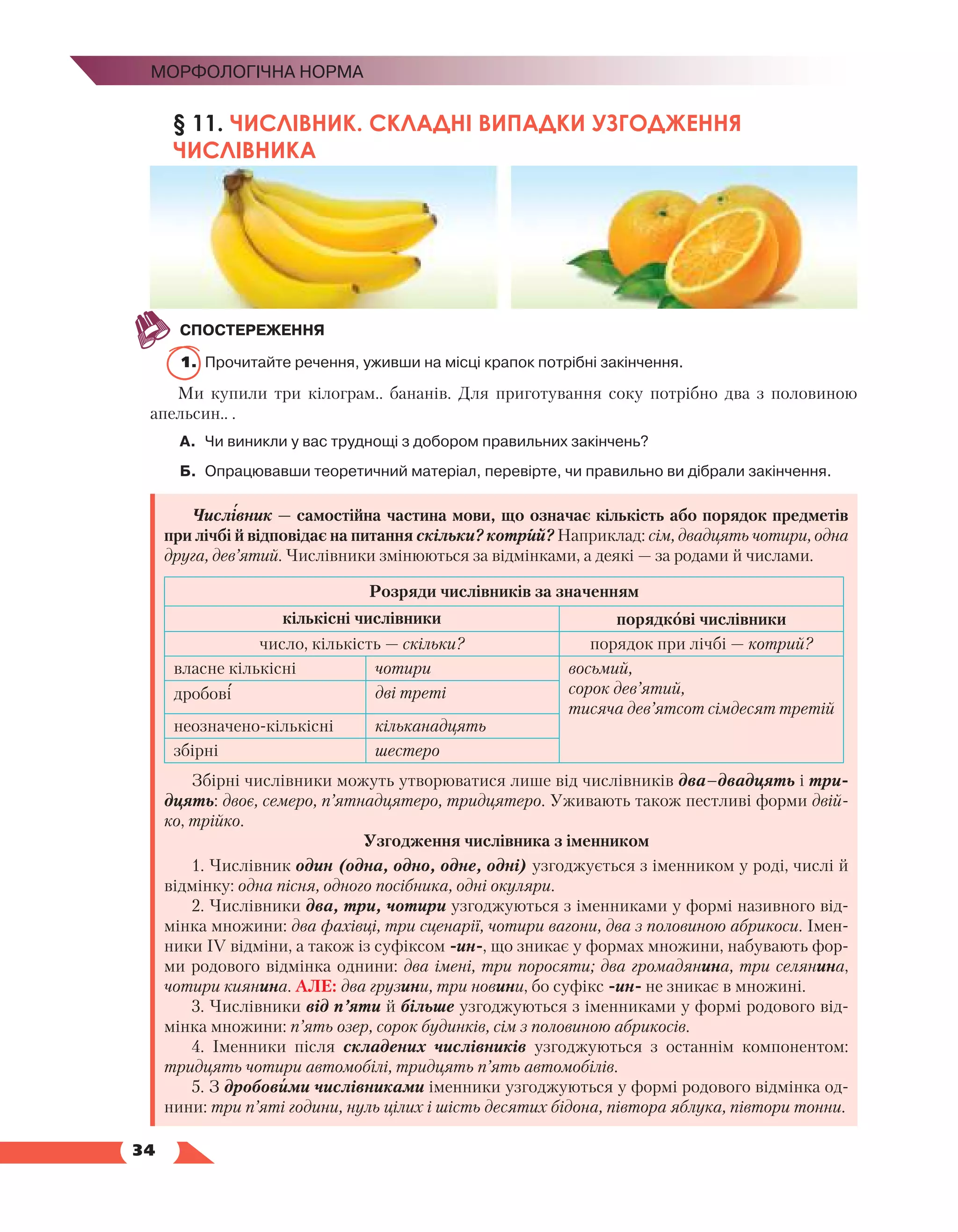   34
Морфологічна норма
§ 11. ЧИСЛІВНИК. СКЛАДНІ ВИПАДКИ УЗГОДЖЕННЯ
ЧИСЛІВНИКА
СПОСТЕРЕЖЕННЯ
1.	 Прочитайте речення, уживши на місці крапок потрібні закінчення.
Ми купили три кілограм.. бананів. Для приготування соку потрібно два з половиною
апельсин.. .
А.	 Чи виникли у вас труднощі з добором правильних закінчень?
Б.	Опрацювавши теоретичний матеріал, перевірте, чи правильно ви дібрали закінчення.
Числівник — самостійна частина мови, що означає кількість або порядок предметів
при лічбі й відповідає на питання скільки? котрий? Наприклад: сім, двадцять чотири, одна
друга, дев’ятий. Числівники змінюються за відмінками, а деякі — за родами й числами.
Розряди числівників за значенням
кількісні числівники порядкові числівники
число, кількість — скільки? порядок при лічбі — котрий?
власне кількісні чотири восьмий,
сорок дев’ятий,
тисяча дев’ятсот сімдесят третій
дробові дві треті
неозначено-кількісні кільканадцять
збірні шестеро
Збірні числівники можуть утворюватися лише від числівників два–двадцять і три­
дцять: двоє, семеро, п’ятнадцятеро, тридцятеро. Уживають також пестливі форми двій-
ко, трійко.
Узгодження числівника з іменником
1. Числівник один (одна, одно, одне, одні) узгоджується з іменником у роді, числі й
відмінку: одна пісня, одного посібника, одні окуляри.
2. Числівники два, три, чотири узгоджуються з іменниками у формі називного від-
мінка множини: два фахівці, три сценарії, чотири вагони, два з половиною абрикоси. Імен-
ники ІV відміни, а також із суфіксом -ин-, що зникає у формах множини, набувають фор-
ми родового відмінка однини: два імені, три поросяти; два громадянина, три селянина,
чотири киянина. АЛЕ: два грузини, три новини, бо суфікс -ин- не зникає в множині.
3. Числівники від п’яти й більше узгоджуються з іменниками у формі родового від-
мінка множини: п’ять озер, сорок будинків, сім з половиною абрикосів.
4. Іменники після складених числівників узгоджуються з останнім компонентом:
тридцять чотири автомобілі, тридцять п’ять автомобілів.
5. З дробовими числівниками іменники узгоджуються у формі родового відмінка од-
нини: три п’яті години, нуль цілих і шість десятих бідона, півтора яблука, півтори тонни.
 