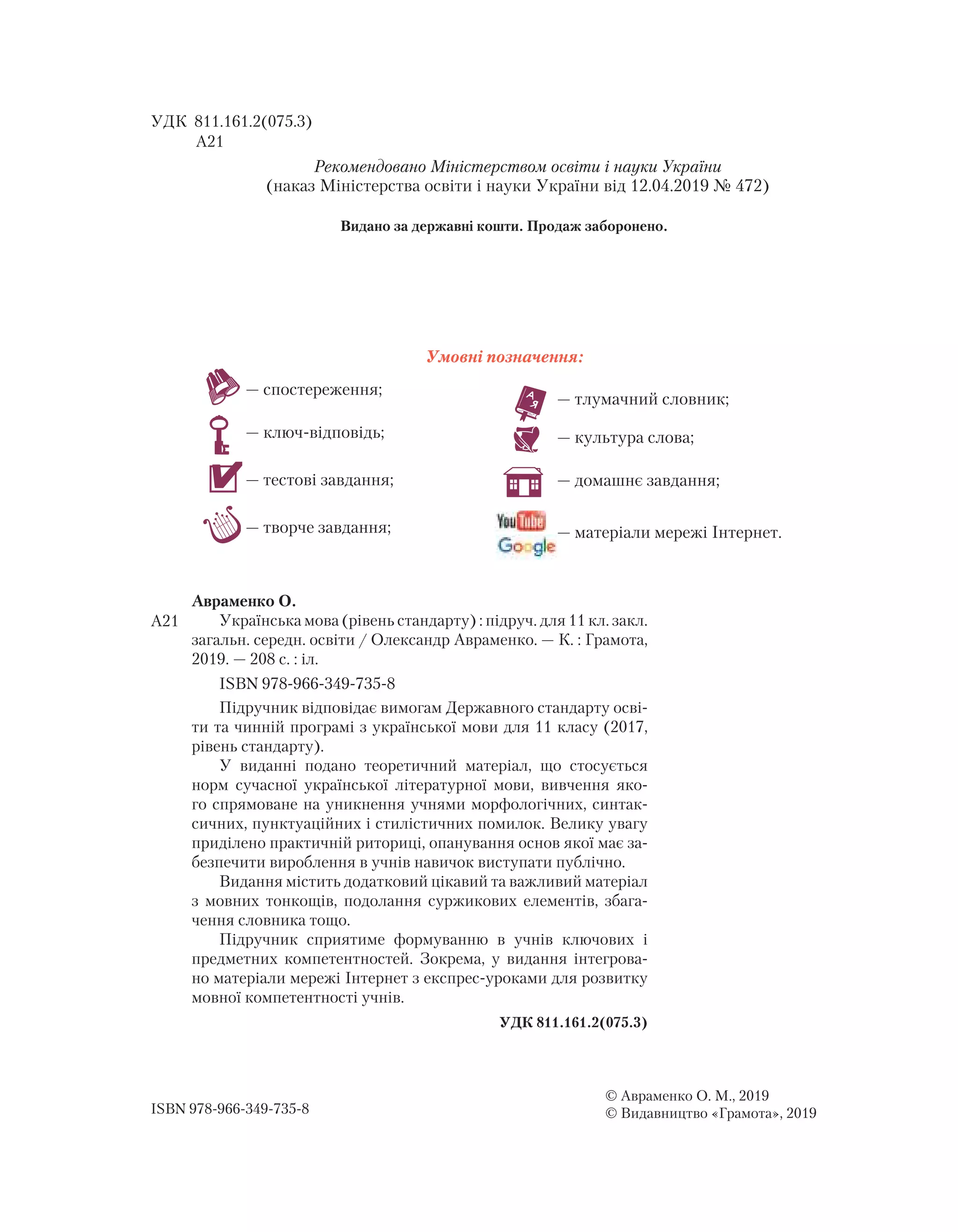 УДК 811.161.2(075.3)
А21
Авраменко О.
Українська мова (рівень стандарту) : підруч. для 11 кл. закл.
загальн. середн. освіти / Олександр Авраменко. — К. : Грамота,
2019. — 208 с. : іл.
ISBN 978-966-349-735-8
Підручник відповідає вимогам Державного стандарту осві-
ти та чинній програмі з української мови для 11 класу (2017,
рівень стандарту).
У виданні подано теоретичний матеріал, що стосується
норм сучасної української літературної мови, вивчення яко-
го спрямоване на уникнення учнями морфологічних, синтак-
сичних, пунктуаційних і стилістичних помилок. Велику увагу
приділено практичній риториці, опанування основ якої має за-
безпечити вироблення в учнів навичок виступати публічно.
Видання містить додатковий цікавий та важливий мате­
ріал
з мовних тонкощів, подолання суржикових елементів, збага-
чення словника тощо.
Підручник сприятиме формуванню в учнів ключових і
предметних компетентностей. Зокрема, у видання інтегрова-
но матеріали мережі Інтернет з експрес-уроками для розвитку
мовної компетентності учнів.
УДК 811.161.2(075.3)
ISBN 978-966-349-735-8
© Авраменко О. М., 2019
© Видавництво «Грамота», 2019
А21
Рекомендовано Міністерством освіти і науки України
(наказ Міністерства освіти і науки України від 12.04.2019 № 472)
Видано за державні кошти. Продаж заборонено.
— спостереження;
— ключ-відповідь;
— тестові завдання;
— творче завдання;
Умовні позначення:
— тлумачний словник;
— культура слова;
— домашнє завдання;
— матеріали мережі Інтернет.
 