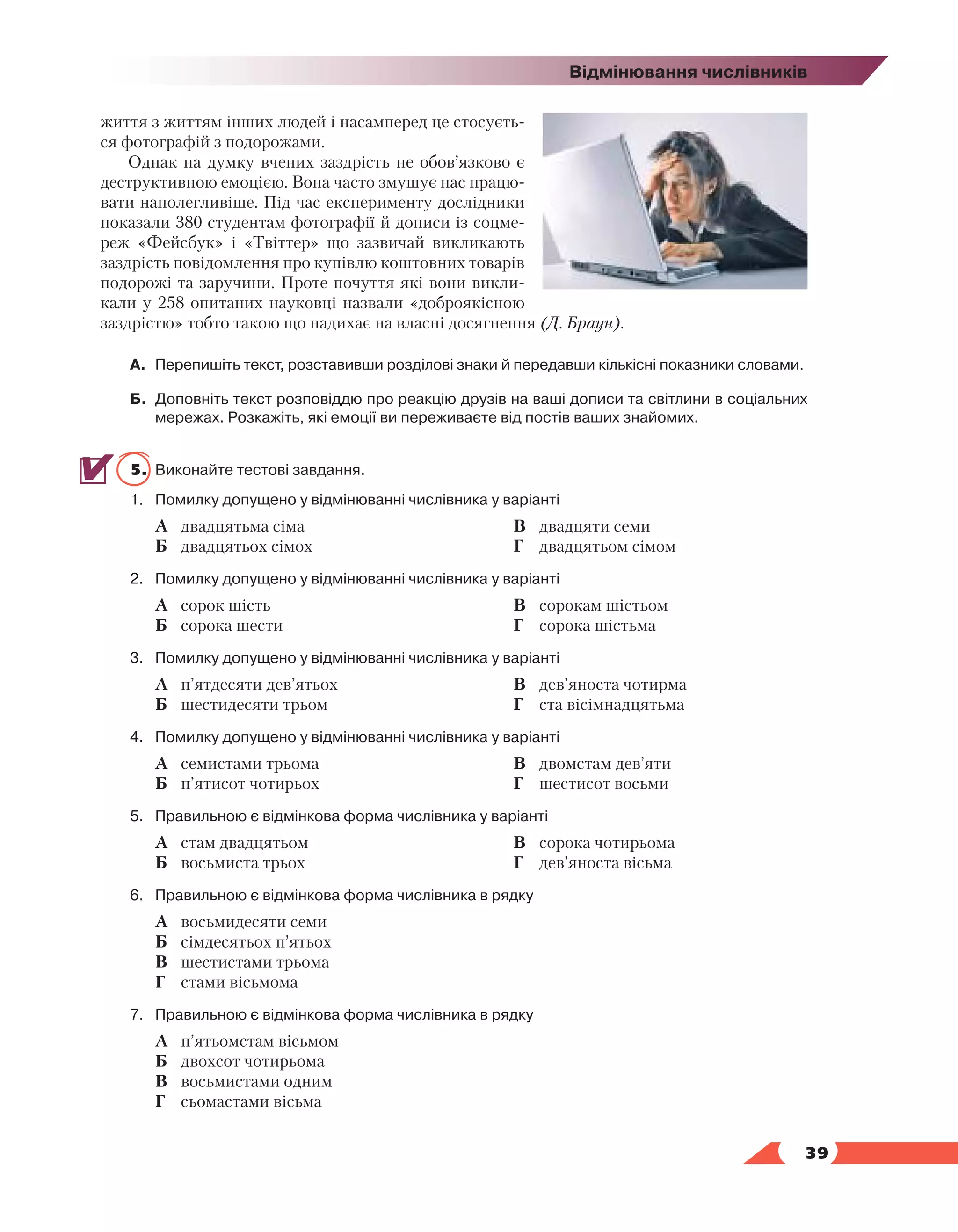   39
Відмінювання числівників
життя з життям інших людей і насамперед це стосуєть-
ся фотографій з подорожами.
Однак на думку вчених заздрість не обов’язково є
деструктивною емоцією. Вона часто змушує нас працю-
вати наполегливіше. Під час експерименту дослідники
показали 380 студентам фотографії й дописи із соцме-
реж «Фейсбук» і «Твіттер» що зазвичай викликають
заздрість повідомлення про купівлю коштовних товарів
подорожі та заручини. Проте почуття які вони викли-
кали у 258 опитаних науковці назвали «доброякісною
заздрістю» тобто такою що надихає на власні досягнення (Д. Браун).
А.	 Перепишіть текст, розставивши розділові знаки й передавши кількісні показники словами.
Б.	 Доповніть текст розповіддю про реакцію друзів на ваші дописи та світлини в соціальних
мережах. Розкажіть, які емоції ви переживаєте від постів ваших знайомих.
5.	 Виконайте тестові завдання.
1.	 Помилку допущено у відмінюванні числівника у варіанті
	 А	 двадцятьма сіма
	 Б	 двадцятьох сімох
	 В	 двадцяти семи
	 Г	 двадцятьом сімом
2.	 Помилку допущено у відмінюванні числівника у варіанті
	 А	 сорок шість
	 Б	 сорока шести
	 В	 сорокам шістьом
	 Г	 сорока шістьма
3.	 Помилку допущено у відмінюванні числівника у варіанті
	 А	 п’ятдесяти дев’ятьох
	 Б	 шестидесяти трьом
	 В	 дев’яноста чотирма
	 Г	 ста вісімнадцятьма
4.	 Помилку допущено у відмінюванні числівника у варіанті
	 А	 семистами трьома
	 Б	 п’ятисот чотирьох
	 В	 двомстам дев’яти
	 Г	 шестисот восьми
5.	 Правильною є відмінкова форма числівника у варіанті
	 А	 стам двадцятьом
	 Б	 восьмиста трьох
	 В	 сорока чотирьома
	 Г	 дев’яноста вісьма
6.	 Правильною є відмінкова форма числівника в рядку
	 А	 восьмидесяти семи
	 Б	 сімдесятьох п’ятьох
	 В	 шестистами трьома
	 Г	 стами вісьмома
7.	 Правильною є відмінкова форма числівника в рядку
	 А	 п’ятьомстам вісьмом
	 Б	 двохсот чотирьома
	 В	 восьмистами одним
	 Г	 сьомастами вісьма
 