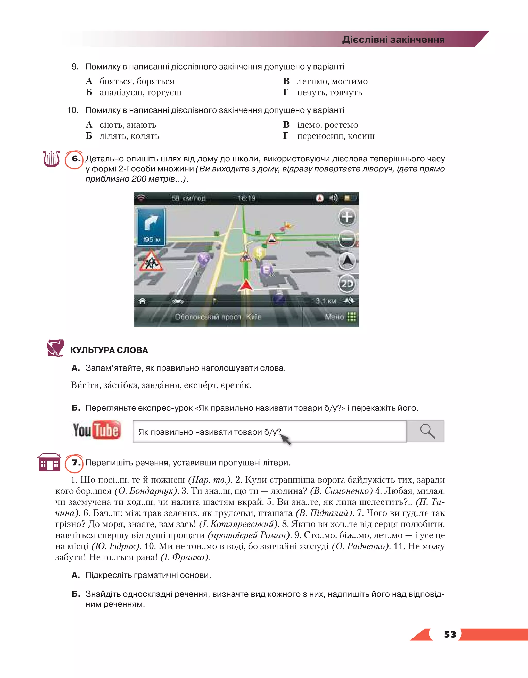   53
Дієслівні закінчення
9.	 Помилку в написанні дієслівного закінчення допущено у варіанті
	 А	 бояться, боряться
	 Б	 аналізуєш, торгуєш
	 В	 летимо, мостимо
	 Г	 печуть, товчуть
10.	 Помилку в написанні дієслівного закінчення допущено у варіанті
	 А	 сіють, знають
	 Б	 ділять, колять
	 В	 ідемо, ростемо
	 Г	 переносиш, косиш
6.	 Детально опишіть шлях від дому до школи, використовуючи дієслова теперішнього часу
у формі 2-ї особи множини (Ви виходите з дому, відразу повертаєте ліворуч, ідете прямо
приблизно 200 метрів…).
КУЛЬТУРА СЛОВА
А.	 Запам’ятайте, як правильно наголошувати слова.
Висіти, застібка, завдання, експерт, єретик.
Б.	 Перегляньте експрес-урок «Як правильно називати товари б/у?» і перекажіть його.
7.	 Перепишіть речення, уставивши пропущені літери.
1. Що посі..ш, те й пожнеш (Нар. тв.). 2. Куди страшніша ворога байдужість тих, заради
кого бор..шся (О. Бондарчук). 3. Ти зна..ш, що ти — людина? (В. Симоненко) 4. Любая, милая,
чи засмучена ти ход..ш, чи налита щастям вкрай. 5. Ви зна..те, як липа шелестить?.. (П. Ти-
чина). 6. Бач..ш: між трав зелених, як грудочки, пташата (В. Підпалий). 7. Чого ви гуд..те так
грізно? До моря, знаєте, вам зась! (І. Котляревський). 8. Якщо ви хоч..те від серця полюбити,
навчіться спершу від душі прощати (протоієрей Роман). 9. Сто..мо, біж..мо, лет..мо — і усе це
на місці (Ю. Іздрик). 10. Ми не тон..мо в воді, бо звичайні жолуді (О. Радченко). 11. Не можу
забути! Не го..ться рана! (І. Франко).
А.	 Підкресліть граматичні основи.
Б.	 Знайдіть односкладні речення, визначте вид кожного з них, надпишіть його над відповід­
ним реченням.
 