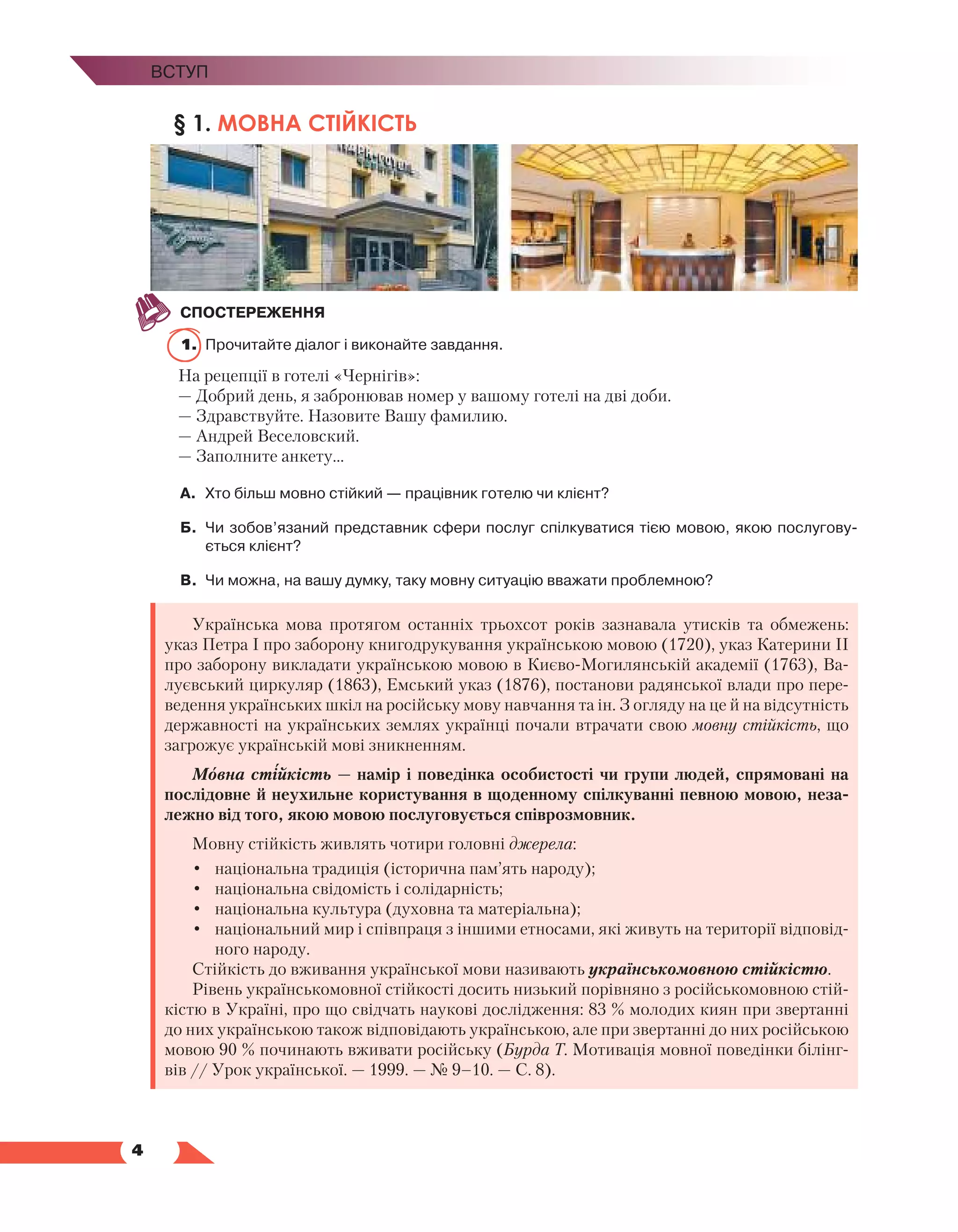   4
Вступ
§ 1. МОВНА СТІЙКІСТЬ
СПОСТЕРЕЖЕННЯ
1.	 Прочитайте діалог і виконайте завдання.
На рецепції в готелі «Чернігів»:
— Добрий день, я забронював номер у вашому готелі на дві доби.
— Здравствуйте. Назовите Вашу фамилию.
— Андрей Веселовский.
— Заполните анкету…
А.	 Хто більш мовно стійкий — працівник готелю чи клієнт?
Б.	 Чи зобов’язаний представник сфери послуг спілкуватися тією мовою, якою послугову­
ється клієнт?
В.	 Чи можна, на вашу думку, таку мовну ситуацію вважати проблемною?
Українська мова протягом останніх трьохсот років зазнавала утисків та обмежень:
указ Петра І про заборону книгодрукування українською мовою (1720), указ Катерини ІІ
про заборону викладати українською мовою в Києво-Могилянській академії (1763), Ва-
луєвський циркуляр (1863), Емський указ (1876), постанови радянської влади про пере-
ведення українських шкіл на російську мову навчання та ін. З огляду на це й на відсутність
державності на українських землях українці почали втрачати свою мовну стійкість, що
загрожує українській мові зникненням.
Мовна стійкість — намір і поведінка особистості чи групи людей, спрямовані на
послідовне й неухильне користування в щоденному спілкуванні певною мовою, неза-
лежно від того, якою мовою послуговується співрозмовник.
Мовну стійкість живлять чотири головні джерела:
•	 національна традиція (історична пам’ять народу);
•	 національна свідомість і солідарність;
•	 національна культура (духовна та матеріальна);
•	 національний мир і співпраця з іншими етносами, які живуть на території відповід-
ного народу.
Стійкість до вживання української мови називають українськомовною стійкістю.
Рівень українськомовної стійкості досить низький порівняно з російськомовною стій-
кістю в Україні, про що свідчать наукові дослідження: 83 % молодих киян при звертанні
до них українською також відповідають українською, але при звертанні до них російською
мовою 90 % починають вживати російську (Бурда Т. Мотивація мовної поведінки білінг-
вів // Урок української. — 1999. — № 9–10. — С. 8).
 