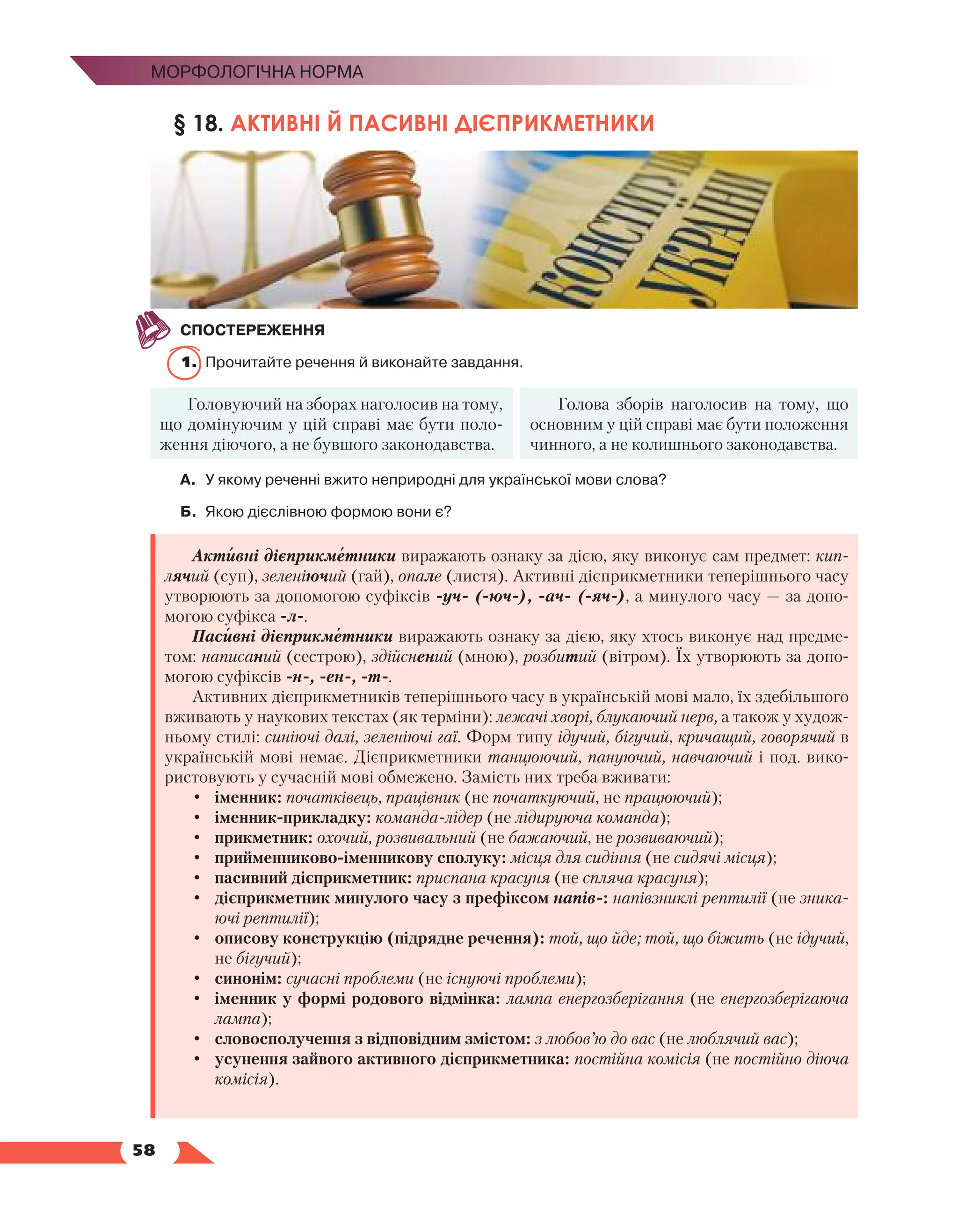  58
Морфологічна норма
§ 18. АКТИВНІ Й ПАСИВНІ ДІЄПРИКМЕТНИКИ
СПОСТЕРЕЖЕННЯ
1.	 Прочитайте речення й виконайте завдання.
Головуючий на зборах наголосив на тому,
що домінуючим у цій справі має бути поло-
ження діючого, а не бувшого законодавства.
Голова зборів наголосив на тому, що
основним у цій справі має бути положення
чинного, а не колишнього законодавства.
А.	У якому реченні вжито неприродні для української мови слова?
Б.	 Якою дієслівною формою вони є?
Активні дієприкметники виражають ознаку за дією, яку виконує сам предмет: кип­
лячий (суп), зеленіючий (гай), опале (листя). Активні дієприкметники теперішнього часу
утворюють за допомогою суфіксів -уч- (-юч-), -ач- (-яч-), а минулого часу — за допо-
могою суфікса -л-.
Пасивні дієприкметники виражають ознаку за дією, яку хтось виконує над предме-
том: написаний (сестрою), здійснений (мною), розбитий (вітром). Їх утворюють за допо-
могою суфіксів -н-, -ен-, -т-.
Активних дієприкметників теперішнього часу в українській мові мало, їх здебільшого
вживають у наукових текстах (як терміни): лежачі хворі, блукаючий нерв, а також у худож-
ньому стилі: синіючі далі, зеленіючі гаї. Форм типу ідучий, бігучий, кричащий, говорячий в
українській мові немає. Дієприкметники танцюючий, пануючий, навчаючий і под. вико-
ристовують у сучасній мові обмежено. Замість них треба вживати:
•	 іменник: початківець, працівник (не початкуючий, не працюючий);
•	 іменник-прикладку: команда-лідер (не лідируюча команда);
•	 прикметник: охочий, розвивальний (не бажаючий, не розвиваючий);
•	 прийменниково-іменникову сполуку: місця для сидіння (не сидячі місця);
•	 пасивний дієприкметник: приспана красуня (не спляча красуня);
•	 дієприкметник минулого часу з префіксом напів-: напівзниклі рептилії (не зника-
ючі рептилії);
•	 описову конструкцію (підрядне речення): той, що йде; той, що біжить (не ідучий,
не бігучий);
•	 синонім: сучасні проблеми (не існуючі проблеми);
•	 іменник у формі родового відмінка: лампа енергозберігання (не енергозберігаюча
лампа);
•	 словосполучення з відповідним змістом: з любов’ю до вас (не люблячий вас);
•	 усунення зайвого активного дієприкметника: постійна комісія (не постійно діюча
комісія).
 