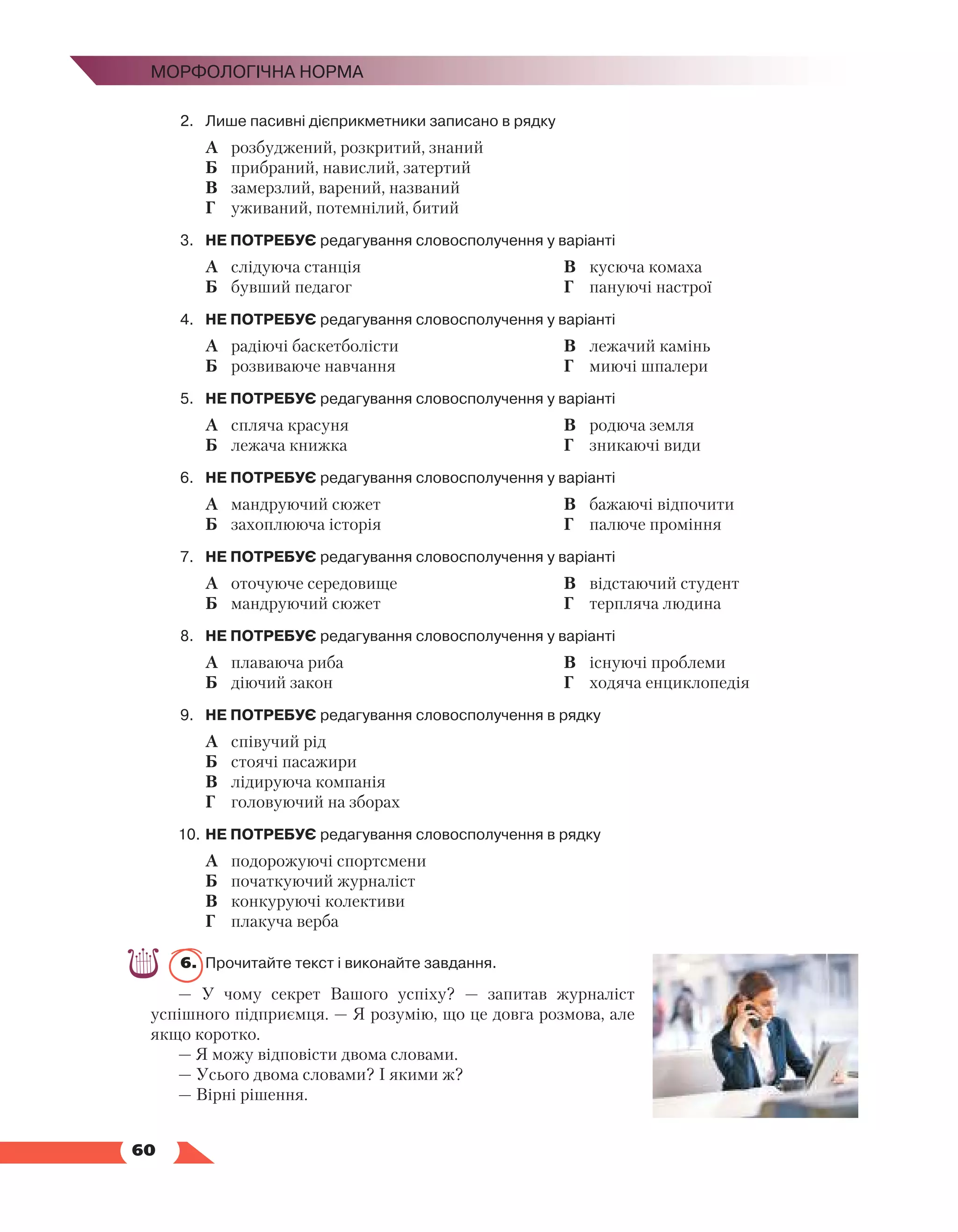   60
Морфологічна норма
2.	 Лише пасивні дієприкметники записано в рядку
	 А	 розбуджений, розкритий, знаний
	 Б	 прибраний, навислий, затертий
	 В	 замерзлий, варений, названий
	 Г	 уживаний, потемнілий, битий
3.	 НЕ ПОТРЕБУЄ редагування словосполучення у варіанті
	 А	 слідуюча станція
	 Б	 бувший педагог
	 В	 кусюча комаха
	 Г	 пануючі настрої
4.	 НЕ ПОТРЕБУЄ редагування словосполучення у варіанті
	 А	 радіючі баскетболісти
	 Б	 розвиваюче навчання
	 В	 лежачий камінь
	 Г	 миючі шпалери
5.	 НЕ ПОТРЕБУЄ редагування словосполучення у варіанті
	 А	 спляча красуня
	 Б	 лежача книжка
	 В	 родюча земля
	 Г	 зникаючі види
6.	 НЕ ПОТРЕБУЄ редагування словосполучення у варіанті
	 А	 мандруючий сюжет
	 Б	 захоплююча історія
	 В	 бажаючі відпочити
	 Г	 палюче проміння
7.	 НЕ ПОТРЕБУЄ редагування словосполучення у варіанті
	 А	 оточуюче середовище
	 Б	 мандруючий сюжет
	 В	 відстаючий студент
	 Г	 терпляча людина
8.	 НЕ ПОТРЕБУЄ редагування словосполучення у варіанті
	 А	 плаваюча риба
	 Б	 діючий закон
	 В	 існуючі проблеми
	 Г	 ходяча енциклопедія
9.	 НЕ ПОТРЕБУЄ редагування словосполучення в рядку
	 А	 співучий рід
	 Б	 стоячі пасажири
	 В	 лідируюча компанія
	 Г	 головуючий на зборах
10.	НЕ ПОТРЕБУЄ редагування словосполучення в рядку
	 А	 подорожуючі спортсмени
	 Б	 початкуючий журналіст
	 В	 конкуруючі колективи
	 Г	 плакуча верба
6.	 Прочитайте текст і виконайте завдання.
— У чому секрет Вашого успіху? — запитав журналіст
успішного підприємця. — Я розумію, що це довга розмова, але
якщо коротко.
— Я можу відповісти двома словами. 
— Усього двома словами? І якими ж? 
— Вірні рішення. 
 