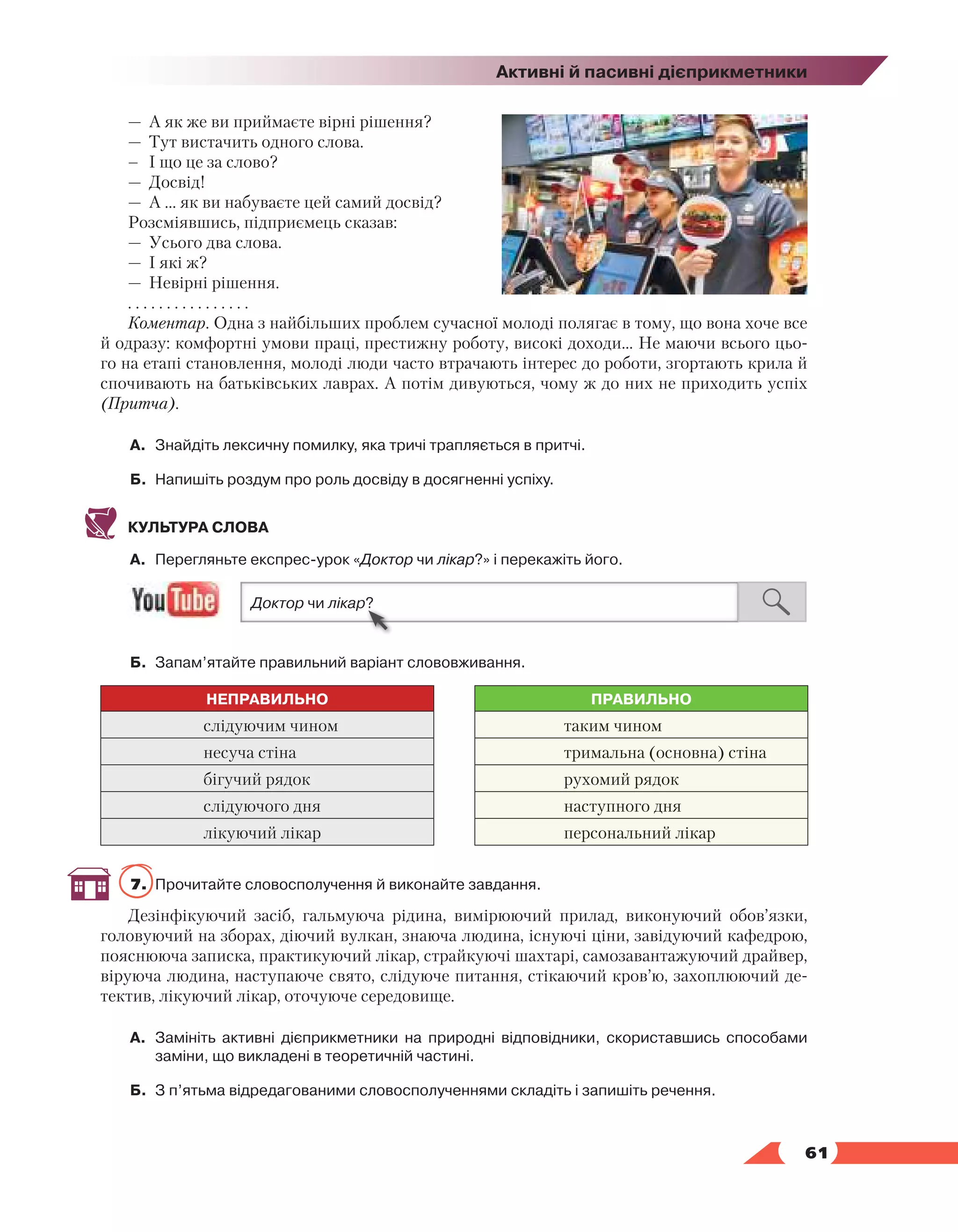   61
Активні й пасивні дієприкметники
—	 А як же ви приймаєте вірні рішення? 
—	 Тут вистачить одного слова. 
–	 І що це за слово? 
—	 Досвід! 
—	 А ... як ви набуваєте цей самий досвід?
Розсміявшись, підприємець сказав: 
—	 Усього два слова. 
—	 І які ж? 
—	 Невірні рішення.
. . . . . . . . . . . . . . . .
Коментар. Одна з найбільших проблем сучасної молоді полягає в тому, що вона хоче все
й одразу: комфортні умови праці, престижну роботу, високі доходи… Не маючи всього цьо-
го на етапі становлення, молоді люди часто втрачають інтерес до роботи, згортають крила й
спочивають на батьківських лаврах. А потім дивуються, чому ж до них не приходить успіх
(Притча).
А.	 Знайдіть лексичну помилку, яка тричі трапляється в притчі.
Б.	 Напишіть роздум про роль досвіду в досягненні успіху.
КУЛЬТУРА СЛОВА
А.	 Перегляньте експрес-урок «Доктор чи лікар?» і перекажіть його.
Б.	 Запам’ятайте правильний варіант слововживання.
НЕПРАВИЛЬНО ПРАВИЛЬНО
слідуючим чином таким чином
несуча стіна тримальна (основна) стіна
бігучий рядок рухомий рядок
слідуючого дня наступного дня
лікуючий лікар персональний лікар
7.	 Прочитайте словосполучення й виконайте завдання.
Дезінфікуючий засіб, гальмуюча рідина, вимірюючий прилад, виконуючий обов’язки,
головуючий на зборах, діючий вулкан, знаюча людина, існуючі ціни, завідуючий кафедрою,
пояснююча записка, практикуючий лікар, страйкуючі шахтарі, самозавантажуючий драйвер,
віруюча людина, наступаюче свято, слідуюче питання, стікаючий кров’ю, захоплюючий де-
тектив, лікуючий лікар, оточуюче середовище.
А.	 Замініть активні дієприкметники на природні відповідники, скориставшись способами
заміни, що викладені в теоретичній частині.
Б.	 З п’ятьма відредагованими словосполученнями складіть і запишіть речення.
 