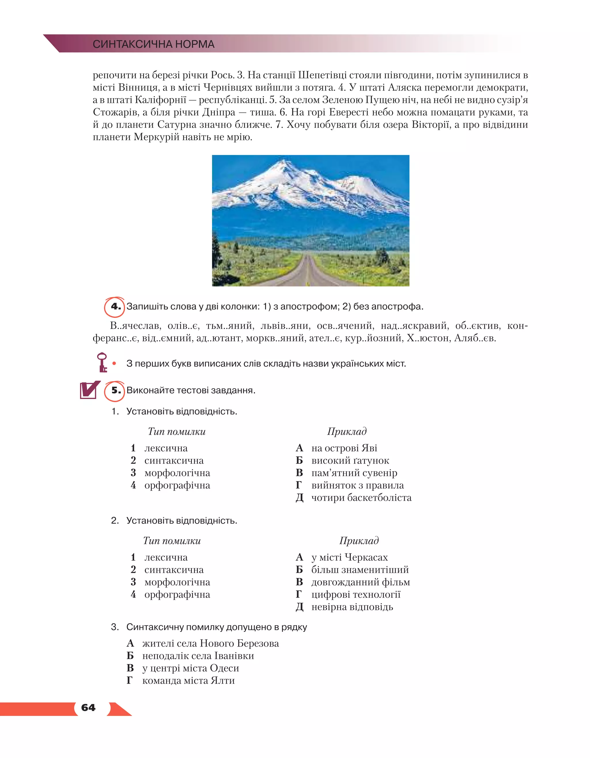   64
Синтаксична норма
репочити на березі річки Рось. 3. На станції Шепетівці стояли півгодини, потім зупинилися в
місті Вінниця, а в місті Чернівцях вийшли з потяга. 4. У штаті Аляска перемогли демократи,
а в штаті Каліфорнії — республіканці. 5. За селом Зеленою Пущею ніч, на небі не видно сузір’я
Стожарів, а біля річки Дніпра — тиша. 6. На горі Евересті небо можна помацати руками, та
й до планети Сатурна значно ближче. 7. Хочу побувати біля озера Вікторії, а про відвідини
планети Меркурій навіть не мрію.
4.	 Запишіть слова у дві колонки: 1) з апострофом; 2) без апострофа.
В..ячеслав, олів..є, тьм..яний, львів..яни, осв..ячений, над..яскравий, об..єктив, кон­
феранс..є, від..ємний, ад..ютант, моркв..яний, ател..є, кур..йозний, Х..юстон, Аляб..єв.
•	 З перших букв виписаних слів складіть назви українських міст.
5.	 Виконайте тестові завдання.
1.	Установіть відповідність.
Тип помилки Приклад
1	 лексична
2	 синтаксична
3	 морфологічна
4	 орфографічна
А	 на острові Яві
Б	 високий ґатунок
В	 пам’ятний сувенір
Г	 вийняток з правила
Д	 чотири баскетболіста
2.	Установіть відповідність.
Тип помилки Приклад
1	 лексична
2	 синтаксична
3	 морфологічна
4	 орфографічна
А	 у місті Черкасах
Б	 більш знаменитіший
В	 довгожданний фільм
Г	 цифрові технології
Д	 невірна відповідь
3.	Синтаксичну помилку допущено в рядку
	 А	 жителі села Нового Березова
	 Б	 неподалік села Іванівки
	 В	 у центрі міста Одеси
	 Г	 команда міста Ялти
 