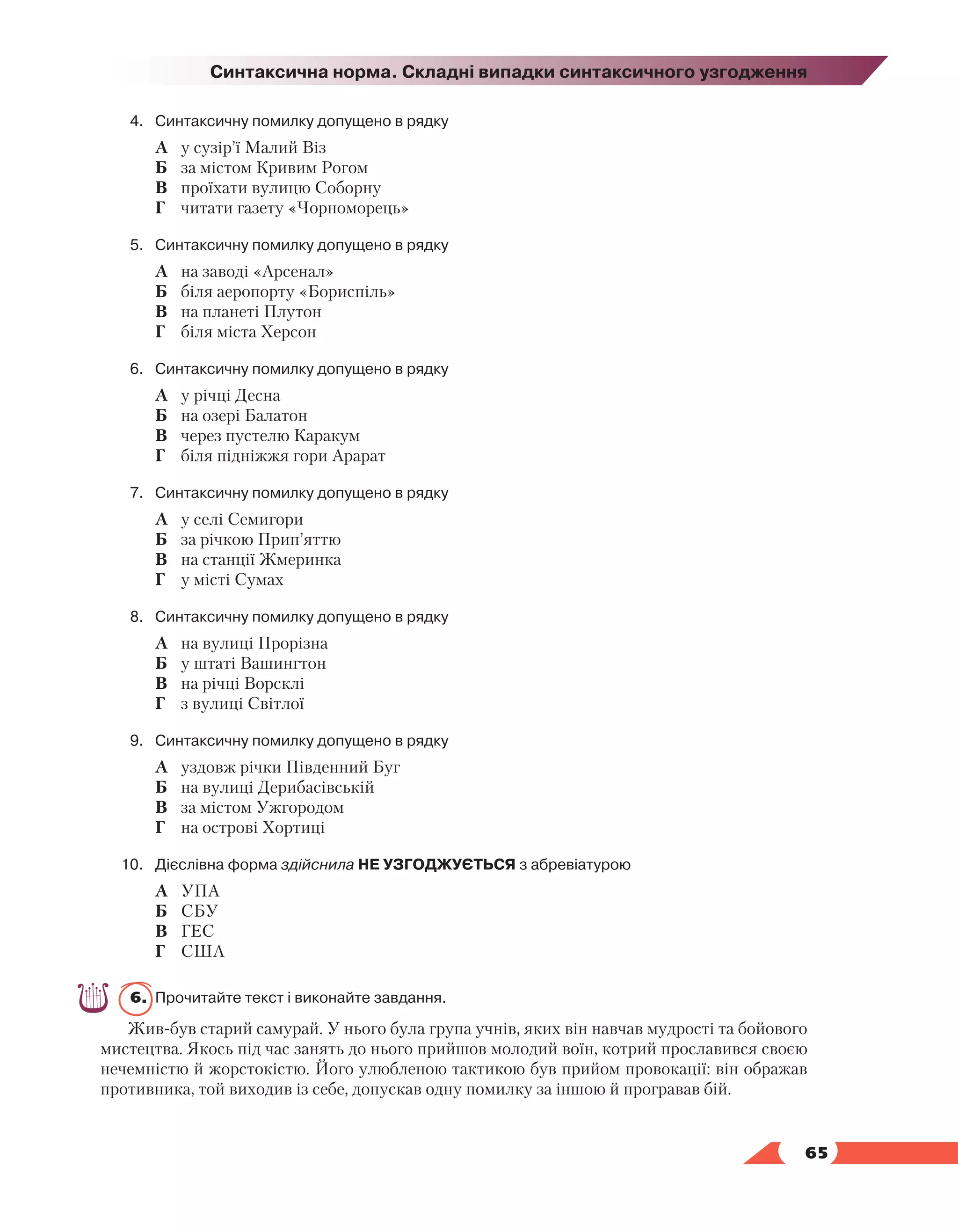   65
Синтаксична норма. Складні випадки синтаксичного узгодження
4.	Синтаксичну помилку допущено в рядку
	 А	 у сузір’ї Малий Віз
	 Б	 за містом Кривим Рогом
	 В	 проїхати вулицю Соборну
	 Г	 читати газету «Чорноморець»
5.	Синтаксичну помилку допущено в рядку
	 А	 на заводі «Арсенал»
	 Б	 біля аеропорту «Бориспіль»
	 В	 на планеті Плутон
	 Г	 біля міста Херсон
6.	Синтаксичну помилку допущено в рядку
	 А	 у річці Десна
	 Б	 на озері Балатон
	 В	 через пустелю Каракум
	 Г	 біля підніжжя гори Арарат
7.	Синтаксичну помилку допущено в рядку
	 А	 у селі Семигори
	 Б	 за річкою Прип’яттю
	 В	 на станції Жмеринка
	 Г	 у місті Сумах
8.	Синтаксичну помилку допущено в рядку
	 А	 на вулиці Прорізна
	 Б	 у штаті Вашингтон
	 В	 на річці Ворсклі
	 Г	 з вулиці Світлої
9.	Синтаксичну помилку допущено в рядку
	 А	 уздовж річки Південний Буг
	 Б	 на вулиці Дерибасівській
	 В	 за містом Ужгородом
	 Г	 на острові Хортиці
10.	 Дієслівна форма здійснила НЕ УЗГОДЖУЄТЬСЯ з абревіатурою
	 А	 УПА
	 Б	 СБУ
	 В	 ГЕС
	 Г	 США
6.	 Прочитайте текст і виконайте завдання.
Жив-був старий самурай. У нього була група учнів, яких він навчав мудрості та бойового
мистецтва. Якось під час занять до нього прийшов молодий воїн, котрий прославився своєю
нечемністю й жорстокістю. Його улюбленою тактикою був прийом провокації: він ображав
против­
ника, той виходив із себе, допускав одну помилку за іншою й програвав бій.
 