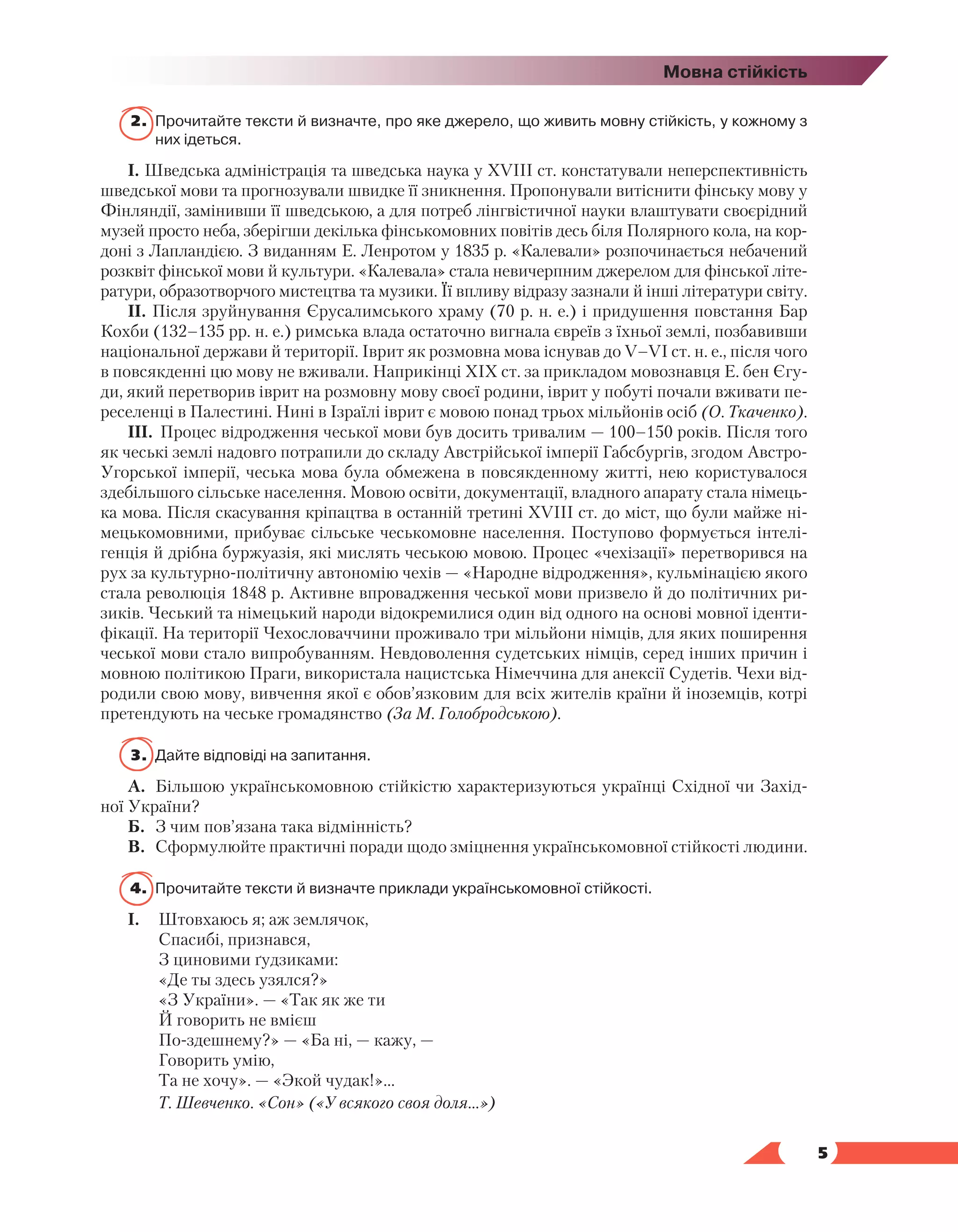   5
Мовна стійкість
2.	 Прочитайте тексти й визначте, про яке джерело, що живить мовну стійкість, у кожному з
них ідеться.
І. Шведська адміністрація та шведська наука у ХVIII ст. констатували неперспективність
шведської мови та прогнозували швидке її зникнення. Пропонували витіснити фінську мову у
Фінляндії, замінивши її шведською, а для потреб лінгвістичної науки влаштувати своєрідний
музей просто неба, зберігши декілька фінськомовних повітів десь біля Полярного кола, на кор-
доні з Лапландією. З виданням Е. Ленротом у 1835 р. «Калевали» розпочинається небачений
розквіт фінської мови й культури. «Калевала» стала невичерпним джерелом для фінської літе-
ратури, образотворчого мистецтва та музики. Її впливу відразу зазнали й інші літератури світу.
ІІ. Після зруйнування Єрусалимського храму (70 р. н. е.) і придушення повстання Бар
Кохби (132–135 рр. н. е.) римська влада остаточно вигнала євреїв з їхньої землі, позбавивши
національної держави й території. Іврит як розмовна мова існував до V–VІ ст. н. е., після чого
в повсякденні цю мову не вживали. Наприкінці ХІХ ст. за прикладом мовознавця Е. бен Єгу-
ди, який перетворив іврит на розмовну мову своєї родини, іврит у побуті почали вживати пе-
реселенці в Палестині. Нині в Ізраїлі іврит є мовою понад трьох мільйонів осіб (О. Ткаченко).
ІІІ.	 Процес відродження чеської мови був досить тривалим — 100–150 років. Після того
як чеські землі надовго потрапили до складу Австрійської імперії Габсбургів, згодом Австро-
Угорської імперії, чеська мова була обмежена в повсякденному житті, нею користувалося
здебільшого сільське населення. Мовою освіти, документації, владного апарату стала німець-
ка мова. Після скасування кріпацтва в останній третині XVIII ст. до міст, що були майже ні-
мецькомовними, прибуває сільське чеськомовне населення. Поступово формується інтелі-
генція й дрібна буржуазія, які мислять чеською мовою. Процес «чехізації» перетворився на
рух за культурно-політичну автономію чехів — «Народне відродження», кульмінацією якого
стала революція 1848 р. Активне впровадження чеської мови призвело й до політичних ри-
зиків. Чеський та німецький народи відокремилися один від одного на основі мовної іденти-
фікації. На території Чехословаччини проживало три мільйони німців, для яких поширення
чеської мови стало випробуванням. Невдоволення судетських німців, серед інших причин і
мовною політикою Праги, використала нацистська Німеччина для анексії Судетів. Чехи від-
родили свою мову, вивчення якої є обов’язковим для всіх жителів країни й іноземців, котрі
претендують на чеське громадянство (За М. Голобродською).
3.	 Дайте відповіді на запитання.
А.	 Більшою українськомовною стійкістю характеризуються українці Східної чи Захід-
ної України?
Б.	 З чим пов’язана така відмінність?
В.	 Сформулюйте практичні поради щодо зміцнення українськомовної стійкості людини.
4.	 Прочитайте тексти й визначте приклади українськомовної стійкості.
І.	 Штовхаюсь я; аж землячок,
	 Спасибі, признався,
	 З циновими ґудзиками:
	 «Де ты здесь узялся?»
	 «З України». — «Так як же ти
	 Й говорить не вмієш
	 По-здешнему?» — «Ба ні, — кажу, —
	 Говорить умію,
	 Та не хочу». — «Экой чудак!»...
	 Т. Шевченко. «Сон» («У всякого своя доля…»)
 