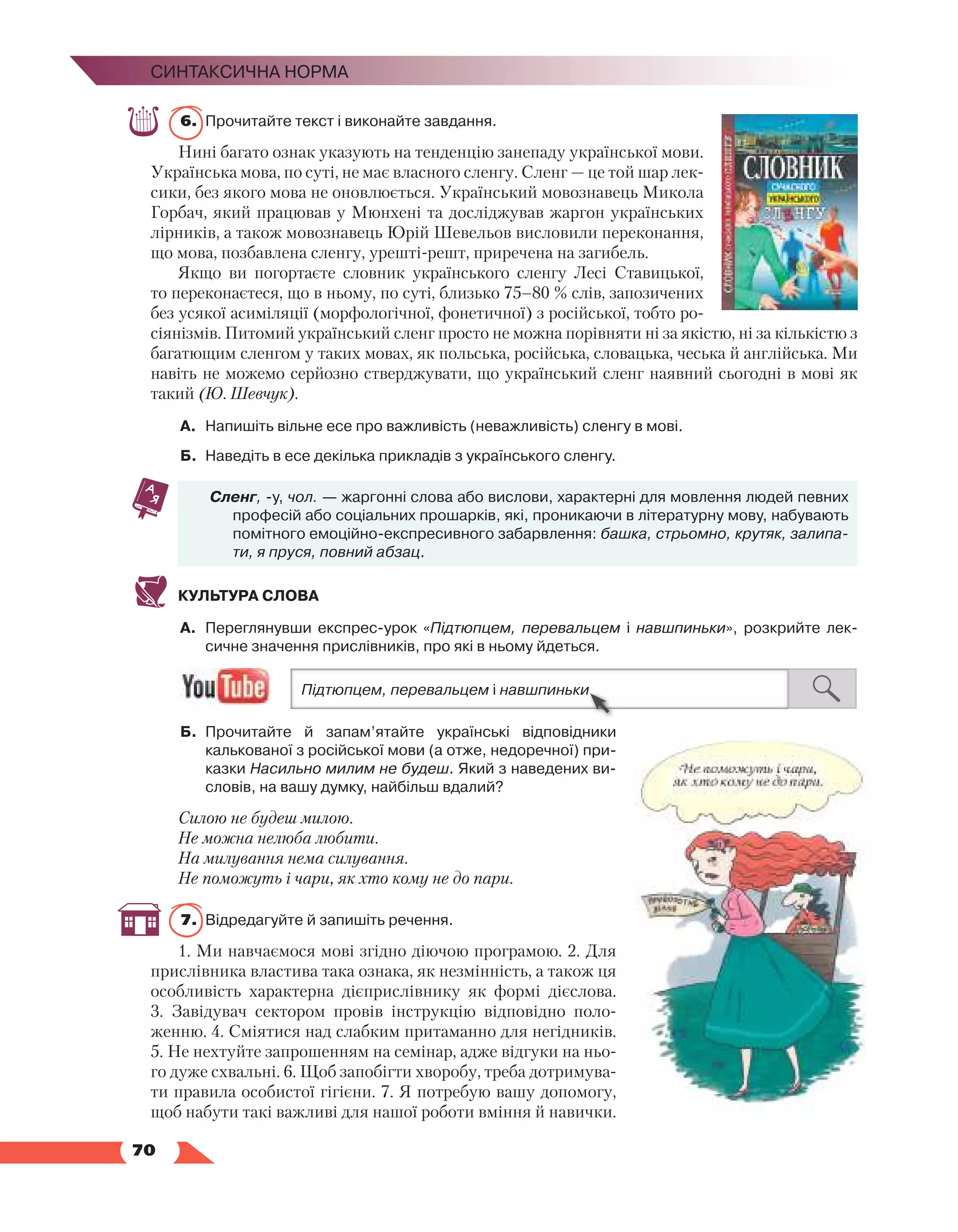   70
Синтаксична норма
6.	 Прочитайте текст і виконайте завдання.
Нині багато ознак указують на тенденцію занепаду української мови.
Українська мова, по суті, не має власного сленгу. Сленг — це той шар лек-
сики, без якого мова не оновлюється. Український мовознавець Микола
Горбач, який працював у Мюнхені та досліджував жаргон українських
лірників, а також мовознавець Юрій Шевельов висловили переконання,
що мова, позбавлена сленгу, урешті-решт, приречена на загибель.
Якщо ви погортаєте словник українського сленгу Лесі Ставицької,
то переконаєтеся, що в ньому, по суті, близько 75–80 % слів, запозичених
без усякої асиміляції (морфологічної, фонетичної) з російської, тобто ро-
сіянізмів. Питомий український сленг просто не можна порівняти ні за якістю, ні за кількістю з
багатющим сленгом у таких мовах, як польська, російська, словацька, чеська й англійська. Ми
навіть не можемо серйозно стверджувати, що український сленг наявний сьогодні в мові як
такий (Ю. Шевчук).
А.	 Напишіть вільне есе про важливість (неважливість) сленгу в мові.
Б.	 Наведіть в есе декілька прикладів з українського сленгу.
Сленг, -у, чол. — жаргонні слова або вислови, характерні для мовлення людей певних
професій або соціальних прошарків, які, проникаючи в літературну мову, набувають
помітного емоційно-експресивного забарвлення: башка, стрьомно, крутяк, залипа-
ти, я пруся, повний абзац.
КУЛЬТУРА СЛОВА
А.	 Переглянувши експрес-урок «Підтюпцем, перевальцем і навшпиньки», розкрийте лек­
сичне значення прислівників, про які в ньому йдеться.
Б.	 Прочитайте й запам’ятайте українські відповідники
калькованої з російської мови (а отже, недоречної) при­
казки Насильно милим не будеш. Який з наведених ви­
словів, на вашу думку, найбільш вдалий?
Силою не будеш милою.
Не можна нелюба любити.
На милування нема силування.
Не поможуть і чари, як хто кому не до пари.
7.	 Відредагуйте й запишіть речення.
1. Ми навчаємося мові згідно діючою програмою. 2. Для
прислівника властива така ознака, як незмінність, а також ця
особливість характерна дієприслівнику як формі дієслова.
3.  Завідувач сектором провів інструкцію відповідно поло-
женню. 4. Сміятися над слабким притаманно для негідників.
5. Не нехтуйте запрошенням на семінар, адже відгуки на ньо-
го дуже схвальні. 6. Щоб запобігти хворобу, треба дотримува-
ти правила особистої гігієни. 7. Я потребую вашу допомогу,
щоб набути такі важливі для нашої роботи вміння й навички.
 