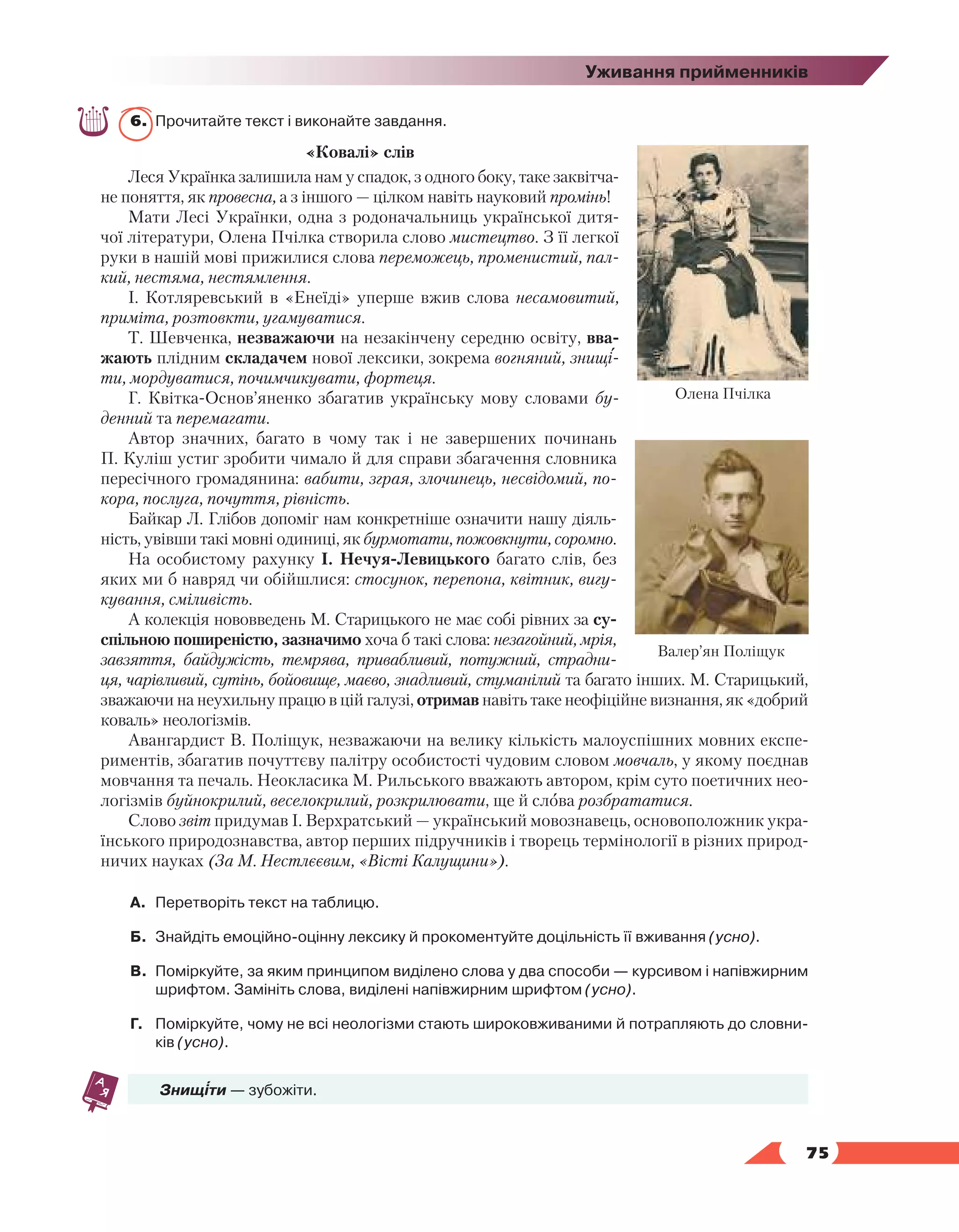   75
Уживання прийменників
6.	 Прочитайте текст і виконайте завдання.
«Ковалі» слів
Леся Українка залишила нам у спадок, з одного боку, таке заквітча-
не поняття, як провесна, а з іншого — цілком навіть науковий промінь!
Мати Лесі Українки, одна з родоначальниць української дитя-
чої літератури, Олена Пчілка створила слово мистецтво. З її легкої
руки в нашій мові прижилися слова переможець, променистий, пал-
кий, нестяма, нестямлення.
І. Котляревський  в «Енеїді» уперше вжив слова несамовитий,
приміта, розтовкти, угамуватися.
Т. Шевченка, незважаючи на незакінчену середню освіту, вва-
жають плідним складачем нової лексики, зокрема вогняний, знищі-
ти, мордуватися, почимчикувати, фортеця.
Г. Квітка-Основ’яненко  збагатив українську мову словами  бу-
денний та перемагати.
Автор значних, багато в чому так і не завершених починань
П. Куліш устиг зробити чимало й для справи збагачення словника
пересічного громадянина: вабити, зграя, злочинець, несвідомий, по-
кора, послуга, почуття, рівність.
Байкар Л. Глібов допоміг нам конкретніше означити нашу діяль-
ність, увівши такі мовні одиниці, як бурмотати, пожовкнути, соромно.
На особистому рахунку І. Нечуя-Левицького багато слів, без
яких ми б навряд чи обійшлися: стосунок, перепона, квітник, вигу-
кування, сміливість.
А колекція нововведень М. Старицького не має собі рівних за су­
спільною поширеністю, зазначимо хоча б такі слова: незагойний, мрія,
завзяття,  байдужість, темрява, привабливий, потужний, страдни-
ця, чарівливий, сутінь, бойовище, маєво, знадливий, стуманілий та багато інших. М. Старицький,
зважаючи на неухильну працю в цій галузі, отримав навіть таке неофіційне визнання, як «добрий
коваль» неологізмів.
Авангардист В. Поліщук, незважаючи на велику кількість малоуспішних мовних експе-
риментів, збагатив почуттєву палітру особистості чудовим словом мовчаль, у якому поєднав
мовчання та печаль. Неокласика М. Рильського вважають автором, крім суто поетичних нео-
логізмів буйнокрилий, веселокрилий, розкрилювати, ще й слова розбрататися.
Слово звіт придумав І. Верхратський — український мовознавець, основоположник укра-
їнського природознавства, автор перших підручників і творець термінології в різних природ-
ничих науках (За М. Нестлєєвим, «Вісті Калущини»).
А.	 Перетворіть текст на таблицю.
Б.	 Знайдіть емоційно-оцінну лексику й прокоментуйте доцільність її вживання (усно).
В.	 Поміркуйте, за яким принципом виділено слова у два способи — курсивом і напівжирним
шрифтом. Замініть слова, виділені напівжирним шрифтом (усно).
Г.	 Поміркуйте, чому не всі неологізми стають широковживаними й потрапляють до словни­
ків (усно).
Знищіти — зубожіти.
Олена Пчілка
Валер’ян Поліщук
 