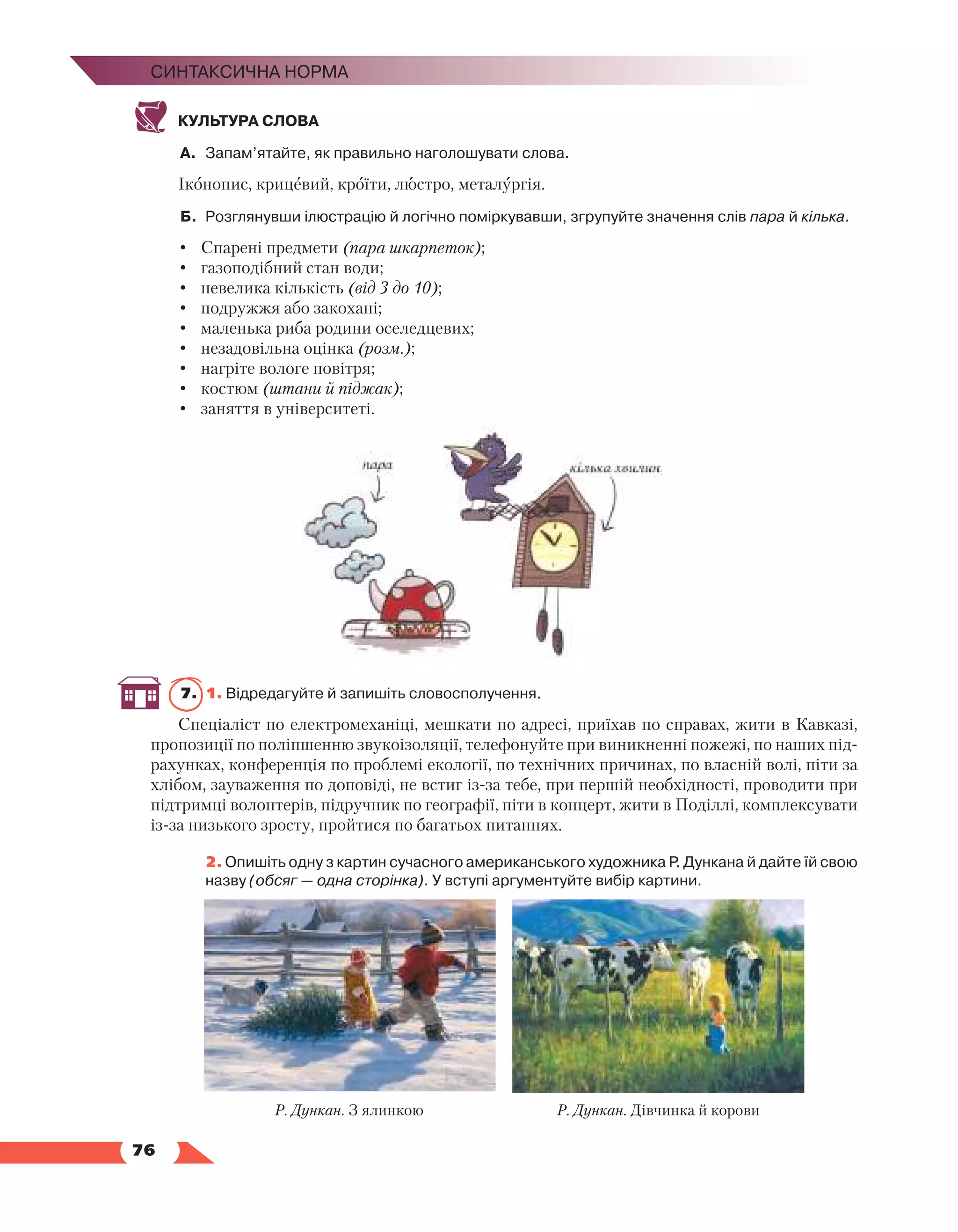   76
Синтаксична норма
КУЛЬТУРА СЛОВА
А.	 Запам’ятайте, як правильно наголошувати слова.
Іконопис, крицевий, кроїти, люстро, металургія.
Б.	 Розглянувши ілюстрацію й логічно поміркувавши, згрупуйте значення слів пара й кілька.
•	 Спарені предмети (пара шкарпеток);
•	 газоподібний стан води;
•	 невелика кількість (від 3 до 10);
•	 подружжя або закохані;
•	 маленька риба родини оселедцевих;
•	 незадовільна оцінка (розм.);
•	 нагріте вологе повітря;
•	 костюм (штани й піджак);
•	 заняття в університеті.
7.	 1. Відредагуйте й запишіть словосполучення.
Спеціаліст по електромеханіці, мешкати по адресі, приїхав по справах, жити в Кавказі,
пропозиції по поліпшенню звукоізоляції, телефонуйте при виникненні пожежі, по наших під-
рахунках, конференція по проблемі екології, по технічних причинах, по власній волі, піти за
хлібом, зауваження по доповіді, не встиг із-за тебе, при першій необхідності, проводити при
підтримці волонтерів, підручник по географії, піти в концерт, жити в Поділлі, комплексувати
із-за низького зросту, пройтися по багатьох питаннях.
	 2. Опишіть одну з картин сучасного американського художника Р. Дункана й дайте їй свою
назву (обсяг — одна сторінка). У вступі аргументуйте вибір картини.
Р. Дункан. З ялинкою Р. Дункан. Дівчинка й корови
 