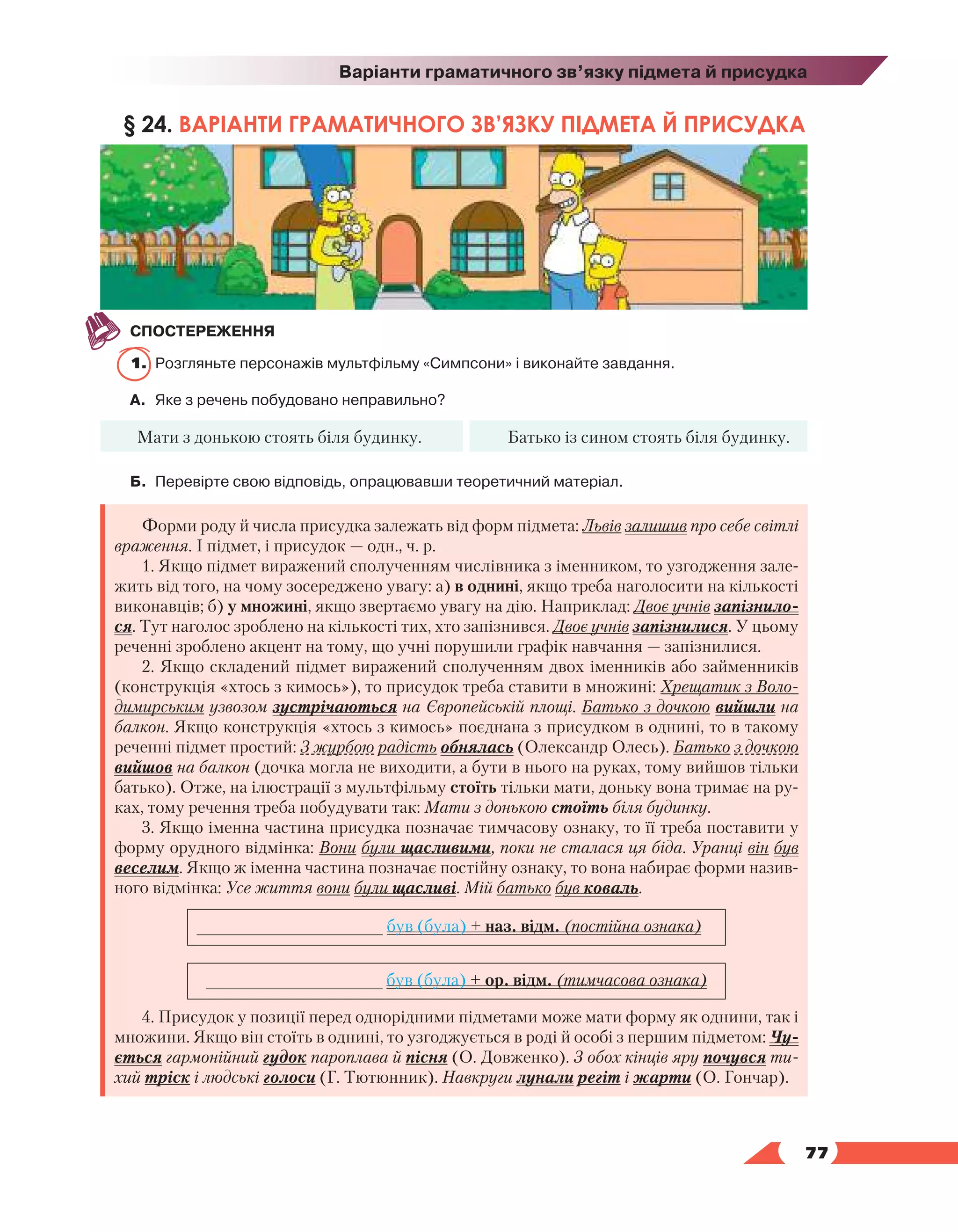   77
Варіанти граматичного зв’язку підмета й присудка
§ 24. ВАРІАНТИ ГРАМАТИЧНОГО ЗВ’ЯЗКУ ПІДМЕТА Й ПРИСУДКА
СПОСТЕРЕЖЕННЯ
1.	 Розгляньте персонажів мультфільму «Симпсони» і виконайте завдання.
А.	 Яке з речень побудовано неправильно?
Мати з донькою стоять біля будинку. Батько із сином стоять біля будинку.
Б.	 Перевірте свою відповідь, опрацювавши теоретичний матеріал.
Форми роду й числа присудка залежать від форм підмета: Львів залишив про себе світлі
враження. І підмет, і присудок — одн., ч. р.
1. Якщо підмет виражений сполученням числівника з іменником, то узгодження зале-
жить від того, на чому зосереджено увагу: а) в однині, якщо треба наголосити на кількості
виконавців; б) у множині, якщо звертаємо увагу на дію. Наприклад: Двоє учнів запізнило-
ся. Тут наголос зроблено на кількості тих, хто запізнився. Двоє учнів запізнилися. У цьому
реченні зроблено акцент на тому, що учні порушили графік навчання — запізнилися.
2. Якщо складений підмет виражений сполученням двох іменників або займенників
(конструкція «хтось з кимось»), то присудок треба ставити в множині: Хрещатик з Воло-
димирським узвозом зустрічаються на Європейській площі. Батько з дочкою вийшли на
балкон. Якщо конструкція «хтось з кимось» поєднана з присудком в однині, то в такому
реченні підмет простий: З журбою радість обнялась (Олександр Олесь). Батько з дочкою
вийшов на балкон (дочка могла не виходити, а бути в нього на руках, тому вийшов тільки
батько). Отже, на ілюстрації з мультфільму стоїть тільки мати, доньку вона тримає на ру-
ках, тому речення треба побудувати так: Мати з донькою стоїть біля будинку.
3. Якщо іменна частина присудка позначає тимчасову ознаку, то її треба поставити у
форму орудного відмінка: Вони були щасливими, поки не сталася ця біда. Уранці він був
веселим. Якщо ж іменна частина позначає постійну ознаку, то вона набирає форми назив-
ного відмінка: Усе життя вони були щасливі. Мій батько був коваль.
___________________ був (була) + наз. відм. (постійна ознака)
__________________ був (була) + ор. відм. (тимчасова ознака)
4. Присудок у позиції перед однорідними підметами може мати форму як однини, так і
множини. Якщо він стоїть в однині, то узгоджується в роді й особі з першим підметом: Чу-
ється гармонійний гудок пароплава й пісня (О. Довженко). З обох кінців яру почувся ти-
хий тріск і людські голоси (Г. Тютюнник). Навкруги лунали регіт і жарти (О. Гончар).
 