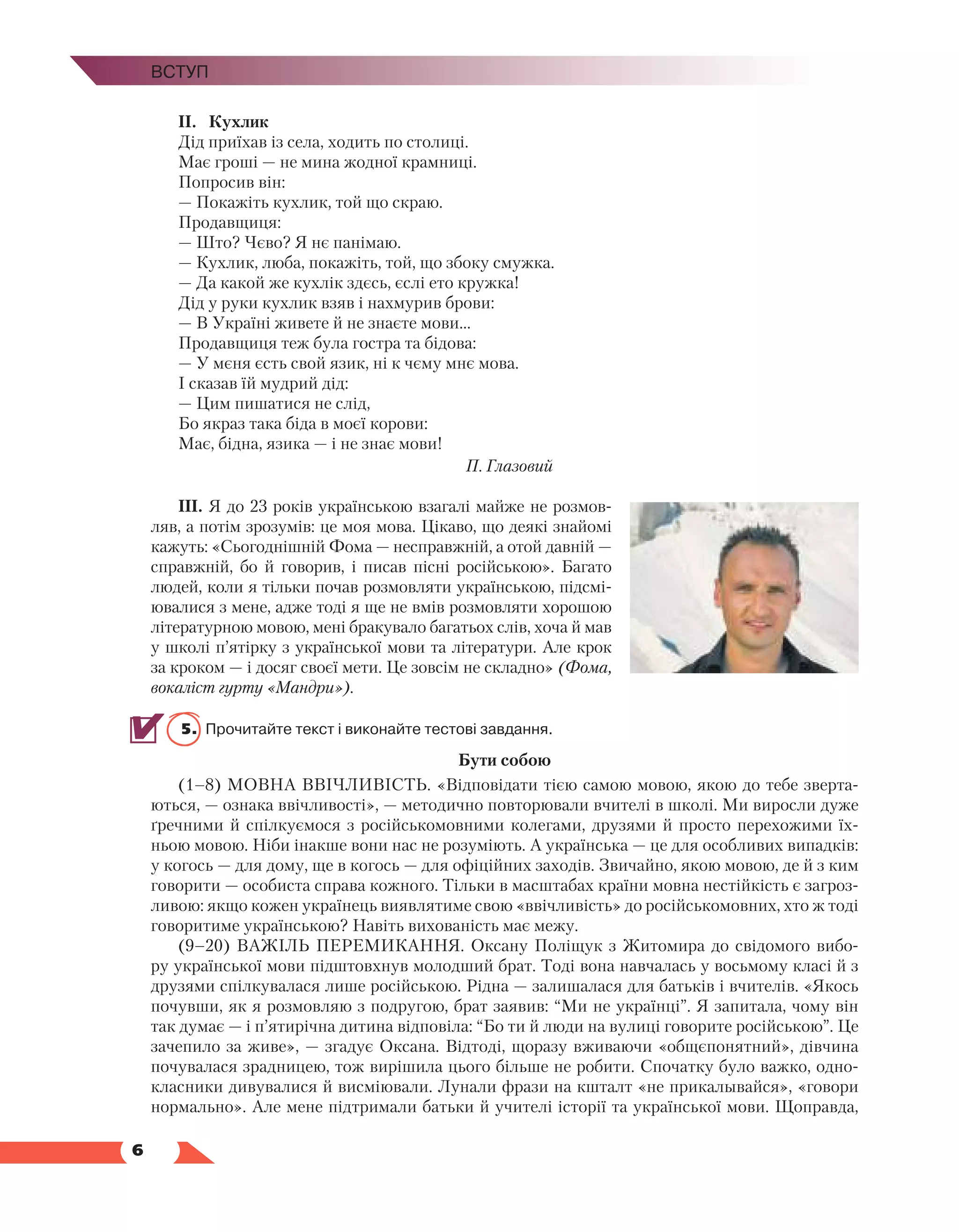   6
Вступ
ІІ.	 Кухлик
Дід приїхав із села, ходить по столиці.
Має гроші — не мина жодної крамниці.
Попросив він:
— Покажіть кухлик, той що скраю.
Продавщиця:
— Што? Чєво? Я нє панімаю.
— Кухлик, люба, покажіть, той, що збоку смужка.
— Да какой же кухлік здєсь, єслі ето кружка!
Дід у руки кухлик взяв і нахмурив брови:
— В Україні живете й не знаєте мови...
Продавщиця теж була гостра та бідова:
— У мєня єсть свой язик, ні к чєму мнє мова.
І сказав їй мудрий дід:
— Цим пишатися не слід,
Бо якраз така біда в моєї корови:
Має, бідна, язика — і не знає мови!
П. Глазовий
ІІІ.	Я до 23 років українською взагалі майже не розмов-
ляв, а потім зрозумів: це моя мова. Цікаво, що деякі знайомі
кажуть: «Сьогоднішній Фома — несправж­
ній, а отой давній —
справжній, бо й говорив, і писав пісні російською». Багато
людей, коли я тільки почав розмовляти українською, підсмі-
ювалися з мене, адже тоді я ще не вмів розмовляти хорошою
літературною мовою, мені бракувало багатьох слів, хоча й мав
у школі п’ятірку з української мови та літератури. Але крок
за кроком — і досяг своєї мети. Це зов­
сім не складно» (Фома,
вокаліст гурту «Мандри»).
5.	 Прочитайте текст і виконайте тестові завдання.
Бути собою
(1–8) МОВНА ВВІЧЛИВІСТЬ. «Відповідати тією самою мовою, якою до тебе зверта-
ються, — ознака ввічливості», — методично повторювали вчителі в школі. Ми виросли дуже
ґречними й спілкуємося з російськомовними колегами, друзями й просто перехожими їх-
ньою мовою. Ніби інакше вони нас не розуміють. А українська — це для особливих випадків:
у когось — для дому, ще в когось — для офіційних заходів. Звичайно, якою мовою, де й з ким
говорити — особиста справа кожного. Тільки в масштабах країни мовна нестійкість є загроз-
ливою: якщо кожен українець виявлятиме свою «ввічливість» до російськомовних, хто ж тоді
говоритиме українською? Навіть вихованість має межу.
(9–20) ВАЖІЛЬ ПЕРЕМИКАННЯ. Оксану Поліщук з Житомира до свідомого вибо-
ру української мови підштовхнув молодший брат. Тоді вона навчалась у восьмому класі й з
друзями спілкувалася лише російською. Рідна — залишалася для батьків і вчителів. «Якось
почувши, як я розмовляю з подругою, брат заявив: “Ми не українці”. Я запитала, чому він
так думає — і п’ятирічна дитина відповіла: “Бо ти й люди на вулиці говорите російською”. Це
зачепило за живе», — згадує Оксана. Відтоді, щоразу вживаючи «общєпонятний», дів­
чина
почувалася зрадницею, тож вирішила цього більше не робити. Спочатку було важко, одно-
класники дивувалися й висміювали. Лунали фрази на кшталт «не прикалывайся», «говори
нормально». Але мене підтримали батьки й учителі історії та української мови. Щоправда,
 