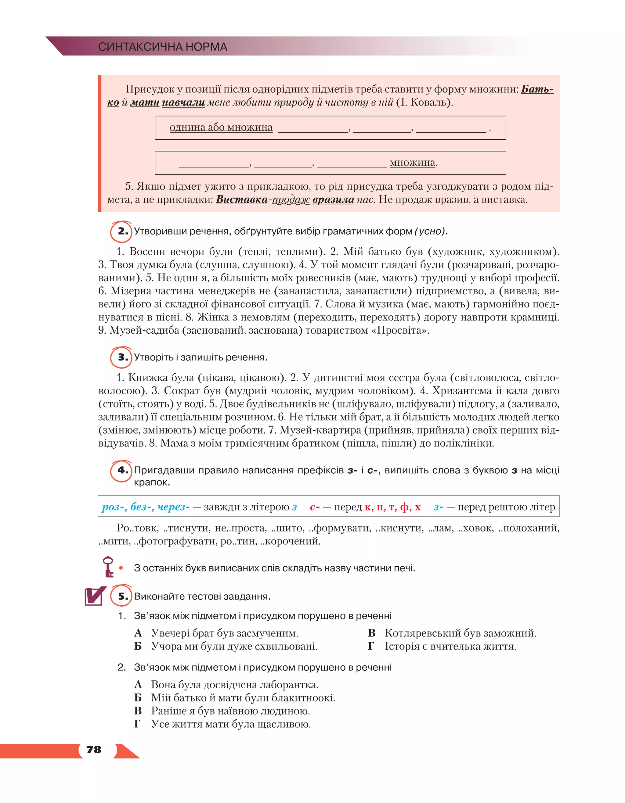   78
Синтаксична норма
Присудок у позиції після однорідних підметів треба ставити у форму множини: Бать-
ко й мати навчали мене любити природу й чистоту в ній (І. Коваль).
однина або множина ___________, _________, ___________ .
___________, _________, ___________ множина.
5. Якщо підмет ужито з прикладкою, то рід присудка треба узгоджувати з родом під-
мета, а не прикладки: Виставка-продаж вразила нас. Не продаж вразив, а виставка.
2.	Утворивши речення, обґрунтуйте вибір граматичних форм (усно).
1. Восени вечори були (теплі, теплими). 2. Мій батько був (художник, художником).
3. Твоя думка була (слушна, слушною). 4. У той момент глядачі були (розчаровані, розчаро-
ваними). 5. Не один я, а більшість моїх ровесників (має, мають) труднощі у виборі професії.
6. Мізерна частина менеджерів не (занапастила, занапастили) підприємство, а (вивела, ви-
вели) його зі складної фінансової ситуації. 7. Слова й музика (має, мають) гармонійно поєд-
нуватися в пісні. 8. Жінка з немовлям (переходить, переходять) дорогу навпроти крамниці.
9. Музей-садиба (заснований, заснована) товариством «Просвіта».
3.	Утворіть і запишіть речення.
1. Книжка була (цікава, цікавою). 2. У дитинстві моя сестра була (світловолоса, світло-
волосою). 3. Сократ був (мудрий чоловік, мудрим чоловіком). 4. Хризантема й кала довго
(стоїть, стоять) у воді. 5. Двоє будівельників не (шліфувало, шліфували) підлогу, а (заливало,
заливали) її спеціальним розчином. 6. Не тільки мій брат, а й більшість молодих людей легко
(змінює, змінюють) місце роботи. 7. Музей-квартира (прийняв, прийняла) своїх перших від-
відувачів. 8. Мама з моїм тримісячним братиком (пішла, пішли) до поліклініки.
4.	 Пригадавши правило написання префіксів з- і с-, випишіть слова з буквою з на місці
крапок.
роз-, без-, через- — завжди з літерою з с- — перед к, п, т, ф, х з- — перед рештою літер
Ро..товк, ..тиснути, не..проста, ..шито, ..формувати, ..киснути, ..лам, ..ховок, ..полоханий,
..мити, ..фотографувати, ро..тин, ..корочений.
•	 З останніх букв виписаних слів складіть назву частини печі.
5.	 Виконайте тестові завдання.
1.	 Зв’язок між підметом і присудком порушено в реченні
	 А	 Увечері брат був засмученим.
	 Б	 Учора ми були дуже схвильовані.
	 В	 Котляревський був заможний.
	 Г	 Історія є вчителька життя.
2.	 Зв’язок між підметом і присудком порушено в реченні
	 А	 Вона була досвідчена лаборантка.
	 Б	 Мій батько й мати були блакитноокі.
	 В	 Раніше я був наївною людиною.
	 Г	 Усе життя мати була щасливою.
 