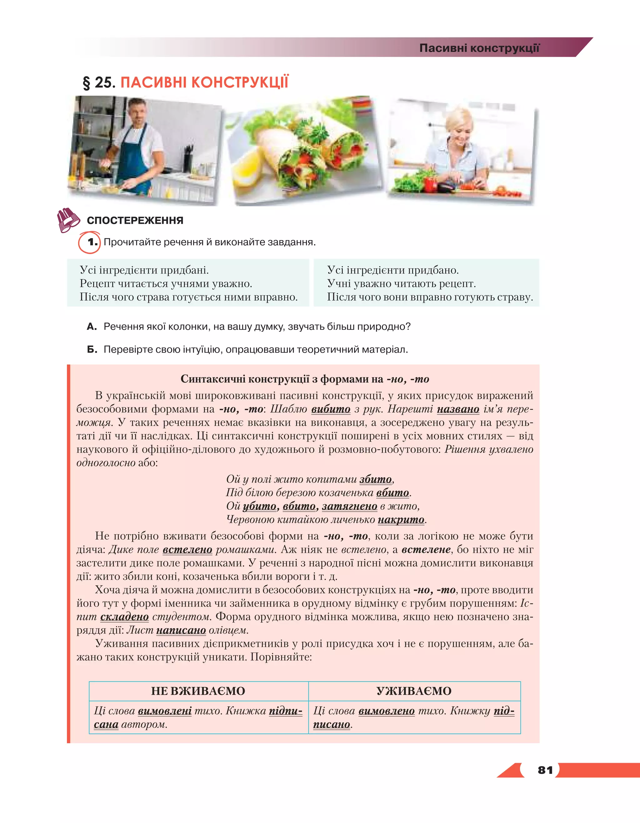   81
Пасивні конструкції
§ 25. ПАСИВНІ КОНСТРУКЦІЇ
СПОСТЕРЕЖЕННЯ
1.	 Прочитайте речення й виконайте завдання.
Усі інгредієнти придбані.
Рецепт читається учнями уважно.
Після чого страва готується ними вправно.
Усі інгредієнти придбано.
Учні уважно читають рецепт.
Після чого вони вправно готують страву.
А.	 Речення якої колонки, на вашу думку, звучать більш природно?
Б.	 Перевірте свою інтуїцію, опрацювавши теоретичний матеріал.
Синтаксичні конструкції з формами на -но, -то
В українській мові широковживані пасивні конструкції, у яких присудок виражений
безособовими формами на -но, -то: Шаблю вибито з рук. Нарешті названо ім’я пере-
можця. У таких реченнях немає вказівки на виконавця, а зосереджено увагу на резуль-
таті дії чи її наслідках. Ці синтаксичні конструкції поширені в усіх мовних стилях — від
наукового й офіційно-ділового до художнього й розмовно-побутового: Рішення ухвалено
одноголосно або:
Ой у полі жито копитами збито,
Під білою березою козаченька вбито.
Ой убито, вбито, затягнено в жито,
Червоною китайкою личенько накрито.
Не потрібно вживати безособові форми на -но, -то, коли за логікою не може бути
дія­
ча: Дике поле встелено ромашками. Аж ніяк не встелено, а встелене, бо ніхто не міг
застелити дике поле ромашками. У реченні з народної пісні можна домислити виконавця
дії: жито збили коні, козаченька вбили вороги і т. д.
Хоча діяча й можна домислити в безособових конструкціях на -но, -то, проте вводити
його тут у формі іменника чи займенника в орудному відмінку є грубим порушенням: Іс-
пит складено студентом. Форма орудного відмінка можлива, якщо нею позначено зна-
ряддя дії: Лист написано олівцем.
Уживання пасивних дієприкметників у ролі присудка хоч і не є порушенням, але ба-
жано таких конструкцій уникати. Порівняйте:
НЕ ВЖИВАЄМО УЖИВАЄМО
Ці слова вимовлені тихо. Книжка підпи-
сана автором.
Ці слова вимовлено тихо. Книжку під-
писано.
 