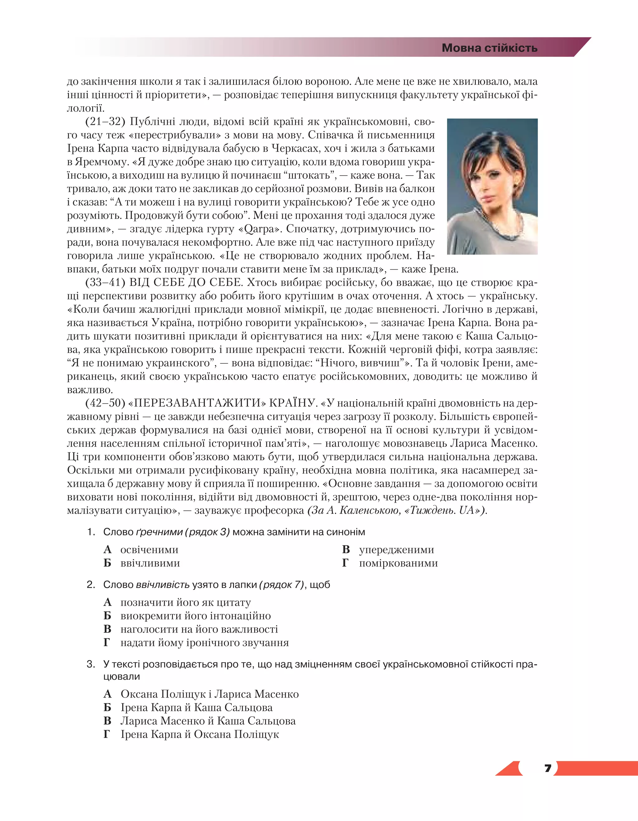   7
Мовна стійкість
до закінчення школи я так і залишилася білою вороною. Але мене це вже не хвилювало, мала
інші цінності й пріоритети», — розповідає теперішня випускниця факультету української фі-
лології.
(21–32) Публічні люди, відомі всій країні як українськомовні, сво-
го часу теж «перестрибували» з мови на мову. Співачка й письменниця
Ірена Карпа часто відвідувала бабусю в Черкасах, хоч і жила з батьками
в Яремчому. «Я дуже добре знаю цю ситуацію, коли вдома говориш укра-
їнською, а виходиш на вулицю й починаєш “штокать”, — каже вона. — Так
тривало, аж доки тато не закликав до серйозної розмови. Вивів на балкон
і сказав: “А ти можеш і на вулиці говорити українською? Тебе ж усе одно
розуміють. Продовжуй бути собою”. Мені це прохання тоді здалося дуже
дивним», — згадує лідерка гурту «Qarpa». Спочатку, дотримуючись по-
ради, вона почувалася некомфортно. Але вже під час наступного приїзду
говорила лише українською. «Це не створювало жодних проблем. На-
впаки, батьки моїх подруг почали ставити мене їм за приклад», — каже Ірена.
(33–41) ВІД СЕБЕ ДО СЕБЕ. Хтось вибирає російську, бо вважає, що це створює кра-
щі перспективи розвитку або робить його крутішим в очах оточення. А хтось — українську.
«Коли бачиш жалюгідні приклади мовної мімікрії, це додає впевненості. Логічно в державі,
яка називається Україна, потрібно говорити українською», — зазначає Ірена Карпа. Вона ра-
дить шукати позитивні приклади й орієнтуватися на них: «Для мене такою є Каша Сальцо-
ва, яка українською говорить і пише прекрасні тексти. Кожній черговій фіфі, котра заявляє:
“Я не понимаю украинского”, — вона відповідає: “Нічого, вивчиш”». Та й чоловік Ірени, аме-
риканець, який своєю українською часто епатує російськомовних, доводить: це можливо й
важливо.
(42–50) «ПЕРЕЗАВАНТАЖИТИ» КРАЇНУ. «У національній країні двомовність на дер-
жавному рівні — це завжди небезпечна ситуація через загрозу її розколу. Більшість європей-
ських держав формувалися на базі однієї мови, створеної на її основі культури й усвідом-
лення населенням спільної історичної пам’яті», — наголошує мовознавець Лариса Масенко.
Ці три компоненти обов’язково мають бути, щоб утвердилася сильна національна держава.
Оскільки ми отримали русифіковану країну, необхідна мовна політика, яка насамперед за-
хищала б державну мову й сприяла її поширенню. «Основне завдання — за допомогою освіти
виховати нові покоління, відійти від двомовності й, зрештою, через одне-два покоління нор-
малізувати ситуацію», — зауважує професорка (За А. Каленською, «Тиждень. UA»).
1.	Слово ґречними (рядок 3) можна замінити на синонім
	 А	 освіченими
	 Б	 ввічливими
	 В	 упередженими
	 Г	 поміркованими
2.	Слово ввічливість узято в лапки (рядок 7), щоб
	 А	 позначити його як цитату
	 Б	 виокремити його інтонаційно
	 В	 наголосити на його важливості
	 Г	 надати йому іронічного звучання
3.	У тексті розповідається про те, що над зміцненням своєї українськомовної стійкості пра­
цювали
	 А	 Оксана Поліщук і Лариса Масенко
	 Б	 Ірена Карпа й Каша Сальцова
	 В	 Лариса Масенко й Каша Сальцова
	 Г	 Ірена Карпа й Оксана Поліщук
 
