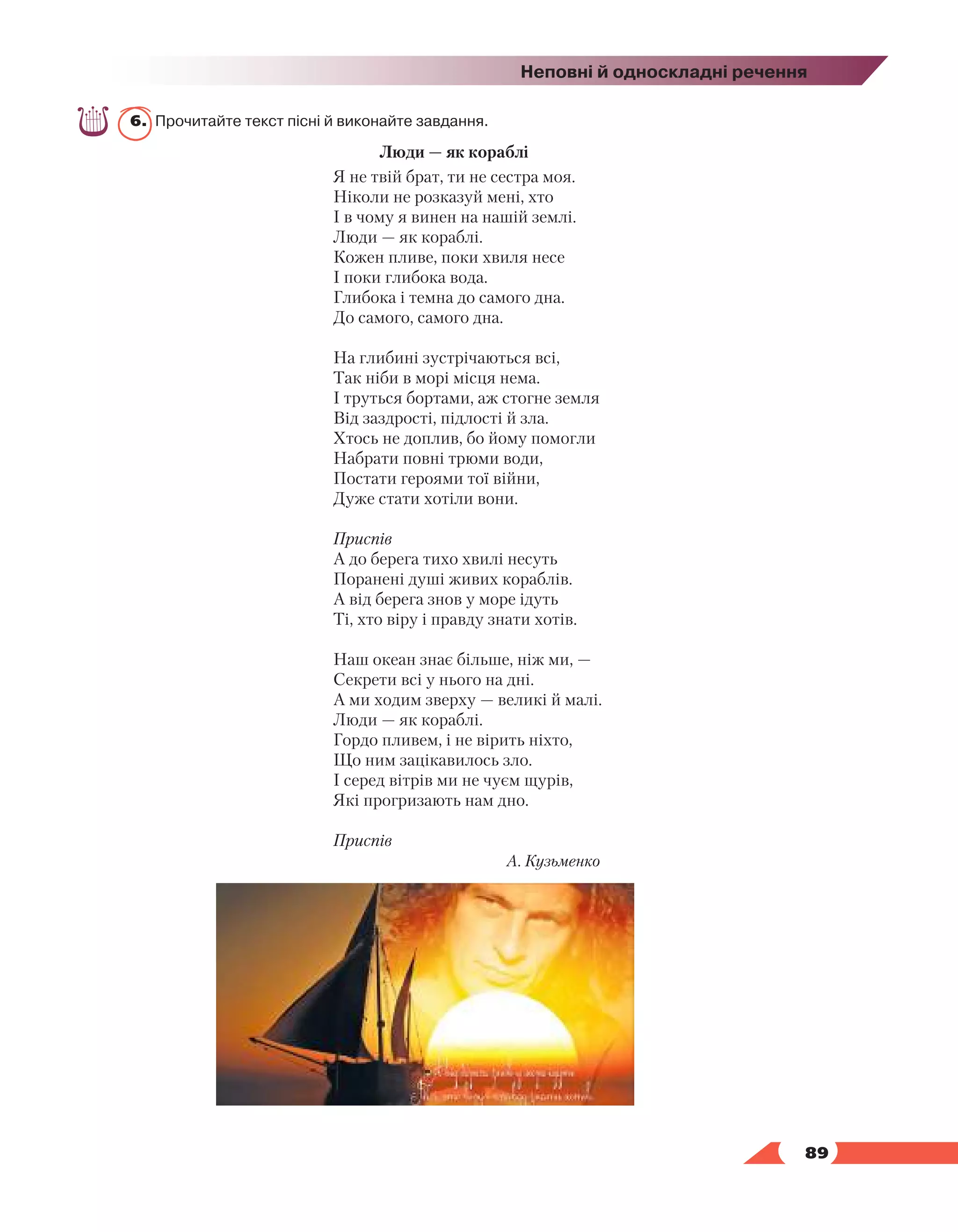  89
Неповні й односкладні речення
6.	 Прочитайте текст пісні й виконайте завдання.
Люди — як кораблі
Я не твій брат, ти не сестра моя.
Ніколи не розказуй мені, хто
І в чому я винен на нашій землі.
Люди — як кораблі.
Кожен пливе, поки хвиля несе
І поки глибока вода.
Глибока і темна до самого дна.
До самого, самого дна.
На глибині зустрічаються всі,
Так ніби в морі місця нема.
І труться бортами, аж стогне земля
Від заздрості, підлості й зла.
Хтось не доплив, бо йому помогли
Набрати повні трюми води,
Постати героями тої війни,
Дуже стати хотіли вони.
Приспів
А до берега тихо хвилі несуть
Поранені душі живих кораблів.
А від берега знов у море ідуть
Ті, хто віру і правду знати хотів.
Наш океан знає більше, ніж ми, —
Секрети всі у нього на дні.
А ми ходим зверху — великі й малі.
Люди — як кораблі.
Гордо пливем, і не вірить ніхто,
Що ним зацікавилось зло.
І серед вітрів ми не чуєм щурів,
Які прогризають нам дно.
Приспів
А. Кузьменко
 