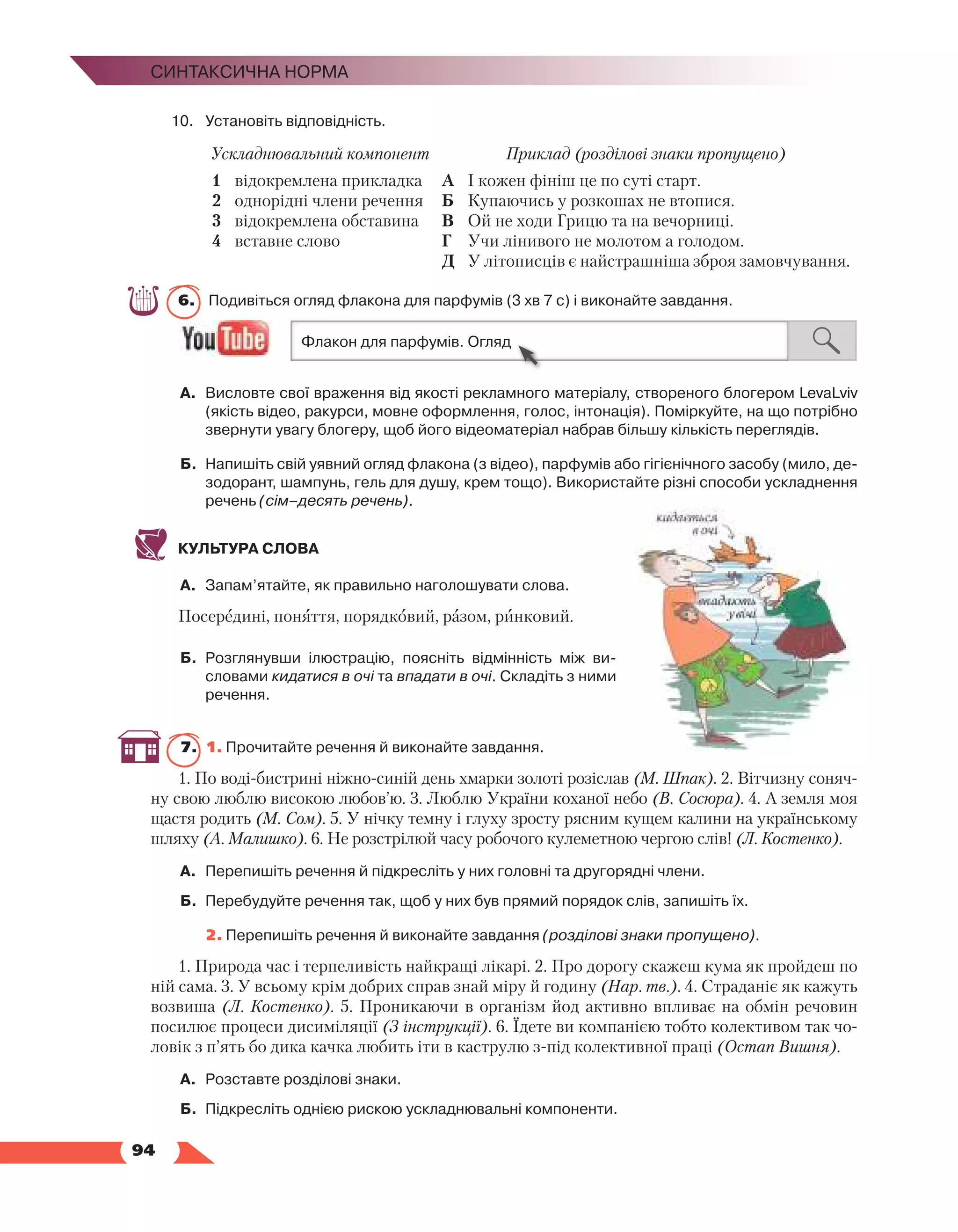   94
Синтаксична норма
10.	Установіть відповідність.
Ускладнювальний компонент Приклад (розділові знаки пропущено)
1	 відокремлена прикладка
2	 однорідні члени речення
3	 відокремлена обставина
4	 вставне слово
А	 І кожен фініш це по суті старт.
Б	 Купаючись у розкошах не втопися.
В	 Ой не ходи Грицю та на вечорниці.
Г	 Учи лінивого не молотом а голодом.
Д	 У літописців є найстрашніша зброя замовчу­
вання.
6.	 Подивіться огляд флакона для парфумів (3 хв 7 с) і виконайте завдання.
А.	 Висловте свої враження від якості рекламного матеріалу, створеного блогером LevaLviv
(якість відео, ракурси, мовне оформлення, голос, інтонація). Поміркуйте, на що потрібно
звернути увагу блогеру, щоб його відеоматеріал набрав більшу кількість переглядів.
Б.	 Напишіть свій уявний огляд флакона (з відео), парфумів або гігієнічного засобу (мило, де­
зодорант, шампунь, гель для душу, крем тощо). Використайте різні способи ускладнення
речень (сім–десять речень).
КУЛЬТУРА СЛОВА
А.	 Запам’ятайте, як правильно наголошувати слова.
Посередині, поняття, порядковий, разом, ринковий.
Б.	 Розглянувши ілюстрацію, поясніть відмінність між ви­
словами кидатися в очі та впадати в очі. Складіть з ними
речення.
7.	 1. Прочитайте речення й виконайте завдання.
1. По воді-бистрині ніжно-синій день хмарки золоті розіслав (М. Шпак). 2. Вітчизну соняч-
ну свою люблю високою любов’ю. 3. Люблю України коханої небо (В. Сосюра). 4. А земля моя
щастя родить (М. Сом). 5. У нічку темну і глуху зросту рясним кущем калини на українському
шляху (А. Малишко). 6. Не розстрілюй часу робочого кулеметною чергою слів! (Л. Костенко).
А.	 Перепишіть речення й підкресліть у них головні та другорядні члени.
Б.	 Перебудуйте речення так, щоб у них був прямий порядок слів, запишіть їх.
	 2. Перепишіть речення й виконайте завдання (розділові знаки пропущено).
1. Природа час і терпеливість найкращі лікарі. 2. Про дорогу скажеш кума як пройдеш по
ній сама. 3. У всьому крім добрих справ знай міру й годину (Нар. тв.). 4. Страданіє як кажуть
возвиша (Л. Костенко). 5. Проникаючи в організм йод активно впливає на обмін речовин
посилює процеси дисиміляції (З інструкції). 6. Їдете ви компанією тобто колективом так чо-
ловік з п’ять бо дика качка любить іти в каструлю з-під колективної праці (Остап Вишня).
А.	 Розставте розділові знаки.
Б.	 Підкресліть однією рискою ускладнювальні компоненти.
 