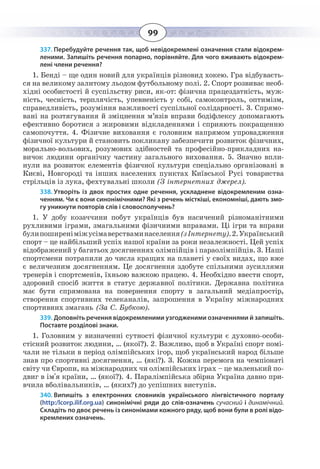 99
337. Перебудуйте речення так, щоб невідокремлені означення стали відокрем-
леними. Запишіть речення попарно, порівняйте. Для чого вживають відокрем-
лені члени речення?
1.  Бенді – ще один новий для українців різновид хокею. Гра відбуваєть-
ся на великому залитому льодом футбольному полі. 2. Спорт розвиває необ-
хідні особистості й суспільству риси, як-от: фізична працездатність, муж-
ність, чесність, терплячість, упевненість у собі, самоконтроль, оптимізм,
справедливість, розуміння важливості суспільної солідарності. 3. Спрямо-
вані на розтягування й зміцнення м’язів вправи бодіфлексу допомагають
ефективно боротися з жировими відкладеннями і сприяють покращенню
самопочуття. 4. Фізичне виховання є головним напрямом упровадження
фізичної культури й становить покликану забезпечити розвиток фізичних,
морально-вольових, розумових здібностей та професійно-прикладних на-
вичок людини органічну частину загального виховання. 5. Значно впли-
нули на розвиток елементів фізичної культури спеціально організовані в
Києві, Новгороді та інших населених пунктах Київської Русі товариства
стрільців із лука, фехтувальні школи (З інтернетних джерел).
338. Утворіть із двох простих одне речення, ускладнене відокремленим озна-
ченням. Чи є вони синонімічними? Які з речень місткіші, економніші, дають змо-
гу уникнути повторів слів і словосполучень?
1.  У добу козаччини побут українців був насичений різноманітними
рухливими іграми, змагальними фізичними вправами. Ці ігри та вправи
булипоширеніміжусімаверстваминаселення(зІнтернету).2.Український
спорт – це найбільший успіх нашої країни за роки незалежності. Цей успіх
відображений у багатьох досягненнях олімпійців і параолімпійців. 3. Наші
спортсмени потрапили до числа кращих на планеті у своїх видах, що вже
є величезним досягненням. Це досягнення здобуте спільними зусиллями
тренерів і спортсменів, їхньою важкою працею. 4. Необхідно ввести спорт,
здоровий спосіб життя в статус державної політики. Державна політика
має бути спрямована на повернення спорту в загальний медіапростір,
створення спортивних телеканалів, запрошення в Україну міжнародних
спортивних змагань (За С. Бубкою).
339. Доповніть речення відокремленими узгодженими означеннями й запишіть.
Поставте розділові знаки.
1.  Головним у визначенні сутності фізичної культури є духовно-особи-
стісний розвиток людини, … (якої?). 2. Важливо, щоб в Україні спорт помі-
чали не тільки в період олімпійських ігор, щоб український народ більше
знав про спортивні досягнення, … (які?). 3. Кожна перемога на чемпіонаті
світу чи Європи, на міжнародних чи олімпійських іграх – це маленький по-
двиг в ім'я країни, … (якої?). 4. Паралімпійська збірна Україна давно при-
вчила вболівальників, … (яких?) до успішних виступів.
340. Випишіть з електронних словників українського лінгвістичного порталу
(http:/lcorp.ilif.org.ua) синонімічні ряди до слів-означень сучасний і динамічний.
Складіть по двоє речень із синонімами кожного ряду, щоб вони були в ролі відо-
кремлених означень.
 