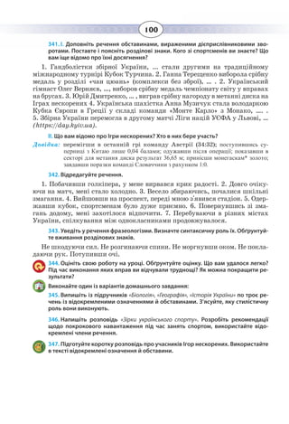 100
341. І. Доповніть речення обставинами, вираженими дієприслівниковими зво-
ротами. Поставте і поясніть розділові знаки. Кого зі спортсменів ви знаєте? Що
вам іще відомо про їхні досягнення?
1.  Гандболістки збірної України, ... стали другими на традиційному
міжнародному турнірі Кубок Турчина. 2. Ганна Терещенко виборола срібну
медаль у розділі «чан цюань» (комплекси без зброї), … . 2. Український
гімнаст Олег Верняєв, …, виборов срібну медаль чемпіонату світу у вправах
на брусах. 3. Юрій Дмитренко, … , виграв срібну нагороду в метанні диска на
Іграх нескорених 4. Українська шахістка Анна Музичук стала володаркою
Кубка Європи в Греції у складі команди «Монте Карло» з Монако, …. .
5.  Збірна України перемогла в другому матчі Ліги націй УЄФА у Львові, …
(https://day.kyiv.ua).
ІІ. Що вам відомо про Ігри нескорених? Хто в них бере участь?
Довідка: перемігши в останній грі команду Австрії (34:32); поступившись су-
перниці з Китаю лише 0,04 балами; одужавши після операції; показавши в
секторі для метання диска результат 36,65 м; принісши монегаскам* золото;
завдавши поразки команді Словаччини з рахунком 1:0.
342. Відредагуйте речення.
1.  Побачивши голкіпера, у мене вирвався крик радості. 2. Довго очіку-
ючи на матч, мені стало холодно. 3. Весело збираючись, почалися шкільні
змагання. 4. Вийшовши на проспект, переді мною з'явився стадіон. 5. Одер-
жавши кубок, спортсменам було дуже приємно. 6. Повернувшись зі зма-
гань додому, мені захотілося відпочити. 7. Перебуваючи в різних містах
України, спілкування між однокласниками продовжувалося.
343. Уведіть у речення фразеологізми. Визначте синтаксичну роль їх. Обґрунтуй-
те вживання розділових знаків.
Не шкодуючи сил. Не розгинаючи спини. Не моргнувши оком. Не покла-
даючи рук. Потупивши очі.
344. Оцініть свою роботу на уроці. Обґрунтуйте оцінку. Що вам удалося легко?
Під час виконання яких вправ ви відчували труднощі? Як можна покращити ре-
зультати?
Виконайте один із варіантів домашнього завдання:
345. Випишіть із підручників «Біологія», «Географія», «Історія України» по троє ре-
чень із відокремленими означеннями й обставинами. З’ясуйте, яку стилістичну
роль вони виконують.
346. Напишіть розповідь «Зірки українського спорту».  Розробіть рекомендації
щодо покрокового навантаження під час занять спортом, використайте відо-
кремлені члени речення.
347. Підготуйте коротку розповідь про учасників Ігор нескорених. Використайте
в тексті відокремлені означення й обставини.
 