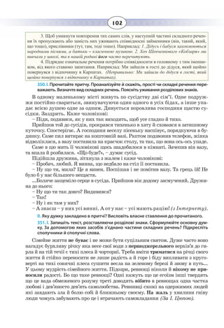 102
3.  Щоб уникнути повторення тих самих слів, у наступній частині складного речен-
ня їх пропускають або замість них уживають співвідносні займенники (він, такий, який,
що тощо), прислівники (тут, там, тоді тошо). Наприклад: 1. Дідусь і бабуся захоплюються
народними піснями, а батьки – класичною музикою. 2. Хоч Шевченкового «Кобзаря» ми
вивчали у школі, та в нашій родині його часто перечитують.
4.  Підрядне означальне речення потрібно співвідносити в головному з тим іменни-
ком, від якого ставимо запитання. Наприклад: Ми зайшли в гості до дідуся, який щойно
повернувся з відпочинку в Карпатах. (Неправильно: Ми зайшли до дідуся в гості, який
щойно повернувся з відпочинку в Карпатах).
350. І. Прочитайте притчу. Проаналізуйте й скажіть, прості чи складні речення пере-
важають. Визначте вид складних речень. Поясніть уживання розділових знаків.
В одному маленькому місті живуть по сусідству дві сім’ї. Одне подруж-
жя постійно свариться, звинувачуючи один одного в усіх бідах, а інше упа-
дає всією душею одне за одним. Дивується норовлива господиня щастю су-
сідки. Заздрить. Каже чоловікові:
– Піди, подивися, як у них так виходить, щоб усе гладко й тихо.
Прийшов той до сусідів, прокрався тихенько в хату й сховався в затишному
куточку. Спостерігає. А господиня веселу пісеньку наспівує, порядкуючи в бу-
динку. Саме пил витирає на коштовній вазі. Раптом подзвонив телефон, жінка
відволіклася, а вазу поставила на краєчок столу, та так, що вона ось-ось упаде.
Саме в цю мить її чоловікові щось знадобилося в кімнаті. Зачепив він вазу,
та впала й розбилася. «Що буде?», – думає сусід.
Підійшла дружина, зітхнула з жалем і каже чоловікові:
– Пробач, любий. Я винна, що недбало на стіл її поставила.
– Ну що ти, мила? Це я винен. Поспішав і не помітив вазу. Та грець їй! Не
було б у нас більшого нещастя.
...Боляче защеміло серце в сусіда. Прийшов він додому засмучений. Дружи-
на до нього:
– Ну що ти так довго? Видивився?
– Так!
– Ну і як там у них?
– А знаєш – у них усі винні. А от у нас – усі мають рацію! (з Інтернету).
ІІ. Яку думку закладено в притчі? Висловіть власне ставлення до прочитаного.
351. І. Запишіть текст, розставляючи розділові знаки. Сформулюйте основну дум-
ку. За допомогою яких засобів з’єднано частини складних речень? Підкресліть
сполучники й сполучні слова.
Сімейне життя не буває і не може бути суцільним святом. Дуже часто воно
нагадує бурхливу річку яка несе свої води з першоджерельного верхів’я до ги-
рла й на тій течії є тихі плеса й чорториї. Треба вміти триматися на річці свого
життя й стійко переносити не лише радість а й горе і біду випливати з круго-
верті на тихі сонячні плеса сушити весла на зеленому березі й знову в путь...
У цьому мудрість сімейного життя. Підозри, ревнощі ніколи й нікому не при-
носили радості. Бо що таке ревнощі? Одні кажуть що це егоїзм інші твердять
що це вада обмеженого розуму треті доводять нібито в ревнощах одна частка
любові і дев’яносто дев’ять самолюбства. Ревнивці схожі на одержимих людей
які завдають зла й болю собі й ближньому своєму. На жаль у хвилини гніву
люди чомусь забувають про це і втрачають самовладання (За І. Цюпою).
 