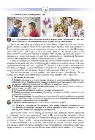 103
ІІ. Поясніть написання виділених слів.
352. І. Прочитайте текст. Визначте тему й основну думку. Сформулюйте троє- чет-
веро запитань за змістом прочитаного. Усно визначте типи речень.
Страшно дивитися на подружжя в гніві. Коли сперечаються двоє, ті, що
давно колись заприсяглися вічно любити одне одного, тоді від розпуки й
болю меркне довкола чиста прозорість і день стає схожим на ніч. Коли спе-
речаються двоє, які поруч пройшли довгу дорогу, але ще не розхлюпали
своїх почуттів і бажань і могли б зрілого літа звідати ще чимало радості й
щастя, та в суперечці рвуть усе, що було найдорожче, тоді гірко й безмовно
тужить їхня ображена любов, забившись десь у куток...
У запалі суперечки словом можна ранити, немов ножем, і та рана ози-
вається болісним криком, і ображений у відповідь завдає удару тій, яку
ще недавно ніжно пестив і голубив. У тій ошалілій суперечці вже немає ні
винного, ані судді, є двоє ображених, над якими владарюють затьмарений
мозок, розпечена уява й гнів, убиваючи безжально добрі почуття.
Гнів не приносить людям добра, тим паче в житті сімейному. Та, на
жаль, не завжди ми прислухаємося до голосу розуму (За І. Цюпою).
ІІ. Запитання й завдання:
-
ковим зв’язком. З'ясуйте засоби поєднання та смислові відношення між частина-
ми речень з різними видами зв’язку. Поясніть розділові знаки.
гнів – шторм на морі; нетерпіння –
вітер; страх –…; піднесення –… .
3. Які можливі наслідки ситуації, яку описав письменник?
4. Знайдіть різницю між фразами «Ти завжди спізнюєшся» і «Щось трапилося, що
ти знов запізнилася?».
5. Перетворіть фрази «Ти завжди на мене кричиш», «Ти завжди повідомляєш про змі-
ни в останню хвилину», «Ти ніколи не допомагаєш мені» із конфліктогенних (таких,
що провокують конфлікт) на гармонійні.
6. Як ви розумієте вислів «Стирайте мінус – малюйте плюс»?
353. Визначте стиль тексту. Обґрунтуйте свою думку. Доберіть заголовок до тек-
сту. Знайдіть і випишіть речення з різними видами зв’язку. З’ясуйте, які види
зв’язку в них поєднано. Побудуйте схеми речень.
Прилітають солов’ї не всі одразу, напровесні, десь надвечір, чуємо, пробують
у гущавині голоси лиш поодинокі солісти. Це він прилетів, господар, а її ще
нема, вона з’явиться пізніше. Як справжній лицар і глава сім’ї, він огляне свої
володіння – балку, верби – і, переконавшись, що все на місці, приготує гніздеч-
ко, заховавши його під віттями так, щоб жоден шуліка не помітив, а після того
вже зволить прибути й вона, пані солов’їха чи молоденька соловейкова наречена.
Верба з віттям – то їхня планета! Там панують їхні співи й любов... (О. Гончар).
 