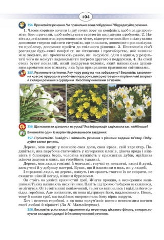 104
354. Прочитайте речення. Чи правильно вони побудовані? Відредагуйте речення.
1.  Часом корисно почути іншу точку зору на конфлікт, щоб краще зрозу-
міти його причини, щоб вибудувати стратегію вирішення проблеми. 2. На-
віть з дратівливим співрозмовником чітке, відверте та спокійне спілкування
допоможе тверезо оцінити ситуацію, що склалася, допоможе проаналізува-
ти проблему, допоможе прийти до спільного рішення. 3. Психологія сім’ї
розглядає будь-який конфлікт, як зіткнення і протиборство, яке виникає
між людьми, які проживають разом, які несумісні один з одним, у резуль-
таті чого не можуть задовольнити потреби другого з подружжя. 4. На столі
стояв букет конвалій, який подарував чоловік, який наповнював духмя-
ним ароматом всю кімнату, яка була прикрашена красивими світлинами.
355. Розгляньте світлини. Яку пору року на них зображено? Висловіть захоплен-
ня красою природи в улюблену пору року, використовуючи порівняльні звороти
й складні речення з сурядним і безсполучниковим зв’язком.
356. Що нового ви дізналися на уроці? Яка інформація зацікавила вас найбільше?
Виконайте один із варіантів домашнього завдання:
357. Прочитайте. Знайдіть і випишіть речення з різними видами зв’язку. Побу-
дуйте схеми речень.
Дерева, мов люди: у кожного своя доля, своя краса, свій характер. По-
дивіться, яка парубоча статечність у кучерявих кленів, дівоча врода і ніж-
ність у білокорих беріз, чоловіча мужність у кряжистих дубів, мрійлива
жіноча задума в ялин, що голубіють удалині.
Дерева, мов люди: гомінкі й мовчазні, гнучкі та несхитні, кволі й дужі,
засмучені й у доброму настрої. Буває, що й взаємини в них, як у людей.
І справжні люди, як дерева, живуть і вмирають стоячи: їх не скорити, не
схилити ніякій негоді, ніяким буреломам.
Он стоїть на узліссі кряжистий граб. Життя прожив, а нескореним зали-
шився. Таких називають несхитними. Навіть під грозою та бурею не схилився,
не зігнувся. От і стоїть нині понівечений, та легко вигиналась і вціліла його су-
сідка горобина. Але погляньте, як вона підтримує його, надломленого. Певно,
тому й вижив граб, що надійною опорою стала йому вірна подруга.
Хоч і нелегко горобині, а як вона полум’яніє восени невгасимим вогнем
своєї любові й вірності (За Н. Матвійчуком).
358. Висловіть усно власні враження від перегляду цікавого фільму, використо-
вуючи складнопідрядні й безсполучникові речення.
 