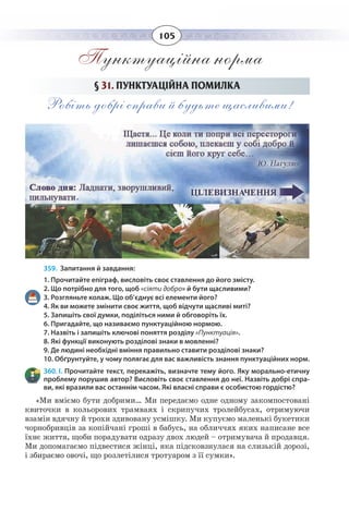105
Пунктуаційна норма
§  31. ПУНКТУАЦІЙНА ПОМИЛКА
Робіть добрі справи й будьте щасливими!
359. Запитання й завдання:
1. Прочитайте епіграф, висловіть своє ставлення до його змісту.
2. Що потрібно для того, щоб «сіяти добро» й бути щасливими?
3. Розгляньте колаж. Що об’єднує всі елементи його?
4. Як ви можете змінити своє життя, щоб відчути щасливі миті?
5. Запишіть свої думки, поділіться ними й обговоріть їх.
6. Пригадайте, що називаємо пунктуаційною нормою.
7. Назвіть і запишіть ключові поняття розділу «Пунктуація».
8. Які функції виконують розділові знаки в мовленні?
9. Де людині необхідні вміння правильно ставити розділові знаки?
10. Обґрунтуйте, у чому полягає для вас важливість знання пунктуаційних норм.
360. І. Прочитайте текст, перекажіть, визначте тему його. Яку морально-етичну
проблему порушив автор? Висловіть своє ставлення до неї. Назвіть добрі спра-
ви, які вразили вас останнім часом. Які власні справи є особистою гордістю?
«Ми вміємо бути добрими… Ми передаємо одне одному закомпостовані
квиточки в кольорових трамваях і скрипучих тролейбусах, отримуючи
взамін вдячну й трохи здивовану усмішку. Ми купуємо маленькі букетики
чорнобривців за копійчані гроші в бабусь, на обличчях яких написане все
їхнє життя, щоби порадувати одразу двох людей – отримувача й продавця.
Ми допомагаємо підвестися жінці, яка підсковзнулася на слизькій дорозі,
і збираємо овочі, що розлетілися тротуаром з її сумки».
 