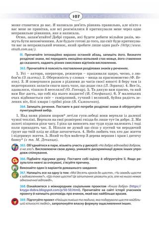 107
може ставитися до вас. Я написала дев’ять рівнянь правильно, але ніхто з
вас мене не привітав, але всі розсміялися й критикували мене через одне
неправильне рівняння, яке я написала.
Отже, запам’ятайте! Добрі справи, які будете робити мільйон разів, мо-
жуть бути непоміченими. Але будьте готові до того, що світ буде критикува-
ти вас за неправильний вчинок, який зробите лише один раз!» (http://www.
otozh.com.ua/).
ІІІ. Прочитайте інтонаційно виразно останній абзац, запишіть його. Визначте
розділові знаки, які передають емоційно-вольовий стан мовця, його ставлення
до сказаного, надають різних смислових відтінків висловленню.
363. Прочитайте й поясність поставлення розділових знаків у реченнях.
1.  Усі – актори, оператори, режисери – працювали щиро, чесно, з лю-
бов’ю (З газети). 2. Обережність у словах – вища за красномовство (Ф. Бе-
кон). 3. Я повертаюся разом з рідними до часів своєї юності й беру там із
недоторканих запасів снаги щось таке, що додає сил (Л. Зоряна). 4. Все їх,
здавалося, тішило й веселило! (О. Гончар). 5. Та дякую вам красно, та най
вам Бог дасть, що собі від нього жадаєте! (В. Стефаник). 6. У маленьких
очах відбивається світ – гамірливий, гучний і великий, буйна радість зе-
лених віт, білі хмари і срібні ріки (В. Симоненко).
364. Запишіть речення. Поставте в разі потреби розділові знаки й обґрунтуйте
пунктуаційний вибір.
1.  Над нами рівним шором* летіли гуси-лебеді вони вертали із далекої
чужої тепліні. Вертали на свої розвітрені гнізда бо лише тут їм добре. 2. Ми
золоті піщинки ріки часу. І ріка ця виносить нас туди куди належить і тоді
коли приходить час. 3. Ніколи не думай що сієш у пустий чи неродючий
ґрунт що твій плід не зійде затопчеться. 4. Небо любить тих хто дає життя
і підтримує життя. 5. Який то був майстер З дерева вершив і храм і дитячу
бавку* (з тв. М. Дочинця).
365. Об’єднайтеся в пари, візьміть участь у дискусії: «На добро відповідай добром,
а на зло?». Висловлюючи свою думку, уникайте дискримінації думок інших упро-
довж спілкування.
366. Підбийте підсумки уроку. Поставте собі оцінку й обґрунтуйте її. Якщо ре-
зультати нижчі за очікувані, з’ясуйте причину.
Виконайте один із варіантів домашнього завдання:
367. Напишіть есе на одну із тем: «Мої десять кроків до щастя», «Чи завжди щастя
є задоволенням?», «Що таке щастя? Це запитання цікавить усіх, але на нього немає
однозначної відповіді».
368. Ознайомтеся з міжнародним соціальним проектом «Книга добра» (https://
knyga-dobra.blogspot.com/p/50-50.html). Прочитайте на сайті історії учасників
проекту й напишіть розповідь про вчинок, який вас найбільше вразив.
369. Підготуйте проект «Найщасливішаталюдина,якаподарувалащастянайбіль-
шій кількості людей», запропонуйте власну формулу ощасливлення інших.
 