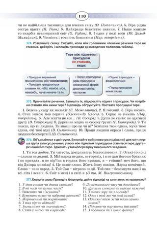 110
чи не найбільша таємниця для вчених світу (О. Потапенко). 5. Віра рідна
сестра щастя (Я. Гоян). 6. Найкраще багатство знання. 7. Наше минуле
то скарбів невичерпний світ (О. Рубан). 8. І один у полі воїн (Ю. Дольд-
Михайлик). 9. Чесність і точність близнюки (Нар. творчість).
374. Розгляньте схему. З’ясуйте, коли між головними членами речення тире не
ставимо, доберіть і запишіть приклади до наведених положень таблиці.
375. Прочитайте речення. Запишіть їх, підкресліть підмет і присудок. Чи потріб-
но ставити між ними тире? Відповідь обґрунтуйте. Поставте пропущені тире.
1.  Зелень у саду як малахіт (Е. Межелайтіс). 2. Я готовий. 3. Гора висока.
4.  Степ зимою мов перина (Олександр Олесь). 5. Серце не камінь (Нар.
творчість). 6. Але життя не сон… (В. Сосюра). 7. Душа не свита: не одягнеш
другу (В. Сторожук). 8. Деревина міцна на своєму ґрунті (Г. Сковорода). 9. Ти
знаєш, що ти людина. Ти знаєш про це чи ні? Усмішка твоя єдина, мука твоя
єдина, очі твої одні (В. Симоненко). 10. Праця людини окраса і слава, праця
людини безсмертя її (В. Симоненко).
376. Об’єднайтеся в дві групи. Виконайте вибірково-розподільний диктант: пер-
ша група записує речення, у яких між підметом і присудком ставиться тире, друга –
речення без тире. Здійсніть узаємоперевірку виконаного завдання.
1.  Ти вся любов. Ти чистота, довірливість благословенна. 2. Отакі-то коні
– сльози на долоні. 3. Мій народ не дим, не горевіз, і я не дам його по брехнях
і по кривдах, я не пір’їна в гордих його крилах, я – гнівний меч його, що
від Дніпра до звізд! 4. Це наше слово. Жить йому повіки. Народ всевічний.
Слово – наш народ. 5. Той Сон – вітрило нації. Той син – безсмертя нації на
всі літа і всевіч. 6. Світ в мені і в світі я (З тв. М. Вінграновського).
377. Екологія слова Проведіть бліцтурнір, дайте відповіді на запитання: як правильно?
1. У двох словах чи двома словами?
2. В ті часи чи за тих часів?
3. Вияснити чи з’ясувати?
4. Вступити в силу чи набрати чинності?
5. Жертвенний чи жертовний?
6. З тих пір чи відтоді?
7. Значимість чи значущість?
8. Стати у нагоді чи в пригоді?
9. До останнього часу чи донедавна?
10. Другими словами чи інакше кажучи?
11. З точки зору чи з погляду?
12. Один і той же чи той самий?
13. Однією і тією ж чи тією самою
мовою?
14. Підняти чи порушити питання?
15. З поданого чи з цього факту?
 