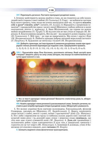 116
397. Перепишіть речення. Поставте пропущені розділові знаки.
1.  Істинну майстерність можна знайти в тому, як ви ставитеся до себе інших
людей своїх старань і своєї любові (О. Солонець). 2. Старт – це найважча частина
будь-якого процесу, тому якщо ви хочете заощадити свій час, то просто візьміть
себе в руки* стисніть зуби* і почніть (П. Аллан). 3. Народність і патріотизм гу-
манізм* і правдолюбство краса і велич поезії Шевченка глибоко війшли в наше
сьогоднішнє життя (з журналу). 4. Знав Жолкевський, що справа ця важка
майже нездійсненна (З. Тулуб). 5. Ні від кого він не має утіхи ні поради (М. Во-
роний).6. Благословеннащедрість.Всевіднеї–відщедростідумоксердецьірук
(В. Симоненко). 7. Мій труд – не горе не приреченість. Він шлях і щастя і біди
(М. Вінграновський). 8. Любов’ю правдою добром зміцнюй моральний інстинкт
(Г. Пагутяк). 9. Художник це світогляд і талант! (М. Вінграновський).
398. Доберіть приклади, які ілюстрували б уживання розділових знаків при одно-
рідних членах речення відповідно до поданих схем. Сформулюйте правила.
1. О, О, О. 2. О, О і О. 3. І О, і О, і О. 4. О, і О, і О. 5. О та О, О та О.
399. І. Прочитайте вірш Ліни Костенко, розгляньте світлину. Який настрій вона
створює? Зверніть увагу на силу слова авторки, яка вказує на найпотаємніші за-
кутки душі кожного з нас.
ІІ. Чи є в тексті однорідні члени речення? Визначте стилістичну роль їх, обґрун-
туйте розділові знаки.
400. Назвіть однорідні члени речення й узагальнювальні слова. Запишіть речення, по-
ставте в разі потреби пропущені літери й розділові знаки. Обґрунтуйте уживання їх.
1.  Усі великі українці були поетами полководець Хмельницький, філософ
Сковорода, письмен..ик Шевченко (П. Загребельний). 2. Дорогу оживляють
люди сильні і слабкі, веселі і сумні, наївні і прагматичні* різні (Дз. Матіяш).
3.  Усе і небо і перемелене на труху в глибоких коліях дороги сіно і вогкий гли-
нуватий повів ріки і тр..вожний крик птиці і невисока отава сповіщало, що
літо вже здає ключі сумовитій осені (М. Дашкієв). 4. Дзен..кіт трамвайних і
залізничних рейок гудок електропотяга й ціла гам..а заводських грюкотів і
гуркотів усе це тут поруч (Ю. Покальчук). 5. Інженери й діловоди, учені й біз-
несмени усі вчилися швидкіс..ного читання (О. Когут).
ІІ. Запишіть виділені слова фонетичною транскрипцією.
 